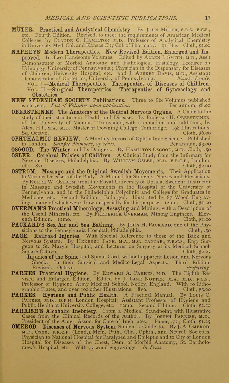 MUTER. Practical and Analytical Chemistry. By John Muter, f.r.s., f.c.s., etc. Fourth Edition. Revised, to meet the requirements of American Medical Colleges, by Claude C. Hamilton, m.d., Professor of Analytical Chemistry in University Med. Col. and Kansas City Col. of Pharmacy. 51 Illus. Cloth, $2.00 NAPHEYS’ Modern Therapeutics. New Revised Edition, Enlarged and Im- proved. In Two Handsome Volumes. Edited by Allen J. Smith, m.d., Ass’t Demonstrator of Morbid Anatomy and Pathological Histology, Lecturer on Urinology, University of Pennsylvania; Physician in the Dispensary for Diseases of Children, University Hospital, etc.; and J. Aubrey Davis, m.d., Assistant Demonstrator of Obstetrics, University of Pennsylvania. Nearly Ready. Vol. I.—Medical Therapeutics. Therapeutics of Diseases of Children. Vol. II—Surgical Therapeutics. Therapeutics of Gynaecology and Ob st 6 tries. NEW SYDENHAM SOCIETY Publications. Three to Six Volumes published each year. List of Volumes upon application. Per annum, $8.00 OBERSTEINER. The Anatomy of the Central Nervous Organs. A Guide to the study of their structure in Health and Disease. By Professor H. Obersteiner, of the University of Vienna. ' Translated, with annotations and additions, by Alex. Hill, m.a., m.d., Master of Downing College, Cambridge. 198 Illustrations. Sq. Octavo. Cloth, $6.00 OPHTHALMIC REVIEW. A Monthly Record of Ophthalmic Science. Published in London. Sample Numbers, 25 cents. Per annum, $3.00 OSGOOD. The Winter and Its Dangers. By Hamilton Osgood, m.d. Cloth, .50 OSLER. Cerebral Palsies of Children. A Clinical Study from the Infirmary for Nervous Diseases, Philadelphia. By William Osler, m.d., f.r.c.p., London, etc. 8vo. Cloth, $2.00 OSTROM. Massage and the Original Swedish Movements. Their Application to Various Diseases of the Body. A Manual for Students, Nurses and Physicians. By Kurre W. Ostrom, from the Royal University of Upsala, Sweden; Instructor in Massage and Swedish Movements in the Hospital of the University ot Pennsylvania, and in the Philadelphia Polyclinic and College for Graduates in Medicine, etc. Second Edition. Enlarged. Illustrated by 87 Wood Engrav- ings, many of which were drawn especially for this purpose. 121110. Cloth, $1 00 OVERMAN’S Practical Mineralogy, Assaying and Mining, with a Description of the Useful Minerals, etc. By Frederick Overman, Mining Engineer. Elev- enth Edition. i2mo. Cloth, $ 1.00 PACKARD’S Sea Air and Sea Bathing. By John H. Packard, one of the Phy- sicians to the Pennsylvania Hospital, Philadelphia. Cloth, .50 PAGE. Railroad Injuries. With Special Reference to those of the Back and Nervous System. By Herbert Page, m.a., m.c., cantab., f.r.c.s., Eng. Sur- geon to St. Mary’s Hospital, and Lecturer on Surgery at its Medical School. Square Octavo. Cloth, $2.25 Injuries of the Spine and Spinal Cord, without apparent Lesion and Nervous Shock. In their Surgical and Medico-Legal Aspects. Third Edition, Revised. Octavo. Preparing. PARKES’ Practical Hygiene. By Edward A. Parkes, m.d. The Eighth Re- vised and Enlarged Edition. Edited by J. Lane Notter, m.a., m.d., f.c.s., Professor of Hygiene, Army Medical School, Netley, England. With 10 Litho- graphic Plates, and over 100 other Illustrations. 8vo. Cloth, $5.00 PARKES. Hygiene and Public Health. A Practical Manual, By Louis C. Parkes, m.d., d.p.h. London Hospital; Assistant Professor of Hygiene and Public Health at University College, etc. i2mo. Second Edition. Cloth, $2.50 PARRISH’S Alcoholic Inebriety. From a Medical Standpoint, with Illustrative Cases from the Clinical Records of the Author. By Joseph Parrish, m.d., President of the Amer. Assoc, for Cure of Inebriates. Paper, .75 ; Cloth, $1.25 OMEROD. Diseases of Nervous System, Student’s Guide to. By J. A. Omerod, m.d., Oxon., f.r.c.p. (Lond.), Mem. Path., Clin., Ophth., and Neurol. Societies, Physician to National Hospital for Paralyzed and Epileptic and to City of London Hospital for Diseases of the Chest, Dem. of Morbid Anatomy, St. Bartholo- mew’s Hospital, etc. With 75 wood engravings. In Press.