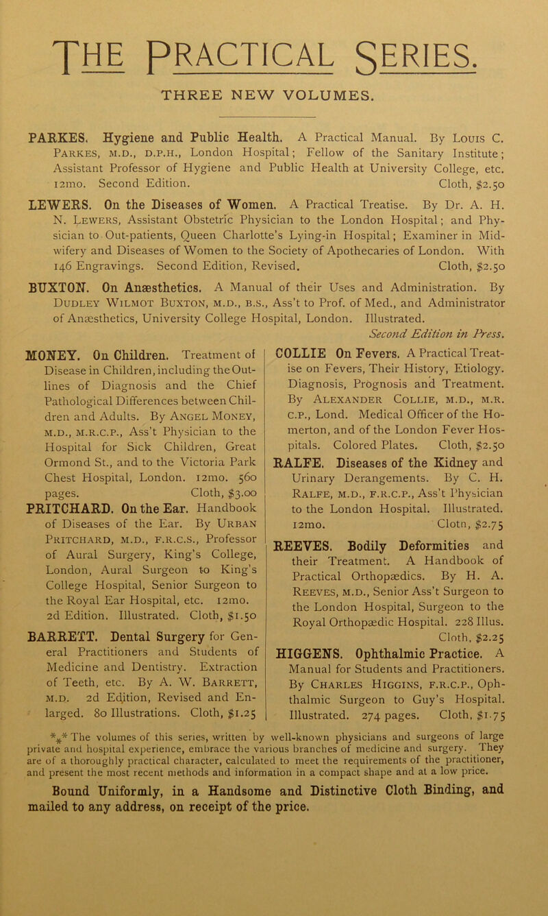 JHE PRACTICAL SERIES. THREE NEW VOLUMES. PARKES. Hygiene and Public Health. A Practical Manual. By Louis C. Parkes, m.d., d.p.h., London Hospital; Fellow of the Sanitary Institute; Assistant Professor of Hygiene and Public Health at University College, etc. 121110, Second Edition. Cloth, $2.50 LEWERS. On the Diseases of Women. A Practical Treatise. By Dr. A. H. N. Lewers, Assistant Obstetric Physician to the London Hospital; and Phy- sician to Out-patients, Oueen Charlotte’s Lying-in Hospital; Examiner in Mid- wifery and Diseases of Women to the Society of Apothecaries of London. With 146 Engravings. Second Edition, Revised. Cloth, $2.50 BUXTON. On Anaesthetics. A Manual of their Uses and Administration. By Dudley Wilmot Buxton, m.d., b.s., Ass’t to Prof, of Med., and Administrator of Anaesthetics, University College Hospital, London. Illustrated. Second Edition in Press. MONEY. On Children. Treatment of Disease in Children, including the Out- lines of Diagnosis and the Chief Pathological Differences between Chil- dren and Adults. By Angel Money, m.d., m.r.c.p., Ass’t Physician to the Hospital for Sick Children, Great Ormond St., and to the Victoria Park Chest Hospital, London. 121110. 560 pages. Cloth, $3.00 PRITCHARD. On the Ear. Handbook of Diseases of the Ear. By Urban Pritchard, m.d., f.r.c.s., Professor of Aural Surgery, King’s College, London, Aural Surgeon to King’s College Hospital, Senior Surgeon to the Royal Ear Hospital, etc. l2mo. 2d Edition. Illustrated. Cloth, $1.50 BARRETT. Dental Surgery for Gen- eral Practitioners and Students of Medicine and Dentistry. Extraction of Teeth, etc. By A. W. Barrett, m.d. 2d Edition, Revised and En- larged. 80 Illustrations. Cloth, $1.25 COLLIE On Fevers. A Practical Treat- ise on Fevers, Their History, Etiology. Diagnosis, Prognosis and Treatment. By Alexander Collie, m.d., m.r. c.p., Lond. Medical Officer of the Ho- merton, and of the London Fever Hos- pitals. Colored Plates. Cloth, $2.50 RALFE. Diseases of the Kidney and Urinary Derangements. By C. H. Ralfe, m.d., f.r.c.p., Ass’t Physician to the London Hospital. Illustrated. i2mo. Clotn, $2.75 REEVES. Bodily Deformities and their Treatment. A Handbook of Practical Orthopaedics. By H. A. Reeves, m.d., Senior Ass’t Surgeon to the London Hospital, Surgeon to the Royal Orthopaedic Hospital. 228 Illus. Cloth, $2.25 HIGGENS. Ophthalmic Practice. A Manual for Students and Practitioners. By Charles Higgins, f.r.c.p., Oph- thalmic Surgeon to Guy’s Hospital. Illustrated. 274 pages. Cloth, $1.75 *** The volumes of this series, written by well-known physicians and surgeons of large private and hospital experience, embrace the various branches of medicine and surgery. They are of a thoroughly practical character, calculated to meet the requirements of the practitioner, and present the most recent methods and information in a compact shape and at a low price. Bound Uniformly, in a Handsome and Distinctive Cloth Binding, and mailed to any address, on receipt of the price.