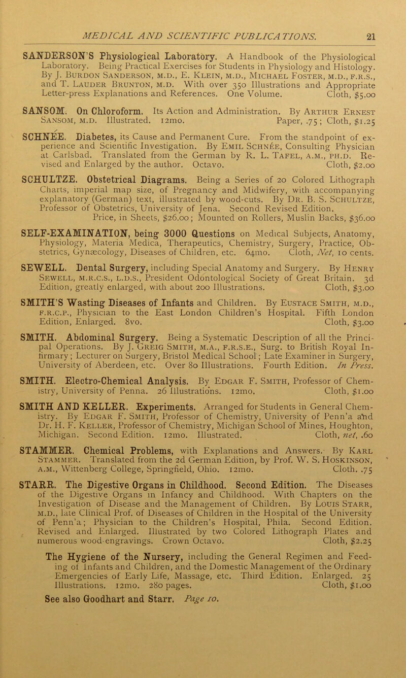 SANDERSON’S Physiological Laboratory. A Handbook of the Physiological Laboratory. Being Practical Exercises for Students in Physiology and Histology. By J. Burdon Sanderson, m.d., E. Klein, m.d., Michael Foster, m.d.,f.r.s., and T. Lauder Brunton, m.d. With over 350 Illustrations and Appropriate Letter-press Explanations and References. One Volume. Cloth, $5.00 SANSOM. On Chloroform. Its Action and Administration. By Arthur Ernest Sansom, m.d. Illustrated. i2mo. Paper, .75 ; Cloth, $1.25 /* SCHNEE. Diabetes, its Cause and Permanent Cure. From the standpoint of ex- perience and Scientific Investigation. By Emil Schnee, Consulting Physician at Carlsbad. Translated from the German by R. L. Tafel, a.m., ph.d. Re- vised and Enlarged by the author. Octavo. Cloth, $2.00 SCHULTZE. Obstetrical Diagrams. Being a Series of 20 Colored Lithograph Charts, imperial map size, of Pregnancy and Midwifery, with accompanying explanatory (German) text, illustrated by wood-cuts. By Dr. B. S. Schultze, Professor of Obstetrics, University of Jena. Second Revised Edition. Price, in Sheets, $26.00; Mounted on Rollers, Muslin Backs, $36.00 SELF-EXAMINATION, being 3000 Questions on Medical Subjects, Anatomy, Physiology, Materia Medica, Therapeutics, Chemistry, Surgery, Practice, Ob- stetrics, Gynsecology, Diseases of Children, etc. 641110. Cloth, Net, 10 cents. SEWELL. Dental Surgery, including Special Anatomy and Surgery. By PIenry Sewell, m.r.c.s., l.d.s., President Odontological Society of Great Britain. 3d Edition, greatly enlarged, with about 200 Illustrations. Cloth, $3.00 SMITH’S Wasting Diseases of Infants and Children. By Eustace Smith, m.d., f.r.c.p., Physician to the East London Children’s Hospital. Fifth London Edition, Enlarged. 8vo. Cloth, $3.00 SMITH. Abdominal Surgery. Being a Systematic Description of all the Princi- pal Operations. By J. Greig Smith, m.a., f.r.s.e., Surg. to British Royal In- lirmary ; Lecturer on Surgery, Bristol Medical School; Late Examiner in Surgery, University of Aberdeen, etc. Over 80 Illustrations. Fourth Edition. In Press. SMITH. Electro-Chemical Analysis. By Edgar F. Smith, Professor of Chem- istry, University of Penna. 26 Illustratio’ns. i2mo. Cloth, $1.00 SMITH AND KELLER. Experiments. Arranged for Students in General Chem- istry. By Edgar F. Smith, Professor of Chemistry, University of Penn’a aYid Dr. H. F. Keller, Professor of Chemistry, Michigan School of Mines, Houghton, Michigan. Second Edition. 121110. Illustrated. Cloth, net, .60 STAMMER. Chemical Problems, with Explanations and Answers.- By Karl Stammer. Translated from the 2d German Edition, by Prof. W. S. Hoskinson, a.m., Wittenberg College, Springfield, Ohio. 121110. Cloth. .75 STARR. The Digestive Organs in Childhood. Second Edition. The Diseases of the Digestive Organs in Infancy and Childhood. With Chapters on the Investigation of Disease and the Management of Children. By Louis Starr, m.d., late Clinical Prof, of Diseases of Children in the Hospital of the University of Penn’a; Physician to the Children’s Hospital, Phila. Second Edition. Revised and Enlarged. Illustrated by two Colored Lithograph Plates and numerous wood-engravings. Crown Octavo. Cloth, $2.25 The Hygiene of the Nursery, including the General Regimen and Feed- ing of Infants and Children, and the Domestic Management of the Ordinary Emergencies of Early Life, Massage, etc. Third Edition. Enlarged. 25 Illustrations. i2mo. 280 pages. Cloth, $1.00 See also Goodhart and Starr. Page jo.
