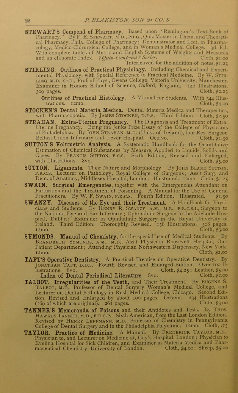 STEWART’S Compend of Pharmacy. Based upon “ Remington’s Text-Book of Pharmacy.” By F. E. Stewart, m.d., ph.g., Quiz Master in Chem. and Theoreti- cal Pharmacy, Phila. College of Pharmacy; Demonstrator and Lect. in Pharma- cology, Medico-Chirurgical College, and in Woman's Medical College. 3d. Ed. With complete tables of Metric and English Systems of Weights and Measures and an elaborate Index. ?Quiz-Compend? Series. Cloth, $1.00 Interleaved for the addition of notes, $1.25 STIRLING. Outlines of Practical Physiology. Including Chemical and Experi- mental Physiology, with Special Reference to Practical Medicine. By W. Stir- ling, m.d., sc.d., Prof, of Phys., Owens College, Victoria University, Manchester. Examiner in Honors School of Science, Oxford, England. 142 Illustrations. 309 pages. Cloth, $2.25 Outlines of Practical Histology. A Manual for Students. With 344 Illus- trations. i2mo. Cloth, $4.00 STOCKEN’S Dental Materia Medica. Dental Materia Medica and Therapeutics, with Pharmacopoeia. By James Stocken, d.d.s. Third Edition. Cloth, $2.50 STRAHAN. Extra-Uterine Pregnancy. The Diagnosis and Treatment of Extra- Uterine Pregnancy. Being the Jenks Prize Essay of the College of Physicians of Philadelphia. By John Strahan, m.d. (Univ. of Ireland), late Res. Surgeon Belfast Union Infirmary and Fever Hospital. Octavo. Cloth, $1.50 SUTTON’S Volumetric Analysis. A Systematic Handbook for the Quantitative Estimation of Chemical Substances by Measure, Applied to Liquids, Solids and Gases. By Francis Sutton, f.c.S. Sixth Edition, Revised and Enlarged, with Illustrations. 8vo. Cloth, $5x0 SUTTON. Ligaments. Their Nature and Morphology. By John Bland Sutton, f.r.c.s., Lecturer on Pathology, Royal College of Surgeons; Ass’t Surg. and Dem. of Anatomy, Middlesex Hospital, London. Illustrated. i2mo. Cloth, $1.25 SWAIN. Surgical Emergencies, together with the Emergencies Attendant on Parturition and the Treatment of Poisoning. A Manual for the Use of General Practitioners. By W. F. Swain, f.r.c.s. Fourth Edition. Illustrated. $1.50 SWANZY. Diseases of the Eye and their Treatment. A Handbook for Physi- cians and Students. By Henry R. Swanzy, a.m., m.b., f.r.c.s.i., Surgeon to the National Eye and Ear Infirmary ; Ophthalmic Surgeon to the Adelaide Hos- pital, Dublin ; Examiner in Ophthalmic Surgery in the Royal University of Ireland. Third Edition. Thoroughly Revised. 158 Illustrations. 508 pages. i2mo. Cloth, $3.00 SYMONDS. Manual of Chemistry, for the special use of Medical Students. By Brandreth Symonds, a.m., m.d., Ass’t Physician Roosevelt Hospital, Out- Patient Department; Attending Physician Northwestern Dispensary, New York. i2mo. Cloth, $2.00 TAFT’S Operative Dentistry. A Practical Treatise on Operative Dentistry. By Jonathan Taft, d.d.s. Fourth Revised and Enlarged Edition. Over 100 Il- lustrations. 8vo. Cloth, $4.25 ; Leather, $5.00 Index of Dental Periodical Literature. 8vo. Cloth, $2.00 TALBOT. Irregularities of the Teeth, and Their Treatment. By Eugene S. Talbot, m.d., Professor of Dental Surgery Woman’s Medical College, and Lecturer on Dental Pathology in Rush Medical College, Chicago. Second Edi- tion, Revised and Enlarged by about 100 pages. Octavo. 234 Illustrations (169 of which are original). 261 pages. Cloth, $3.00 TANNER’S Memoranda of Poisons and their Antidotes and Tests. By Thos. Hawk.es Tanner, m.d., f.r.c.p. Sixth American, from the Last London Edition. Revised by Henry Leffmann, m.d., Professor of Chemistry in Pennsylvania College of Dental Surgery and in the Philadelphia Polyclinic. 121110. Cloth, .75 TAYLOR. Practice of Medicine. A Manual. By Frederick Taylor, m.d., Physician to, and Lecturer on Medicine at, Guy’s Hospital, London ; Physician to Evelina Hospital for Sick Children, and Examiner in Materia Medica and Phar- maceutical Chemistry, University of London. Cloth, £4.00; Sheep, $5.00