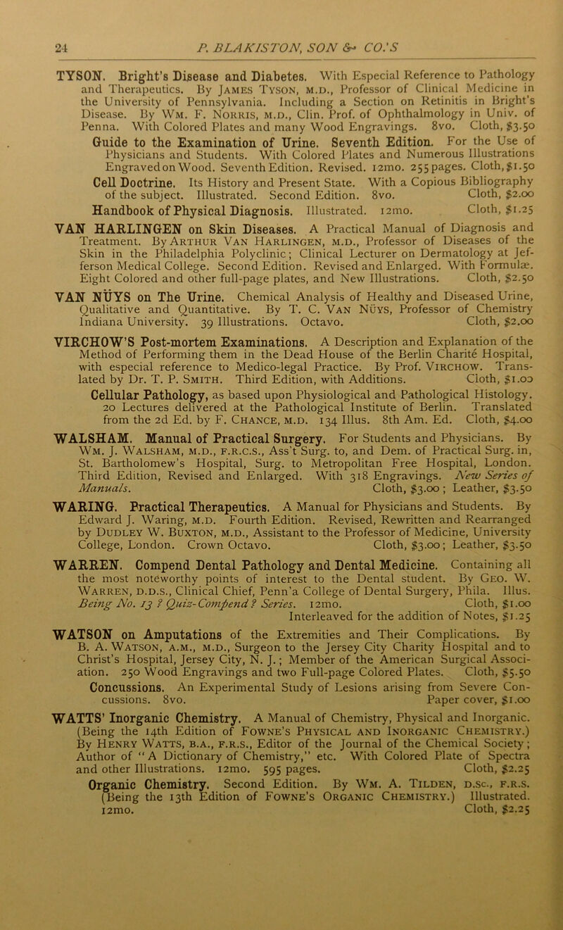 TYSON. Bright’s Disease and Diabetes. With Especial Reference to Pathology and Therapeutics. By James Tyson, m.d., Professor of Clinical Medicine in the University of Pennsylvania, including a Section on Retinitis in Bright’s Disease. By Wm. F. Norris, m.d., Clin. Prof, of Ophthalmology in Univ. of Penna. With Colored Plates and many Wood Engravings. 8vo. Cloth, $3.50 Guide to the Examination of Urine. Seventh Edition. For the Use of Physicians and Students. With Colored Plates and Numerous Illustrations Engraved on Wood. Seventh Edition. Revised. i2mo. 255pages. Cloth, #1.50 Cell Doctrine. Its History and Present State. With a Copious Bibliography of the subject. Illustrated. Second Edition. 8vo. Cloth, $2.00 Handbook of Physical Diagnosis. Illustrated. i2mo. Cloth, $1.25 VAN HARLINGEN on Skin Diseases. A Practical Manual of Diagnosis and Treatment. By Arthur Van Harlingen, m.d., Professor of Diseases of the Skin in the Philadelphia Polyclinic; Clinical Lecturer on Dermatology at Jef- ferson Medical College. Second Edition. Revised and Enlarged. With Formulae. Eight Colored and other full-page plates, and New Illustrations. Cloth, $2.50 VAN NUYS on The Urine. Chemical Analysis of Healthy and Diseased Urine, Qualitative and Quantitative. By T. C. Van Nuys, Professor of Chemistry Indiana University. 39 Illustrations. Octavo. Cloth, $2.00 VIRCHOW’S Post-mortem Examinations. A Description and Explanation of the Method of Performing them in the Dead House of the Berlin Charite Hospital, with especial reference to Medico-legal Practice. By Prof. Virchow. Trans- lated by Dr. T. P. Smith. Third Edition, with Additions. Cloth, $1.00 Cellular Pathology, as based upon Physiological and Pathological Histology. 20 Lectures delivered at the Pathological Institute of Berlin. Translated from the 2d Ed. by F. Chance, m.d. 134 Illus. 8th Am. Ed. Cloth, §4.00 WALSHAM. Manual of Practical Surgery. For Students and Physicians. By Wm. J. Walsham, m.d., f.r.c.s., Ass’t Surg. to, and Dem. of Practical Surg. in, St. Bartholomew’s Hospital, Surg. to Metropolitan Free Hospital, London. Third Edition, Revised and Enlarged. With 318 Engravings. New Series of Manuals. Cloth, $3.00 ; Leather, $3.50 WARING. Practical Therapeutics. A Manual for Physicians and Students. By Edward J. Waring, m.d. Fourth Edition. Revised, Rewritten and Rearranged by Dudley W. Buxton, m.d., Assistant to the Professor of Medicine, University College, London. Crown Octavo. Cloth, $3.00; Leather, $3.50 WARREN. Compend Dental Pathology and Dental Medicine. Containing all the most noteworthy points of interest to the Dental student. By Geo. W. Warren, d.d.s., Clinical Chief, Penn’a College of Dental Surgery, Phila. Illus. Being No. jj ? Quiz-Compend ? Series. i2mo. Cloth, $1.00 Interleaved for the addition of Notes, $1.25 WATSON on Amputations of the Extremities and Their Complications. By B. A. Watson, a.m., m.d., Surgeon to the Jersey City Charity Hospital and to Christ’s Hospital, Jersey City, N. J.; Member of the American Surgical Associ- ation. 250 Wood Engravings and two Full-page Colored Plates. Cloth, $5.50 Concussions. An Experimental Study of Lesions arising from Severe Con- cussions. 8vo. Paper cover, $1.00 WATTS’ Inorganic Chemistry. A Manual of Chemistry, Physical and Inorganic. (Being the 14th Edition of Fowne’s Physical and Inorganic Chemistry.) By Henry Watts, b.a., f.r.s., Editor of the Journal of the Chemical Society; Author of “A Dictionary of Chemistry,” etc. With Colored Plate of Spectra and other Illustrations. i2mo. 595 pages. Cloth, $2.25 Organic Chemistry. Second Edition. By Wm. A. Tilden, d.sc., f.r.s. (Being the 13th Edition of Fowne’s Organic Chemistry.) Illustrated. i2mo. Cloth, $2.25