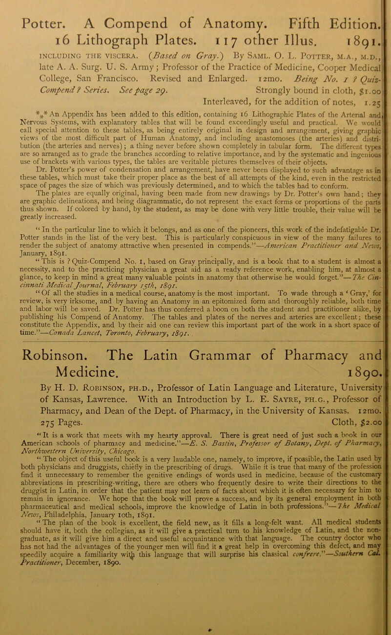 Potter. A Compend of Anatomy. Fifth Edition. 16 Lithograph Plates. 117 other Illus. 1891. including the viscera. {Based on Gray.) By Saml. 0. L. Potter, m.a,, m.d., late A. A. Surg. U. S. Army; Professor of the Practice of Medicine, Cooper Medical College, San Francisco. Revised and Enlarged. i2mo. Being No. i ? Quiz- Compend ? Series. See page 29. Strongly bound in cloth, $i.oo| Interleaved, for the addition of notes, 1.25 *x* An Appendix has been added to this edition, containing 16 Lithographic Plates of the Arterial and. Nervous Systems, with explanatory tables that will be found exceedingly useful and practical. We would call special attention to these tables, as being entirely original in design and arrangement, giving graphics views of the most difficult part of Human Anatomy, and including anastomoses (the arteries) and distri-j bution (the arteries and nerves); a thing never before shown completely in tabular form. The different types are so arranged as to grade the branches according to relative importance, and by the systematic and ingenious use of brackets with various types, the tables are veritable pictures themselves of their objects. Dr. Potter’s power of condensation and arrangement, have never been displayed to such advantage as in these tables, which must take their proper place as the best of all attempts of the kind, even in the restricted space of pages the size of which was previously determined, and to which the tables had to conform. The plates are equally original, having been made from new drawings by Dr. Potter’s own hand; they are graphic delineations, and being diagrammatic, do not represent the exact forms or proportions of the parts thus shown. If colored by hand, by the student, as may be done with very little trouble, their value will be greatly increased. “ In the particular line to which it belongs, and as one of the pioneers, this work of the indefatigable Dr. Potter stands in the list of the very best. This is particularly conspicuous in view of the many failures to render the subject of anatomy attractive when presented in compends.”—Americ an Practitioner and News, January, 1891. “ This is ? Quiz-Compend No. I, based on Gray principally, and is a book that to a student is almost a necessity, and to the practicing physician a great aid as a ready reference work, enabling him, at almost a glance, to keep in mind a great many valuable points in anatomy that otherwise he would forget.”—The Cin- cinnati Medical Journal, February 15th, i8qi. “ Of all the studies in a medical course, anatomy is the most important. To wade through a ‘ Gray,’ for review, is very irksome, and by having an Anatomy in an epitomized form and thoroughly reliable, both time and labor will be saved. Dr. Potter has thus conferred a boon on both the student and practitioner alike, by • publishing his Compend of Anatomy. The tables and plates of the nerves and arteries are excellent; these constitute the Appendix, and by their aid one can review this important part of the work in a short space of time.”—Canada Lancet, Toronto, February, i8qi. . Robinson. The Latin Grammar of Pharmacy and Medicine. 1890.1 By H. D. Robinson, ph.d., Professor of Latin Language and Literature, University of Kansas, Lawrence. With an Introduction by L. E. Sayre, ph.g. , Professor of Pharmacy, and Dean of the Dept, of Pharmacy, in the University of Kansas. i2mo. 275 Pages. Cloth, $2.00 “ It is a work that meets with my hearty approval. There is great need of just such a book in our American schools of pharmacy and medicine.”—£. S. Bastin, Professor of Botany, Dept, of Pharmacy, Northwestern University, Chicago. “ The object of this useful book is a very laudable one, namely, to improve, if possible, the Latin used by both physicians and druggists, chiefly in the prescribing of drugs. While it is true that many of the profession find it unnecessary to remember the genitive endings of words used in medicine, because of the customary abbreviations in prescribing-writing, there are others who frequently desire to write their directions to the druggist in Latin, in order that the patient may not learn of facts about which it is often necessary7 for him to remain in ignorance. We hope that the book will prove a success, and by its general employment in both pharmaceutical and medical schools, improve the knowledge of Latin in both professions.”—7he Medical News, Philadelphia, January loth, 1891. “ The plan of the book is excellent, the field new, as it fills a long-felt want. All medical students should have it, both the collegian, as it will give a practical turn to his knowledge of Latin, and the non- graduate, as it will give him a direct and useful acquaintance with that language. The country doctor who has not had the advantages of the younger men will find it a great help in overcoming this defect, and may speedily acquire a familiarity witjji this language that will surprise his classical confrere.—Southern CaL Practitioner, December, 1890.