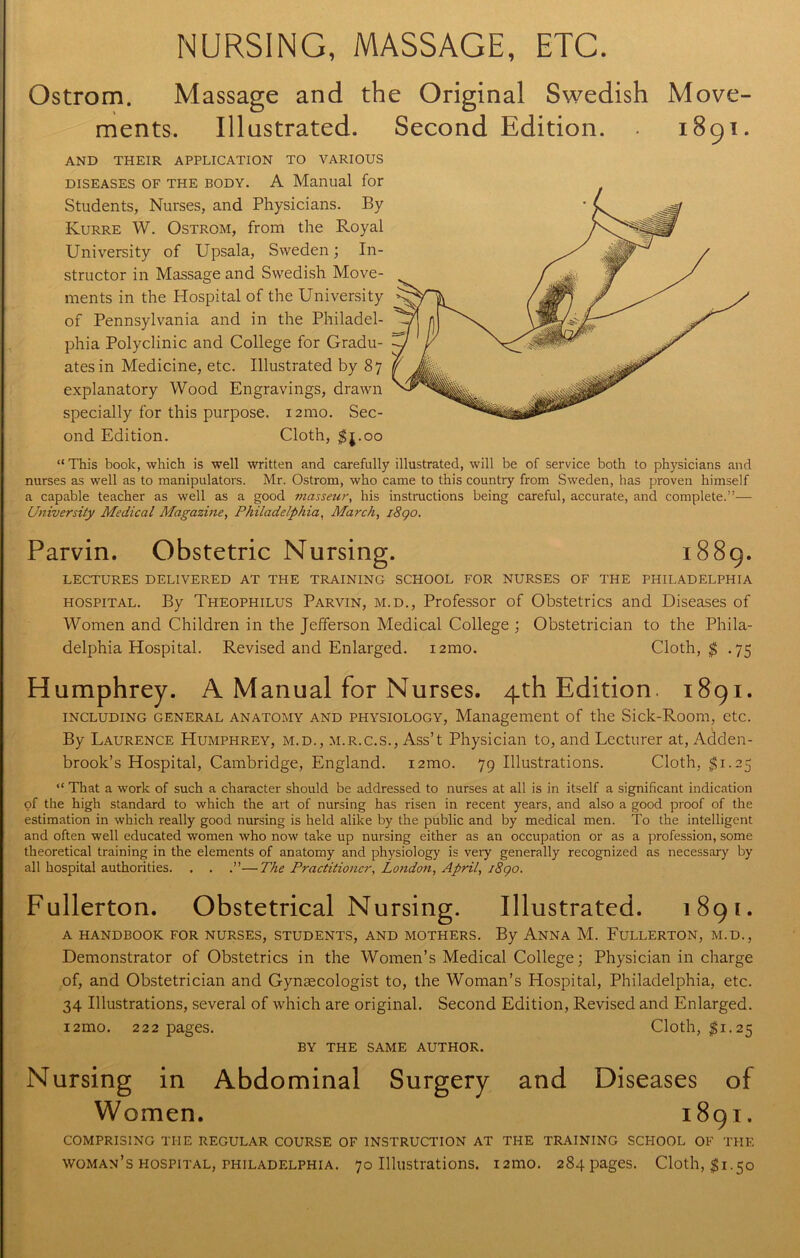 NURSING, MASSAGE, ETC. Ostrom. Massage and the Original Swedish Move- ments. Illustrated. Second Edition. 1891. AND THEIR APPLICATION TO VARIOUS diseases of the body. A Manual for Students, Nurses, and Physicians. By Kurre W. Ostrom, from the Royal University of Upsala, Sweden; In- structor in Massage and Swedish Move- ments in the Hospital of the University of Pennsylvania and in the Philadel- phia Polyclinic and College for Gradu- ates in Medicine, etc. Illustrated by 87 explanatory Wood Engravings, drawn specially for this purpose. 121110. Sec- ond Edition. Cloth, $j.oo “ This book, which is well written and carefully illustrated, will be of service both to physicians and nurses as well as to manipulators. Mr. Ostrom, who came to this country from Sweden, has proven himself a capable teacher as well as a good masseur, his instructions being careful, accurate, and complete.”— University Medical Magazine, Philadelphia, March, i8go. Parvin. Obstetric Nursing. 1889. LECTURES DELIVERED AT THE TRAINING SCHOOL FOR NURSES OF THE PHILADELPHIA hospital. By Theophilus Parvin, m.d., Professor of Obstetrics and Diseases of Women and Children in the Jefferson Medical College ; Obstetrician to the Phila- delphia Hospital. Revised and Enlarged. 121110. Cloth, $ .75 Humphrey. A Manual for Nurses. 4th Edition. 1891. including general anatomy and physiology, Management of the Sick-Room, etc. By Laurence Humphrey, m.d., m.r.c.s., Ass’t Physician to, and Lecturer at, Adden- brook’s Hospital, Cambridge, England. i2mo. 79 Illustrations. Cloth, $1.25 “ That a work of such a character should be addressed to nurses at all is in itself a significant indication of the high standard to which the art of nursing has risen in recent years, and also a good proof of the estimation in which really good nursing is held alike by the public and by medical men. To the intelligent and often well educated women who now take up nursing either as an occupation or as a profession, some theoretical training in the elements of anatomy and physiology is very generally recognized as necessary by all hospital authorities. . . .”—The Practitioner, London, April, 18go. Fullerton. Obstetrical Nursing. Illustrated. 1891. A HANDBOOK FOR NURSES, STUDENTS, AND MOTHERS. By ANNA M. FULLERTON, M.D., Demonstrator of Obstetrics in the Women’s Medical College; Physician in charge of, and Obstetrician and Gynaecologist to, the Woman’s Hospital, Philadelphia, etc. 34 Illustrations, several of which are original. Second Edition, Revised and Enlarged. i2mo. 222 pages. Cloth, $1.25 BY THE SAME AUTHOR. Nursing in Abdominal Surgery and Diseases of Women. 1891. COMPRISING THE REGULAR COURSE OF INSTRUCTION AT THE TRAINING SCHOOL OF THE woman’s hospital, Philadelphia. 70 Illustrations. 121110. 284 pages. Cloth, $1.50