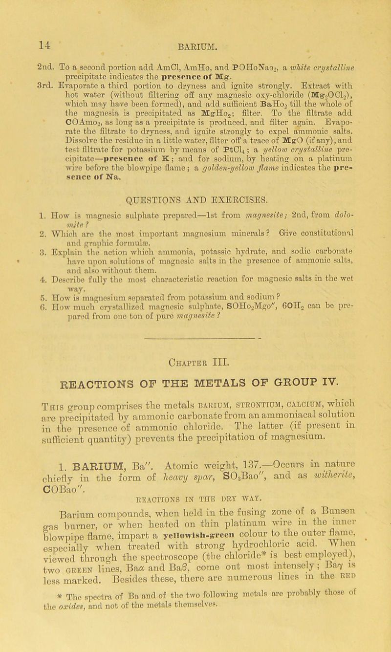 2nd. To a second povtion add AmCl, AmHo, and POHo^Tao^, a white crystalline precipitate indicates the presence of MCgr. 3rd. Evaporate a third portion to dryness and ignite strongly. Extract with hot water (without filtering off any magnesic oxy-chloride {Mg'20Cl2), which may have been formed), and add suificient BaHo2 till the whole of tlie magnesia is precipitated as MgrHoj; filter. To the filtrate add COAmo2, as long as a precipitate is produced, and filter again. Evapo- rate the filtrate to dryness, and ignite strongly to expel ammonic salts. Dissolve the residue in a little water, filter off a trace of MgrO (if any), and test filtrate for potassium by moans of PtCl4; a yellow crystalline pre- cipitate—presence of K; and for sodium, by heating on a platinum wire before the blowpipe flame ; a golden-yellow flame indicates the pre- sence «»f Na. QUESTTO^TS AND EXERCISES. 1. How is magnesic sulphate prepared—1st from magnesite; 2nd, from dolo- mite ? 2. Which arc the most important magnesium minerals? Give constitutional and graphic formula). 3. Explain the action which ammonia, potassic hydrate, and sodic carbonate have upon solutions of magnesic salts in tlie pi’csence of amnionic salts, and also without tlicm. 4. Describe fully the most characteristic reaction for magnesic salts in the wet way. 5. ITow is magnesium separated from potassium and sodium ? G. How much crystallized magnesic sulphate, SOIIooMgo'', GOH., can be pre- jinrcd from one ton of pure magnesite ? CtlAPTER III. REACTIONS OF THE METALS OF GROUP IV. Trus group oompvisGs tliG rnetals pahium, strontium, caTjCIUM, ■wliicli are precipitated by ammonic carbonate from an ammoniacal solution in the presence of ammonic chloride. Ihe latter (if present in sufficient quantity) prevents the precipitation of magnesium. 1. BARIUM, Ba. Atomic weight, 1.37.—Occurs in nature chiefly in the form of heavy sflav, SOjBao^^, and as witheiite, COBao. REACTIONS IN THE DRY WAY. Barium compounds, when held in the fusing zone of a Bunsen gas burner, or when heated on thin platinum wire in the inner blowpipe flame, impart a yclhiwlsh-srcen colour to the outer especially when treated with strong hydrochloric acid. When viewed through the spectroscope (the chloi’ide* is best employed), two GREEN lines. Baa and Ba/3, come out most intensely; Bay m less marked. Besides these, there are numerous lines in the RED * The spectra of Ba and of the two following metals arc probably those of the oxides, and not of the metals themselves.