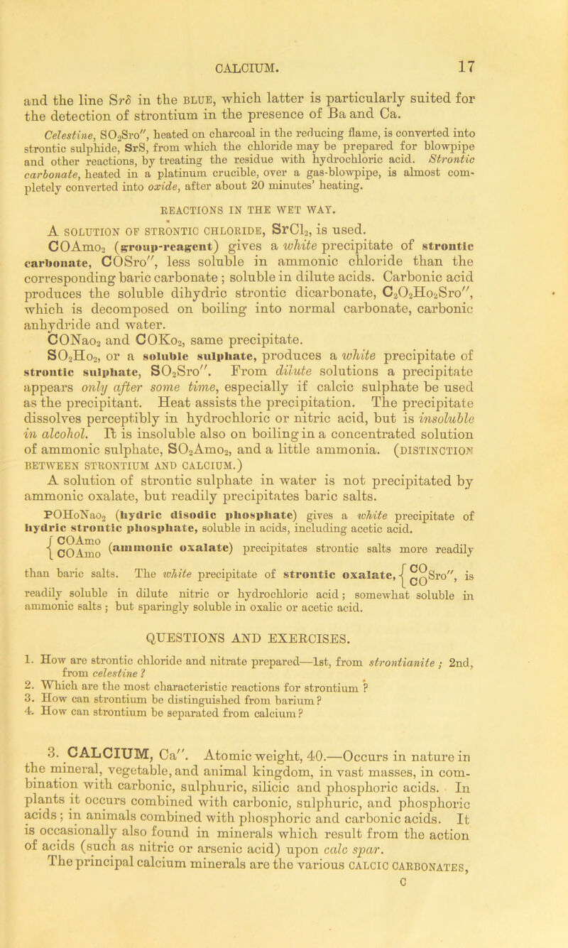 and the line SrS in the blub, which latter is particularly suited for the detection of strontium in the presence of Ba and Ca. Celestine, S02Sro, heated on charcoal in the reducing flame, is converted into strontic sulphidej^ SrS, from which the chloride may be prepared for blowpipe and other reactions, by treating the residue with hydrochloric acid. Strontic carbonate, heated in a platinum crucible, over a gas-blowpipe, is almost com- pletely converted into oxide, after about 20 minutes’ heating. EEACTIONS IN THE WET WAT. A SOLUTION OP STRONTIC CHLORIDE, SrClo, is UScd. COAmoo (gpoiip-reagcnt) gives a white precipitate of strontic carbonate, COSro, less soluble in ammonic chloride than the corresponding baric carbonate ; soluble in dilute acids. Carbonic acid produces the soluble dihydric strontic dicarbonate, C202Ho2Sro, which is decomposed on boiling into normal carbonate, carbonic anhydride and water. CONao2 and COK02, same precipitate. SO2H02, or a soluble sulphate, produces a white precipitate of strontic sulphate, S02Sro. From dilute solutions a precipitate appears only after some time, especially if calcic sulphate be used as the precipitant. Heat assists the precipitation. The precipitate dissolves perceptibly in hydrochloric or nitric acid, but is insoluble in alcohol. It is insoluble also on boiling in a concentrated solution of ammonic sulphate, S02Amo2, and a little ammonia, (distinction BETWEEN STRONTIUM AND CALCIUM.) A solution of strontic sulphate in water is not precipitated by ammonic oxalate, but readily precipitates baric salts. POHoNao2 (hydric disoiiic phosphate) gives a toMte precipitate of iiydrlc strontic pliosphate, soluble in acids, including acetic acid. i CO Amo oxalate) precipitates strontic salts more readily than baric salts. The lohite precipitate of strontic oxalate, -|^ ^^Sro, is readily soluble in dilute nitric or hydrochloric acid; somewhat soluble in ammonic salts ; hut sparingly soluble in oxalic or acetic acid. QUESTIONS AND EXERCISES. 1. How are strontic chloride and nitrate prepared—1st, from strontianite ; 2nd, from celestine ? 2. Which are the most characteristic reactions for strontium *? 3. How can strontium be distinguished from barium? 4. How can strontium he separated from calcium ? .3. CALCIUM, Ca. Atomic weight, 40.—Occurs in nature in the inineral, vegetable, and animal kingdom, in vast masses, in com- bination with carbonic, sulphuric, silicic and phosphoric acids. In plants it occurs combined with carbonic, sulphuric, and phosphoric acids; in animals combined with phosphoric and carbonic acids. It is occasionally also found in minerals which result from the action of acids (such as nitric or arsenic acid) upon calc spar. The principal calcium minerals are the various calcic carbonates, c