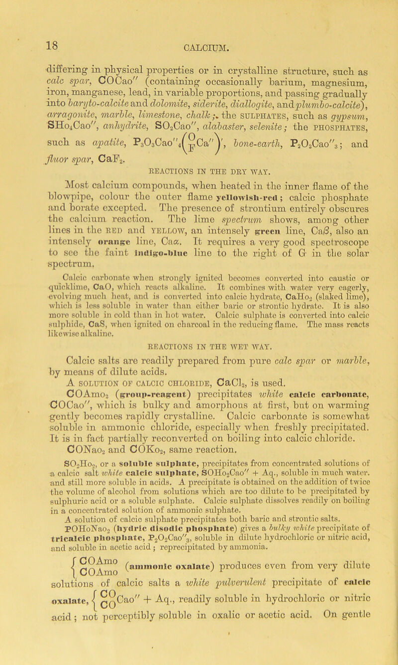 differing in physical properties or in crystalline structure, such as calc spar, COCao (containing occasionally barium, magnesium, iron, manganese, lead, in Yariable proportions, and passing gradually into baryto-calcite and. dolomite, siderite, diallogite, andphinibo-calcite), arragonite, marble, limestone, c7mZ7c;. the sulphates, such as gypsum, SHo4Cao'', anhydnte, SOoCao, alabaster, selenite; the phosphates, such as apatite, P303Cao4^^Ca^, bone-earth, Pa02Cao3; and Jluor spar, CaFa. REACTIONS IN THE DRY WAY. Most calcium compounds, when heated in the inner flame of the blowpipe, colour the outer flame ycll«wlsl«-rcrt; calcic phosphate and boi'ate excepted. The presence of strontium entirely obscui’es the calcium reaction. The lime spectrum shows, among other lines in the red and yellow, an intensely grccii line, Cs.13, also an intensely oraiiprc line, Caa. It requires a very good spectroscope to see the faint liiill^ro-liluc line to the right of G- in the solar spectrum. Calcic carbonate wlien strongly ignited becomes converted into caustic or quicklime, CaO, wbicli reacts alkaline. It combines with water very eagerly, evolving much heat, and is converted into calcic hydrate, Calioo (slaked lime), which is less soluble in water than either haric or strontic hydrate. It is also more soluble in cold than in hot water. Calcic sulphate is converted into calcic sulphide, CaS, when ignited on charcoal in the reducing flame. The mass reacts likewise alkaline. REACTIONS IN THE WET AVAY. Calcic salts are readily prepared from jiure calc spar or marble, by means of dilute acids. A SOLUTION OF CALCIC CHLORIDE, CaClj, is used. COArnOa (prroup-rcaprciit) precipitates white calcic carbonate, COCao, which is bulky and amorphous at fii’st, but on warming gently becomes rapidly crystalline. Calcic carbonate is somewhat soluble in ammonic chloride, especially when freshly precipitated. It is in fact partially reconverted on boiling into calcic chloride. CONaoa and COK02, same reaction. SOolIoo, or !i soluble sulpliate, precipitates fi’om concentrated solutions of a calcic salt white calcic sulitliatc, SOHo2Cao + Aq., soluble in m\ich water, and still more soluble in acids. A precipitate is obtained on the addition of twice the volume of alcohol from solutions which are too dilute to bo preci]3itated by sulphuric acid or a soluble sulphate. Calcic sulphate dissolves readily on boiling in a concentrated solution of ammonic sulpliate. A solution of calcic sulphate precipitates both baric and strontic salts. POHoNa02 (Iiyrtric disodic iiliu.s|iliatc) gives a hulJcy w/nie precipitate of trlcalcic pbospbatc, P202Cao3, soluble in dilute hydrocliloric or nitric acid, and soluble in acetic acid; reisrecipitated by ammonia. { COAmo oxalate) produces even from very dilute solutions of calcic salts a white pidvendent precipitate of calcic oxalate, < QQCao + Aq., readily soluble in hydrochloric or nitric acid; not perceptibly soluble in oxalic or acetic acid. On gentle