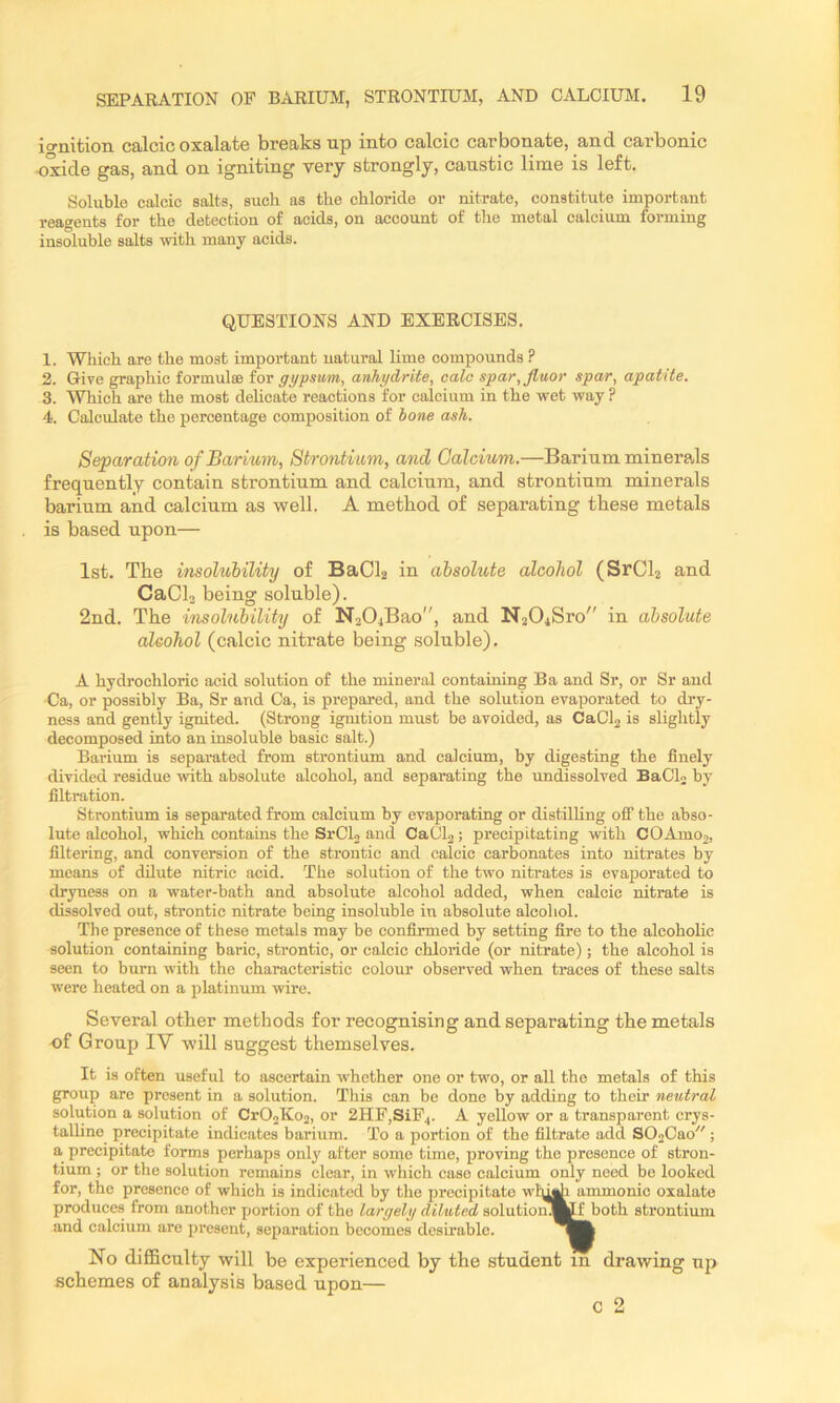 ignition calcic oxalate breaks up into calcic carbonate, and carbonic oxide gas, and on igniting very strongly, caustic lime is left. Soluble calcic salts, such as the chloride or nitrate, constitute important reagents for the detection of acids, on account of the metal calcium forming insoluble salts with many acids. QUESTIONS AND EXERCISES. 1. Which are the most important natural lime compounds ? 2. Give graphic formulse for gypsum, anhydrite, calc spar,Jluor spar, apatite. 3. Which are the most dehcate reactions for calcium in the wet way ? 4. Calculate the percentage composition of hone ash. Separation of Barium, Strontium, and Calcium.—Barium minerals frequently contain strontium and calcium, and strontium minerals barium and calcium as well. A method of separating these metals is based upon— 1st. The itisolubility of BaCh in absolute alcohol (SrCh and CaClo being soluble). 2nd. The insolubility of N204Bao, and N204Sro in absolute alcohol (calcic nitrate being soluble). A hydrochloric acid solution of the mineral containing Ba and Sr, or Sr aud Ca, or possibly Ba, Sr and Ca, is prepared, and the solution evaporated to dry- ness and gently ignited. (Strong igmtion must be avoided, as CaCh is slightly decomposed into an insoluble basic salt.) Barium is separated from strontium and calcium, by digesting the finely divided residue with absolute alcohol, and separating the undissolved BaClj by filtration. Strontium is separated from calcium by evaporating or distilling oflf the abso- lute alcohol, which contains the SrCL and CaCl2; precipitating with COAmo2, filtering, and conversion of the strontic and calcic carbonates into nitrates by means of dilute nitric acid. The solution of the two nitrates is evaporated to dryness on a water-bath and absolute alcohol added, when calcic nitrate is dissolved out, strontic nitrate being insoluble in absolute alcohol. The presence of these metals may be confirmed by setting fire to the alcoholic solution containing baric, strontic, or calcic chloride (or nitrate); the alcohol is seen to burn with the characteristie colour observed when traces of these salts were heated on a platinum wire. Several other methods for recognising and separating the metals of Group IV will suggest themselves. It is often useful to ascertain whether one or two, or all the metals of this group are present in a solution. This ean be done by adding to their neutral solution a solution of CrOoKo2, or 2HF,SiP4. A yellow or a transparent crys- talline precipitate indicates barium. To a portion of the filtrate add SOoCao ; a precipitate forms perhaps only after some time, proving the presence of stron- tium ; or the solution remains clear, in which case ealcium only need be looked for, the presence of which is indicated by the precipitate wly^i ammonic oxalate produces from another portion of the largely diluted solutioiiMp both strontium and calcium are present, separation becomes desirable. No difficulty will be experienced by the student in drawing up schemes of analysis based upon— c 2