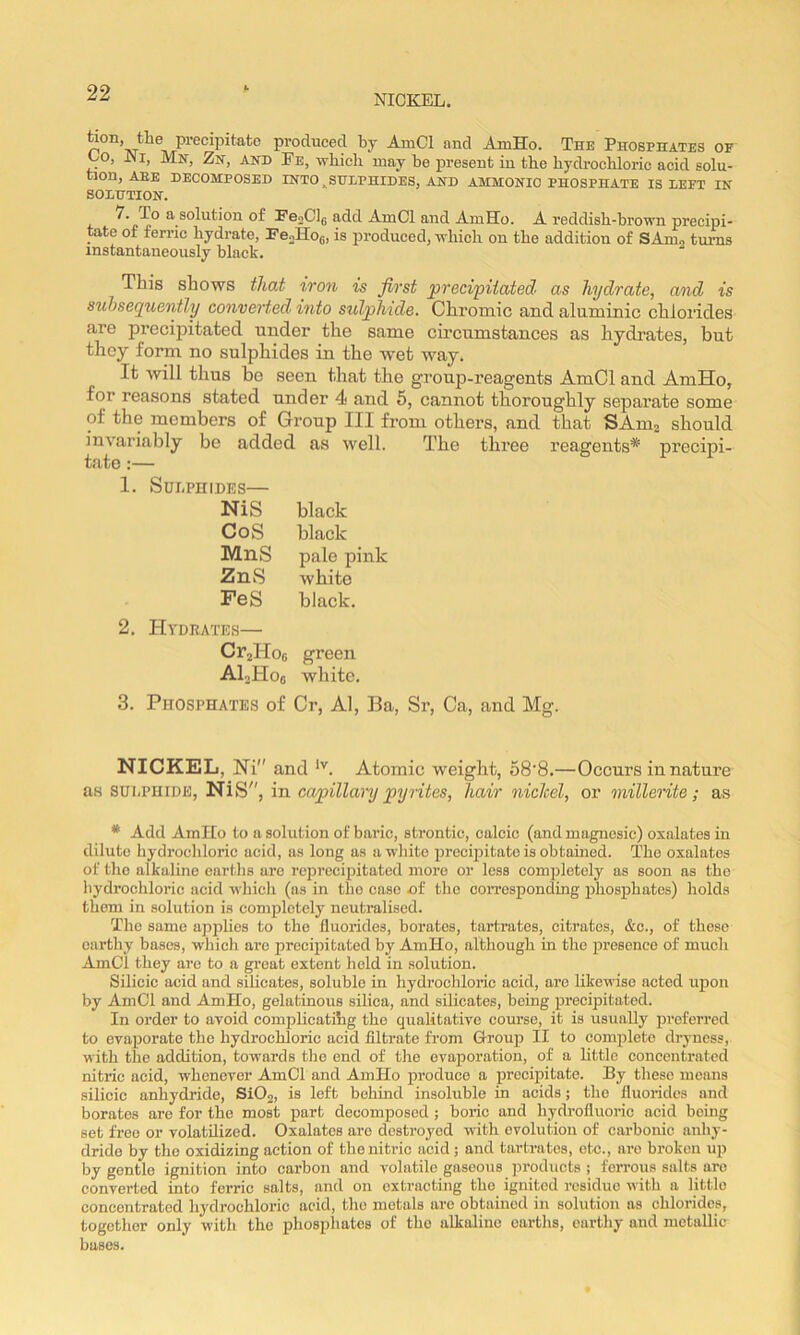 NICKEL. tion, the precipitate produced by AmCl and AmHo. The Phosphates of Lo, JMi, Mn, Zn, and Fe, which may be present iu the hydrochloric acid solu- tion, aee DECOMPOSED INTO ^SULPHIDES, AND AMMONIO PHOSPHATE IS LEFT IN SOLUTION. ^ solution of FejClu add AmCl and AmHo. A reddish-brown precipi- tate of feri’ic hydrate, FeoHoo, is jiroduced, which on the addition of SAmo turns instantaneously black. This shows that iron is first precipitated as hydrate, and is subsequently converted into sulphide. Chromic and aluminic chlorides are precipitated under the same circumstances as hydi’ates, but they form no sulphides in the wet way. It will thus be seen that the group-reagents AmOl and AmHo, for reasons stated under 4 and 5, cannot thoroughly separate some of the members of Group III from others, and that SAm^ should invariably be added as well. The three reagents* precipi- tate :— 1. Sur-PHIDES— NiS black CoS black MnS pale pink ZnS white FeS black. 2. Hydrates— CrjHoe green Al.jHoo white. 3. Phosphates of Cr, Al, Ba, Sr, Ca, and Mg. NICKEL, Hi and Atomic weight, 58‘8.—Occurs in nature as SULPHIDE, NiS, in capillary pyrites, hair nichel, or millerite; as * Add AmHo to a solution of baric, strontic, calcic (and magnosic) oxalates in dilute hydrochloric acid, as long as awliite j)recipitate is obtained. The oxalates of the alkaline eartlis are rcjirecipitated more or less completely as soon as the hydrochloric acid whicli (as in the case uf the corresponding phosphates) holds them in solution is completely neutralised. The same applies to the fluorides, borates, tartrates, citrates, &c., of these earthy bases, whiclv are precipitated by AmHo, although in the presence of much AmCi they are to a great extent held in solution. Silicic acid and silicates, soluble in liydrochloric acid, are likewise acted upon by AmCl and AmHo, gelatinous silica, and sUieates, being ijrecipitated. In order to avoid complicatihg the qualitative course, it is usually preferred to evaporate the hydrochloric acid filtrate from Group II to complete dryness, with the addition, towards tlie end of tlio evaporation, of a little concentrated nitric acid, whenever AmCl and AmHo produce a precipitate. By these means silicic anhydride, SiOg, is left behind insoluble in acids; the fluorides and borates are for the most part decomposed ; boric and hydrofluoric acid being set free or volatilized. Oxalates are destroyed with evolution of carbonic anhy- dride by the oxidizing action of the nitric acid ; and tartrates, etc., are broken up by gentle ignition into carbon and volatile gaseous jjrodiicts ; fen’ous salts are converted into ferric salts, and on extracting the ignited residue with a little concentrated hydrochloric acid, the metals are obtained in solution as chlorides, together only with the phospliates of the alkaline eartlis, earthy and metallic bases.