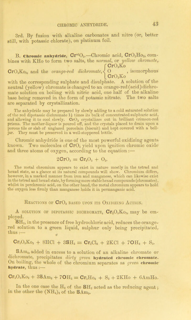 CHROmO i\J^HYDRIDE. 4a 3rd. By fusion with alkaline carbonates and nitre (or, better still, with potassic chlorate), on platinum foil. B. Chromic aniiycirirtc, Cr'’*03.—Chromic acid, Cr02Ho3, com- bines with KHo to form two salts, the normal, or yellow chromate, r CrOjKo CrOoKoa, and the orange-red dichromate,< O , isomorphous [CrOoKo with the corresponding sulphate and disulphate. A solution of the neutral (yellow) chromate is changed to an orange-red (acid) dichro- mate solution on boiling with nitric acid, one half of the alkaline base being removed in the form of potassic nitrate. The two salts are separated by crystallization. The anhydride may be prepared by slowly adding to a cold saturated solution of the red dipotassic dichromate times its bulk of concentrated sulphuric acid, and allowing it to cool slowly. Cr03 crystallizes out in brilliant crimson-rod prisms. The mother-liquor is poured off, and the crystals placed to drain upon a porous tile or slab of unglazed porcelain (biscuit) and kept covered wdth a bell- jar. They must be preserved in a well-stoppei'ed bottle. Chromic anhydride is one of the most powerful oxidizing agents known. Two molecules of Cr03 yield upon ignition chromic oxide and three atoms of oxygen, according to the equation :— 2Cr03 = Cr^Oa + O3. The metal chromium appears to exist in natm’e mostly in the tetrad and hexad state, as a glance at its natural compounds will show. Chromium differs, however, in a marked manner from iron and manganese, which can hkewise exist in the tetrad and hexad state, by forming more stable hexad compounds (chromates), whilst in perchromic acid, on the other hand, the metal chromium appears to hold the oxygen less firmly than manganese holds it in permanganic acid. Reactions of CrOs cased upon its Oxidizing Action. A SOLUTION OP DIPOTASSIC DICHROMATE, CrjOaKoa, may be em- ployed. SH2, in the presence of free hydrochloric acid, reduces the oi’ange- red solution to a green liquid, sulphur only being precipitated,- thus :— ^ Cr205Ko3 -f 8HC1 -h 3SH3 = Cr^Cl, -h 2KC1 -f 7OH3 -h S3. SAmj, added in excess to a solution of an alkaline chromate or dichromate, precipitates dirty green liydratcil clironilc chromate. On boiling, the whole of the chromium separates as green chromic hydrate, thus :— Cr306Ko2 + SSAmj -f 7OH3 = Cr.,Hoo -f S3 -1- 2KHo -h 6AmHo. In the one case the Hj of the SH2 acted as the reducing agent; in the other the (NH4)2 of the SAmj.