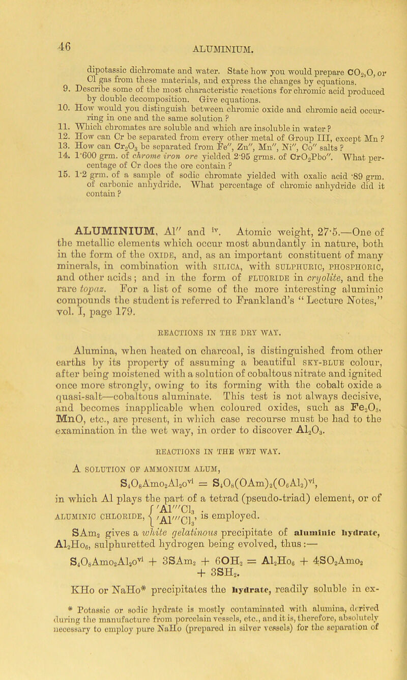 dipotassic dichromate and water. State liow you would prepare C0o,0, or Cl gas from these materials, aud express the changes by equations. 9. Describe some of the most characteristic reactions forcliromic acid produced by double decomposition. Uive equations. 10. How woidd you distinguish between chromic oxide and chromic acid occur- ring in one and the same solution ? 11. Which chromates are soluble and which are insoluble in water? 12. How can Cr be separated from every other metal of Group III, except Mn ? 13. How can CroOg be separated from Fe, Zn, Mn, Ni, Co salts ? 14. I’GOO grm. of chrome iron ore yielded 2 95 grms. of CrOaPbo. What per- centage of Cr docs the ore contain ? 15. 1‘2 grm. of a sample of sodic chromate yielded with oxalic acid '89 grm. of carbonic anhydride. What percentage of chromic anhydi’ide did it contain ? ALUMINIUM, Al and Atomic weiglit, 27'5.—One of tlie metallic elements wliicli occur most abundantly in nature, both in the form of the oxide, and, as an important constituent of many minerals, in combination with silica, with SULPHURIC, phosphoric, and other acids; and in the form of FLUORIDE in cryolite, and the rare topaz. For a list of some of the more interesting aluminic compounds the student is referred to Frankland’s “Lecture Notes,” vol. I, page 179. REACTIONS IN THE DRY WAY. Alumina, when heated on charcoal, is distinguished from other earths by its property of assuming a beautiful sky-blue colour, after being moistened with a solution of cobaltous nitrate and ignited once more strongly, owing to its forming with the cobalt oxide a quasi-salt—cobaltous aluminate. This test is not always decisive, and becomes inapplicable when coloured oxides, such as FejOs, MnO, etc., are present, in which case recourse must be had to the examination in the wet way, in order to discover ALOa. REACTIONS IN THE WET WAY. A SOLUTION OF AMMONIUM ALUM, S408Amo2Al2o'^ = S408(0Am)2(06Al2)’^S in which A1 plays the part of a tetrad (pseudo-triad) element, or of f 'A1'C1 ALUMINIC CHLORIDE, < is employed. SAm2 gives a white gelatinous precipitate of aluniinic hydrate, ALHoo, sulphuretted hydrogen being evolved, thus;— S408AmO')Al20^* 3SAm2 -1- 60Ho = ALHoq -f- 4S02Amo2 + 3SH2. KHo or NaHo* precipitates the hydrate, readily soluble in ex- * Potftssic or sodic hydrate is mostly contaminated with alumina, derived during the manufacture from poreelain vessels, etc., and it is, therefore, absolutely necessary to employ pure NaHo (prepared in silver vessels) for the scjjaratiou of