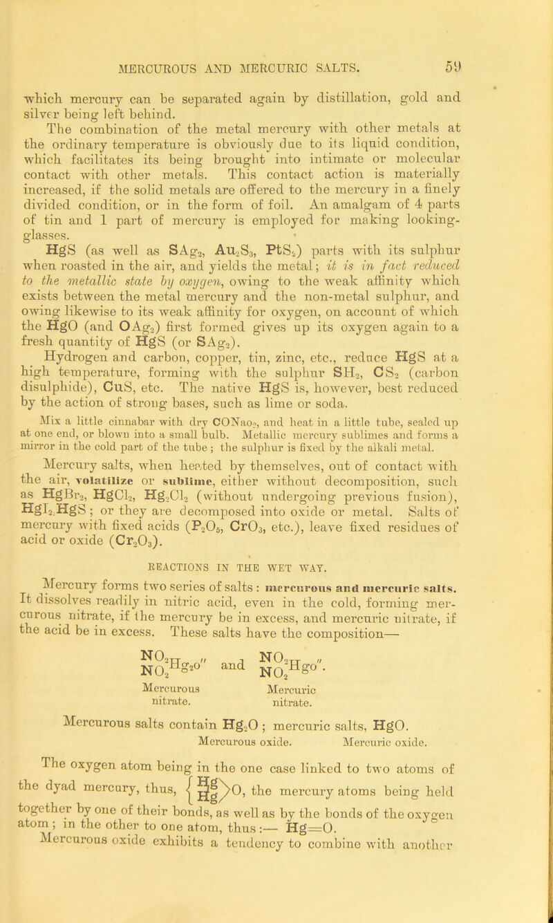 ■whicli mercury can be separated again by distillation, gold and silver being left behind. The combination of the metal mercury with other metals at the ordinary temperature is obviously due to its liquid condition, which facilitates its being brought into intimate or molecular contact with other metals. This contact action is materially increased, if the solid metals are offered to the mercury in a finely divided condition, or in the form of foil. An amalgam of 4 parts of tin and 1 part of mercury is employed for making looking- glasses. HgS (as well as SAgj, Au.Ss, PtSi) parts with its sulphur when roasted in the air, and yields the metal; it is in fact reduced to the metallic state by oxygen, owing to the weak affinity which exists between the metal mercury and the non-metal sulphur, and owing likewise to its weak affinity for oxygen, on account of which the HgO (and OAgj) first formed gives up its oxygen again to a fi’esh quantity of HgS (or SAgo). Hydrogen and carbon, copper, tin, zinc, etc., reduce HgS at a high temperature, forming with the sulphur SHj, CS2 (carbon disulphide), CuS, etc. The native HgS is, however, best reduced by the action of strong bases, such as lime or soda. Mix a little cinnabar with dry CONaoj, and heat in a little tube, sealed up at one end, or blown into a small bulb. Metallic mercury sublimes and forms a mirror in the cold part of the tube; the sulphur is fixed by the alkali metal. Mercury salts, when heated by themselves, out of contact with the £iir, volHtilize or suUlimc, Githor wittLOiiti dGCompositiori, sucJi as HgBr,„ HgCl 2) Hg,,Cl2 (without undergoing previous fu.sion), Hgl2,HgS; or they are decomposed into oxide or metal. Salts of mercury with fixed acids (PoOe, CrOa, etc.), leave fixed residues of acid or oxide (Cr203). REACTIONS IN THE WET WAT. Mercury foiuns two series of salts : mercurous ami mercuric salts. It dissolves readily in nitric acid, even in the cold, forming mer- curous nitrate, if the mercury be in excess, and mercuric nitrate, if the acid be in excess. These salts have the composition— n Mercurous nitrate. and Mercuric nitrate. Mercurous salts contain Hg-H ; mercuric salts, HgO. Mercurous oxide. Mercuric oxide. The oxygen atom being in the one case linked to two atoms of the dyad mercury, thus, | ^g^O, the mercury atoms being held together by one of their bonds, as well as by the bonds of the oxygen atom; in the other to one atom, thus Hg=0. Mercurous oxide exhibits a tendency to combine with another