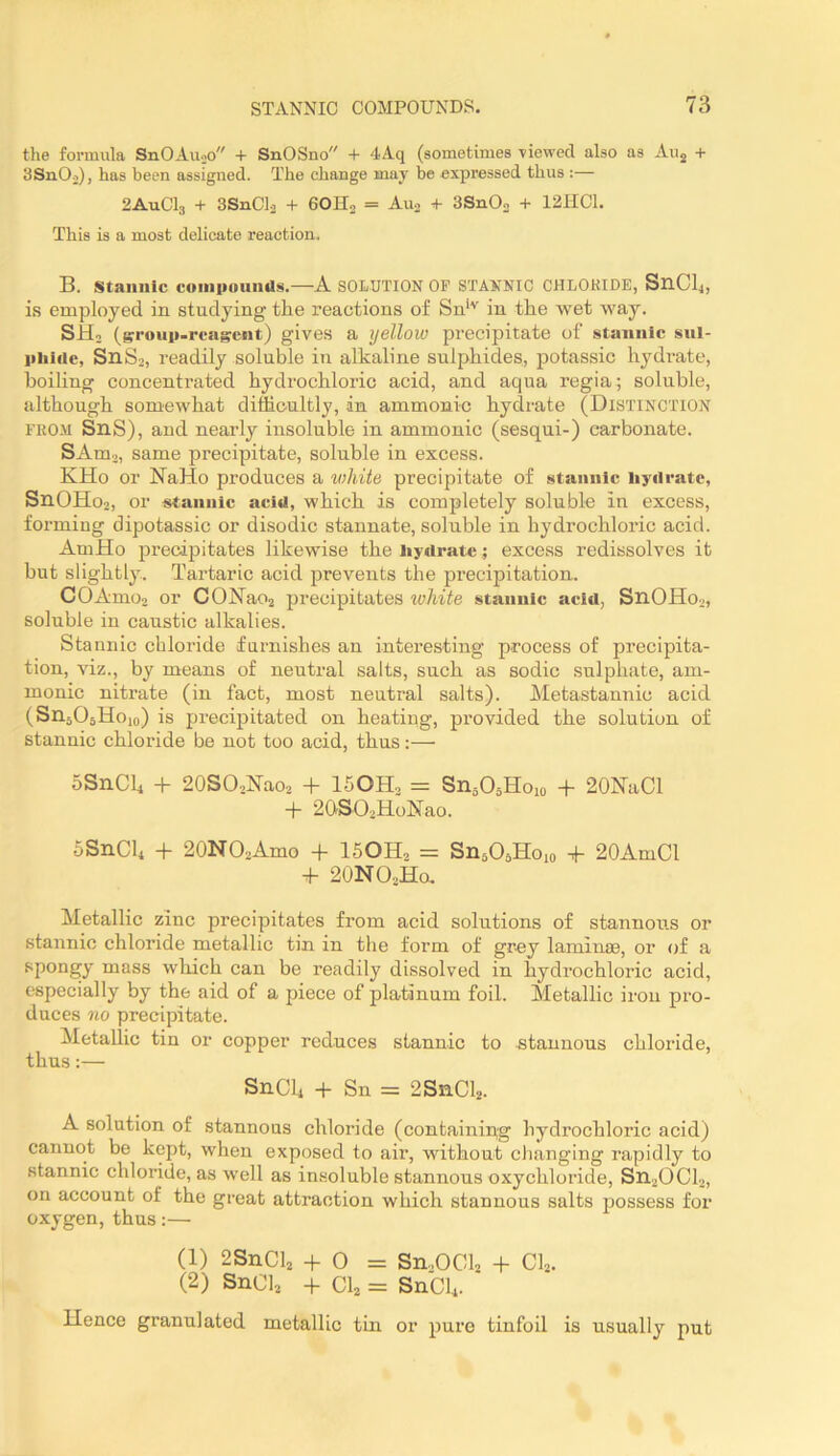 tlie formula SnOAuoo + SnOSno + 4Aq (sometimes -viewed also as Auj + 3SnOo), has been assigned. The change may be expressed thus :— 2AUCI3 + 3SnCl2 + 6OH0 = Au2 + 3Sn02 + 12IIC1. This is a most delicate reaction, B. Stannic coiniiound!^.—A SOLUTION OF STANNIC CHLOKIDE, S11CI4, is employed in studying the reactions of Sn*'' in the -wet way. SHo (srouii-reagent) gives a yellow precipitate of stannic snl- iiiiiiie, SnSo, readily soluble in alkaline sulphides, potassic hydi’ate, boiling concenti’ated hydrochloric acid, and aqua regia; soluble, although somewhat difficultly, an ammonic hydrate (Distinction FKOM SnS), and nearly insoluble in ammonic (sesqui-) carbonate. SAm3, same precipitate, soluble in excess. KHo or NaHo produces a vihite precipitate of stannic Uyilrate, SnOHo2, or stannic acid, which is completely soluble in excess, forming dipotassic or disodic stannate, soluble in hydrochloric acid. AmHo precipitates likewise the iiydratc; excess redissolves it but slightly. Tartaric acid jarevents the precipitation. COAmo2 or CONa02 precipitates white stannic acid, SnOHo2, soluble in caustic alkalies. Stannic chloride furnishes an interesting process of precipita- tion, viz., by means of neutral salts, such as sodic sulphate, am- monic nitrate (in fact, most neutral salts). Metastannic acid (SnjOsHoio) is precipitated on heating, provided the solution of stannic chloride be not too acid, thus:— SSnCli -b 20SO2Nao2 + ISOHj = SnjOaHoio + 20NaCl -b 2QS02HoNao. SSnCU -b 20NO2Amo -b I5OH2 = SnaOjHoxo + 20AmCl + 2ONO2H0. Metallic zinc precipitates from acid solutions of stannous or stannic chloride metallic tin in the form of grey laminae, or of a spongy mass which can be readily dissolved in hydrochloric acid, especially by the aid of a piece of platinum foil. Metallic iron pro- duces no precipitate. Metallic tin or copper reduces stannic to stannous chloride, thus:— S11CI4 -b Sn = 2SnCl2. A solution of stannous chloride (containing hydrochloric acid) cannot be kept, when exposed to air, without changing rapidly to stannic chloride, as well as insoluble stannous oxychloride, S1I2OCI2, on account of the great attraction which stannous salts possess for oxygen, thus:— (1) 2S11CI2 -b 0 = S11..OCI2 -b CI2. (2) S11CI2 -b CI2 = SnCU. Uence granulated metallic tin or pure tinfoil is usually put