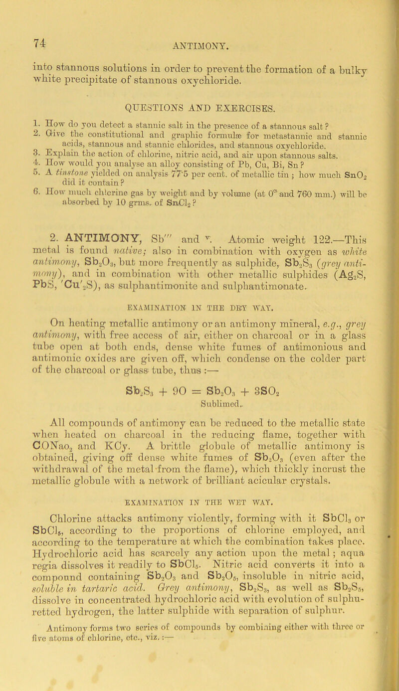 ANTIMONY. into stannous solutions in order to prevent tlie formation of a bulky wbite precipitate of stannous oxychloride. QUESTIONS AND EXERCISES. 1. How do yon detect a stannic salt in the presence of a stannous salt ? 2. Give the constitutional and graphic formulas for inetastannic and stannic acids, stannous and stannic chlorides, and stannous oxychloride. 3. Explain the action of chlorine, nitric acid, and air upon stannous salts. 4. How would you analj'se an alloy consisting of Pb, Cu, Bi, Sn ? 5. A tinxlone yielded on analysis 77'5 per cent, of metallic tin ; how nuich S11O2 did it contain ? 6. How much clUcrine gas by weight and by volume (at 0“ and 760 mm.) will be absorbed by 10 grins, of SnClj ? 2. ANTIMONY, Sb' and Y Atomic weight 122.—This metal is found native; also in combination with oxygen as white antimony, Sb.j03, bat more frequently as sulphide, Sb^Ss {grey anti- mony), and in combination with other metallic sulphides (AgoS, PbS, 'Cu'.2S), as sulphantimonite and sulpbautimonate. EXAMINATION IN THE DBY WAY, On heating metallic antimony or an antimony mineral, e.g., grey antimony, with free access of air, either on charcoal or in a glass tube open at both ends, dense white fumes of antimonious and antimonic oxides are given off, which condense on the colder part of the charcoal or glass tube, thus :— Sb^Sa + 90 = Sb.,0,3 + 3S0.2 Sublimed.. All compounds of antimony can be reduced to the metallic state when heated on charcoal in the reducing flame, together with CONao^ and KCy. A brittle globule of metallic antimony is obtained, giving off dense white fumes of SboOs (even after the withdrawal of the metal ’from the flame), which thickly incrust the metallic globule with a network of brilliant acicular crystals. EXAMINATION IN THE WET WAY. Chlorine attacks antimony violently, forming with it SbCh or SbCls, according to the proportions of chlorine emjiloyed, and according to the temperature at which the combination takes place. Hydrochloric acid has scarcely any action upon the metal ; aqua regia dissolves it readily to SbCh. Nitric acid converts it into a compound containing Sb-^Oa and SbaOs, insoluble in nitric acid, soluble in tartaric acid. Orey antimony, SboSa, as well as Sb.,Ss, dissolve in concentrated hydrochloric acid with evolution of sulphu- retted hydrogen, the latter sulphide with separation of sulphur. Antimony forms two series of compounds by combi.niiig citlier with three or five atoms of chlorine, etc., viz.:—