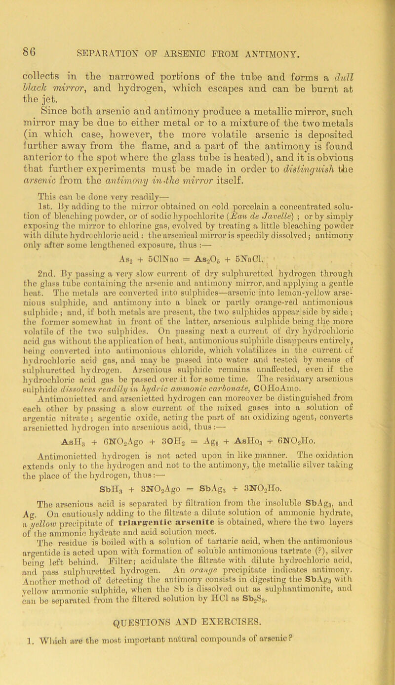 collects in tlie nai’rowed portions of the tnlDe and forms a dull hlacJc mirror, and hydrogen, which escapes and can be burnt at the jet. Since both arsenic and antimony produce a metallic mirror, such miiTor may be due to either metal or to a mixture of the two metals (in which case, however, the more volatile arsenic is deposited iurther away from the flame, and a part of the antimony is found anterior to the spot where the glass tube is heated), and it is obvious that further experiments must be made in order to distinguish the arsenic from the antimony in-the mirror itself. This can be done very reiulily— 1st. J5y adding to tlio mirror obtained on ''old porcelain a concentrated solu- tion of bleaching jiowder, or of sodic hyjwehlorite (i’aK de Javelle) ; or by simply exposing the mirror to chlorine gas, evolved by treating a little bleaching powder with dilute hydrechloric acid : the arsenical mirror is sjoecdily dissolved; antimony only after some lengthened exposure, thus :— As2 -f 5ClNao = AsoOj + 6NaCl. 2nd. Ry passing a very slow current of dry sidphurettcd hydrogen through the glass tube containing the arsenic and antimony mirror, and applying a gentle heat. The metals are converted into stdphides—arsenic into lemon-yellow arse- nions sulphide, and antimony into a black or partly orange-red antimonious sulphide ; and, if both metals are present, the two sulphides appear side by side ; the former somewhat in front of the latter, arsenious sulphide being the more volatile of the two sulidiidcs. On passing next a current of dry hydrochloric acid gas witho^it the application of heat, antimonious sulphide disappears entirely, being converted into antimonious chloride, which volatilizes in the current of hydrochloric acid gas, and may bo passed into water and tested by means of sulphuretted hydrogen. Arsenious sulphide remains unallected, even if the hydrochloric acad gas be passed over it for some time. The residuary arsenious sulphide dissolves readili/ in hydric ammonic carbonate, COJloAmo. Antimoiiietted and lirsenictted hydrogen can moreover be distinguished from each other by passing a slow current of the mixed gases into a solution of argentic nitrate ; argentic oxide, acting the part of an oxidizing agent, converts arsenietted hj'drogen into arsenious aeid, thus :— Aslf;, + tilTOoAgo + 3OIT0 = Age + AsTToa -r 6NO2IT0. Antinionietted hydrogen is not acted upon in like manner. The oxidation extends only to the liydrogcn and not to the antimony, the metallic silver taking the place of the hydrogen, thus:— Sblls + 3N02Ago = SbAg3 + SNOoIIo. The arsenious acid is separated by filtration from the insoluble SbAgs, and Ag. On cautiously adding to the fdtrate a dilute solution of ammonic hydrate, a yelloio precipitate of triai'scntlc sirscuitc is obtained, whore the two layers of the ammonio hydrate and acid solution meet. The residue is boiled with a solution of tartaric acid, when the antimonious argentide is acted upon with formation of soluble antimonious tartrate (?), silver being left behind. Filter; acidnlate the filtrate with dilute hydrochloric acid, and ^ss sulphuretted hydrogen. An orange preci]ntate indicates antimony. Another method of detecting the anlimony consists in digesting the Sb.’^j with vellow ammonic sulphide, when the !Sb is dissolved out as sulphantimonite, and can be separated from the fdtered solution by HCl os SboS.-j. QUESTIONS AND EXERCISES. ]. Which are the most important natural com))ounds of arsenic?