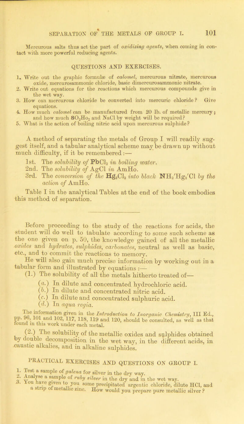 ilei-ciu'ous salts thus act tiie part of oxidizing agents, when coming in con- tact with more powerful reducing agents. QUESTIONS AND EXERCISES. 1. Write out the graphic formulaj of calomel, mercurous nitrate, mercm'ous oxide, mercurosammonic chloride, basic dimercurosammonic nitrate. 2. Write out equations for the reactions which mercurous compounds give in the wet way. 3. How can mercurous chloride be converted into mercuric chloride ? Give equations. 4. How much calomel can be manufactured from 20 lb. of metallic mercury; and how much SO0H02 and NaCl by weight will be requhed? 5. What is the action of boiling nitric acid upon mercurous sulphide ? A method of separating the metals of Group I will readily sug- gest itself, and a tabular analytical scheme may be drawn up without much difficulty, if it be remembered:— 1st. The sohohility o/PbCb in boiling water. 2nd. The sokibility 0/AgCl in AmHo. 3rd. The comersion of the Hg.2Cl2 into blade NHz'Hga'Cl by the action of AmHo. Table I in the analytical Tables at the end of the book embodies this method of separation. Before proceeding to the study of the reactions for acids, the student will do well to tabulate according to some such scheme as the one given on p. 50, the knowledge gained of all the metallic oxides and hydrates, sulphides, carbonates, neutral as well as basic, etc., and to commit the reactions to memory. He will also gain much precise information by working out in a tabular form and illustrated by equations :— (1.) The solubility of all the metals hitherto treated of— (a.) In dilute and concentrated hydrochloric acid. (6.) In dilute and concentrated nitric acid. (c.) In dilute and concentrated sulphuric acid. (cZ.) In aqua regia. i^tormation given in the Introduction to Inorganic Chemistry, III Ed., pp. 96, 101 and 102, 117, 118, 119 and 120, should be consulted, as well as that lound in this work under each metal. solubility of the metallic oxides and sulphides obtained by double decomposition in the wet way, in the different acids, in ■caustic alkalies, and in alkaline sulphides. PRACTICAL EXERCISES AND QUESTIONS ON GROUP I. 1. Test a sample of gale)ia for silver in the dry way. -. . n yse a sample of ruhy silver in the dry and in the wet way. on aye given to you some precipitated argentic chloride, dilute HCl, and a s np o metallic zinc. How would you prepare pure metallic silver ?