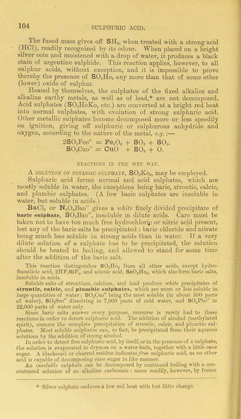 The fused mass gives off SH2, when treated with a strong acid (HCl), readily recognized by its odour. When placed on a bright silver coin and moistened with a drop of water, it produces a black stain of argentine sulphide. This reaction applies, however, to all sulphur acids, without exception, and it is impossible to prove thereby the presence of SO2H02 any more than that of some other (lower) oxide of sulphur. Heated by themselves, the sulphates of the fixed alkalies and alkaline eartliy metals, as well as of lead,* are not decomposed. Acid sulphates (SOoHoKo, etc.) are converted at a bright red heat into normal sulphates, with evolution of strong sulphuric acid. Other metallic sulphates become decomposed more or less speedily on ignition, giving off' sulphuric or sulphurous anhydride and oxygen, according to tlie nature of the metal, e.g.:— 2S02Feo = Fe,0, + SO, + SO... SO2CU0 = CuO + SO2 + 0. REACTIONS IN THE WET WAY. A SOLUTION OF POTASsic SULPHATE, SO2K02, maybe employed. Sulphuric acid forms normal and acid sulphates, which are mostly soluble in water, the exceptions being baric, strontic, calcic, and plumbic sulphates. (A few basic sulphates are insoluble in water, but soluble in acids.) BaCl, or N204l3ao'' gives a white finely divided precipitate of baric Nulpliatc, S02lBao, insoluble in dilute acids. Care must be taken not to have too much free hydrochlorip or niti’ic acid present, lest any of the baric salts be preeijntated : baric chloride and nitrate being much less soluble in strong acids than in water. Tf a very dilute solution of a sulphate has to be precipitated, the solution should be heated to boiling, and allowed to stand for some time after the addition of the baric salt. Tliis reaction distinguishes SO..no2 from all other acids, except hj'dro- fluosilicic acid, 21TF,SiF,, and selenic acid, SeOoHo,, which also form baric salts, insoluble in acids. Soluble salts of strontium, calcium, and lead produce white iDrecipitates of strontic, calcic, and iiliiiiibic siiljtliatcs, which are more or less soluble in large quantities of water: S02C'ao being the most soluble (in about 500 parts of water), S02Sro dissolving in 7,000 parts of cold water, and S02Pbo in 22,000 parts of water only. Since baric salts answer eveiy purpose, recourse is rarely had to these reactions in order to detect sulphuric acid. The addition of alcohol (methylated spii'itl, ensures the couqffete precipitation of strontic, calcic, and jjluinbic sul- phates. Most soluble sulphates can, in fact, be precipitated from their aqueous solutions by the addition of strong alcohol. In order to detect free sulphuric acid, by itself, or in the presence of a sulphate, the solution is evaporated to dryn(^ss on a water-bath, together with a little cane sugar. A blackened or charred residue indicates free sidphuric acid, as no other acid is capable of decomposing cane sugar in like manner. An insoluble sulphate can be decomposed by continued boiling with a con- centrated solution of an alkaline carbonate : more readily, however, by fusion * .Silver sulpliatc endures a low red heat wil.h but little change.
