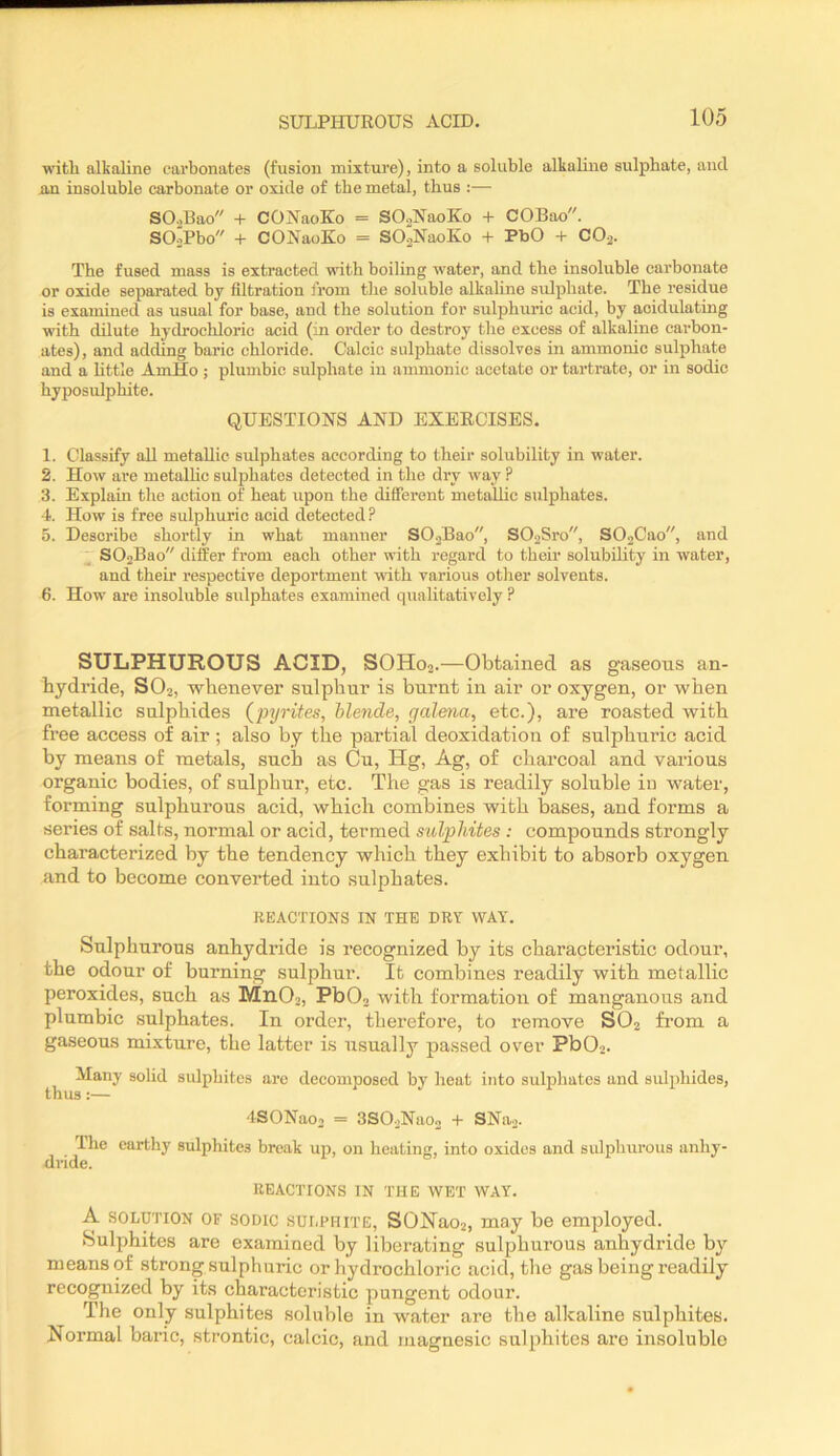 with alkaline carbonates (fusion mixture), into a soluble alkaline sulphate, and an insoluble carbonate or oxide of the metal, thus :— SO.,Bao + COJ^aoEo = SO.^NaoKo + COBao. SOiPbo + CONaoKo = SOaNaoKo + PbO + COa. The fused mass is extracted with boiling water, and the insoluble carbonate or oxide separated by filtration from the soluble alkaline sulphate. The residue is examined as usual for base, and the solution for sulphuric acid, by acidulating w’ith dilute hydrochloric acid (in order to destroy the excess of alkaline carbon- ates), and adding baric chloride. Calcic sulphate dissolves in ammonic sulphate and a little AmHo ; plumbic sulphate in ammonic acetate or tartrate, or in sodic hyposulphite. QUESTIONS AND EXERCISES. 1. Classify aU metallic sulphates according to their solubility in water. 2. How are metallic sulphates detected in the dry way ? 3. Explain the action of heat upon the difierent metallic sulphates. 4. How is free sulphuric acid detected? 5. Describe shortly in what manner SO.jBao, SO.jSro, S02Cao, and SOaBao differ from each other with regard to their solubility in water, and their respective deportment with various other solvents. 6. How are insoluble sulphates examined qualitatively P SULPHUROUS ACID, SOH02.—Obtained, as gaseous an- hydride, SO2, whenever sulphur is burnt in air or oxygen, or when metallic sulphides {’pyrites, blende, galena, etc.), are roasted with free access of air; also by the partial deoxidation of sulphuric acid by means of metals, such as (Du, Hg, Ag, of charcoal and various organic bodies, of sulphur, etc. The gas is readily soluble in water, forming sulphurous acid, which combines with bases, and forms a series of salts, normal or acid, termed sulphites : compounds strongly characterized by the tendency which they exhibit to absorb oxygen and to become converted into sulphates. REACTIONS IN THE DRY WAY. Sulphurous anhydride is recognized by its characteristic odour, the odour of burning sulphur. It combines readily with metallic peroxides, such as Mn02, Pb02 with formation of manganous and plumbic sulphates. In order, therefore, to remove SO2 from a gaseous mixture, the latter is usually passed over Pb02. Many solid siilpbites are decomposed by beat into sulphates and sulphides, thus:— ISONao. = SSOoNao, + SNaj. The earthy sulphites break up, on heating, into oxides and sulphurous anhy- dride. REACTIONS IN THE WET WAY. A SOLUTION OF SODIC sui.PHiTE, SONaoi, may be employed. Sulphites are examined by liberating sulphurous anhydride by means of strong sulphuric or hydrochloric acid, the gas being readily recognized by its characteristic pungent odour. The only sulphites soluble in water are the alkaline sulphites. Normal baric, strontic, calcic, and magnesic sulphites are insoluble