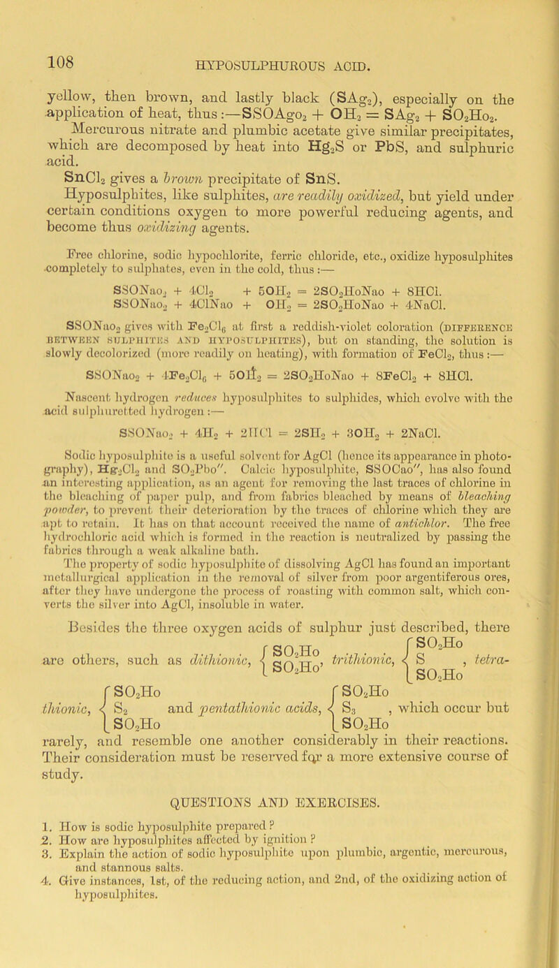 yellow, then brown, and lastly black (SAg,), especially on the application of heat, thus:—SSOAgOj + OHj = SAgj + SO2H02. Mercurous nitrate and plumbic acetate give similar precipitates, which are decomposed by heat into Hg,S or PbS, and sulphuric acid. SnCh gives a brown precipitate of SnS. Hyposulphites, like sulphites, are readily oxidized, but yield under certain conditions oxygen to more powerful reducing agents, and become thus oxidizing agetits. Free clilorine, sodic liypocliloiite, ferric chloride, etc., oxidize hyposidphites •completely to sulphates, even in the cold, thus :— SSONaoj + IClo + SOKj = 2SOsHoNao + 8HC1. SSONaOo + 4ClNao + OH,. = 2SOJIoNao + 4NaCl. SSONaOo gives with PooClg at first a reddish-violet coloration (diffebence BETWEEN BUErinTES ^ND UYFO.siTLFiaTEs), but Oil stauduig, tlio solution is slowly decolorized (more readily on heating), with formation of FeClo, thus:— S.SONaoo -t- JFejCln SOll. = 2SO3H0NU0 + SFeCh + 8HC1. Nascent hydrogen reduces hyposulphites to sulphides, wliich evolve with the acid siilpliuretted hydrogen :— SSONao,. + 4.H0 -1- 2IR'1 = 2SIIo + 30II„ 4- 2NaCl. Sodic hyposulphite is a useful solvent for AgCl (hence its appearance in photo- graphy), HgoClo and SO,.Pbo. Calcic hyposulphite, SSOCao, has also found an interesting application, as an agent for removing the last traces of chlorine in the bleaching of jiaper pulp, and from fabrics bleached by means of bleaching powder, to prevent their deterioration by the traces of chlorine which they ai’e apt to retain. It has on that account received the name of antichlor. The free hydrochloric acid which is formed in the reaction is neutralized by passing the fabrics through a w'eak alkaline bath. The property of sodic hyjiosulphite of dissolving AgCl has found an important metallurgical apjjlication in tho removal of silver from poor argentiferous ores, after they have undergone the process of roasting with common salt, which con- verts the silver into AgCl, insoluble in water. Besides the three oxygen acids of sulphur just described, there f SO Ho f are otliers, such as ditldonic, < > d'ithionic, < S , tetra- \ SO2H0’ SOoHo SO2H0 [ SO.Ho thionic, < S2 and pentathionic acids, < S3 , which occur but [SO2H0 [SO2H0 rarely, and resemble one another considerably in their reactions. Their consideration must be reserved fc^’ a more extensive course of study. QUESTIONS AND EXERCISES. 1. How is sodic hyposulphite prepared ? 2. How are hyposulphites alTected by ignition ? 3. Explain the action of sodic hyposulphite upon plumbic, argentic, mercurous, and stannous salts. 4. Give instances, 1st, of tho reducing action, and 2nd, of tho oxidizing action of hyposulphites.