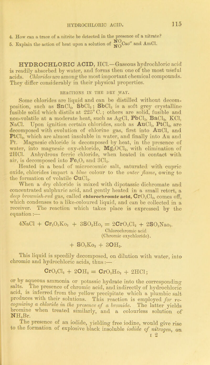 ]15 4. How can a trace of a nitrite be detected in the presence of a nitrate? 5. Explain the action of heat upon a solution of ^QCao and AmCl. HYDROCHLORIC ACID, HCl.—Gaseous hydrocliloric acid is readily absorbed by water, and forms then one of tbe most useful acids. Chlorides are among the most important chemical compounds. They differ considerably in their physical properties. REACTIONS IN THE DRY WAY. Some chlorides are liquid and can be distilled without decom- position, such as S11CI4, SbCls; SbCls is a soft grey crystalline fusible solid which distils at 225° 0.; others are solid, fusible and non-Yolatile at a moderate heat, such as AgCl, PbCl2, BaCla, KCl, NaCl. Upon ig-nition certain chlorides, such as A11CI3, PtCl4, are decomposed with evolution of chlorine gas, first into AuCl, and PtCL, which are almost insoluble in water, and finally into An and Pf. Magnesic chloride is decomposed by heat, in the presence of water, into magnesic oxy-chloride, Mg20Cl2, with elimination of 2HC1. Anhydrous ferric chloride, when heated in contact with air, is decomposed into PBoOs and 3CI2. Heated in a bead of microcosmic salt, saturated with cupric oxide, chlorides impart a blue colour to the outer flame, owing to the formation of volatile CuCh. When a dry chloride is mixed with dipotassic dichromate and concentrated sulphuric acid, and gently heated in a small retort, a deep brownish-red gas, called chlorocliromlc acid, Cr02Cl2, comes off, which condenses to a like-coloured liquid, and can be collected in a receiver. The reaction which takes place is expressed by the equation:— 4NaCl + Cr20oKo2 + 3SO2H0, = 2Cr02Cl2 + 2S02Nao2. Chlorochromic acid (Chromic oxychloride). -f SO2K02 + 3OH2. This liquid is speedily decomposed, on dilution with water, into chromic and hydrochloric acids, thus :— CrOjCU + 2OH2 = CrO.Ho2 + 2HC1; or by aqueous ammonia or potassic hydrate into the corresponding salts. ^ The presence of chromic acid, and indirectly of hydrochloric acid, is inferred from the yellow precipitate which a plumbic salt produces with their solutions. This reaction is employed for re- cognizing a chloride in the presence of a bromide. The latter yields bromine when treated similarly, and a colourless solution of NHiBr. The presence of an iodide, yielding free iodine, would give rise to the formation of explosive black insoluble iodide of nitrogen, on