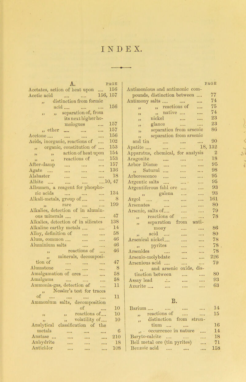 INDEX A. PAGE Acetates, action of beat upon .... 156 Acetic acid .... .... 156, 157 „ distinction from formic acid.... .... .... 156 ,, „ separation of, from its next, higher ho- mologues „ ether Acetone.... Acids, inorganic, reactions of .... „ organic, constitution of .... „ „ action of heat upon „ „ reactions of After-damp Agate .... Alabaster Albite .... Albumen, a reagent for phospho- ric acids Alkali-metals, group of.... ,, rare Alkalies, detection of in alumin- ous minerals .... Alkalies, detection of in silicates Alkaline earthy metals .... Alloy, definition of Alum, common .... Aluminium salts 157 157 156 102 153 154 153 157 136 18 10, 47 134 8 199 47 138 14 58 46 46 „ reactions of .... ,, minerals, decomposi- tion of Alumstone Amalgamation of ores .... Amalgams Ammonia-gas, detection of „ Nessler’s test for traces of Ammonium salts, decomposition of „ „ reactions of,... „ „ volatility of.... Analytical classification of the metals Anatase ... Anhydrite Antichlor 46 47 8 58 58 11 11 10 10 10 6 210 18 108 PAGE Antimonious and antimonic com- pounds, distinction between .... 77 Antimony salts .... 74 „ „ reactions of 75 ,, „ native .... 74 „ nickel 23 „ glance 23 „ separation from arsenic 86 „ separation from arsenic and tin 90 Apatite .... .... .... 18, 132 Apparatus, chemical, for analysis 2 Aragonite 18 Arbor Dianas 95 ,, Saturni .... 98 Arborescence 95 Argentic salts .... 95 Argentiferous fahl ore .... 93 „ galena 93 Argol 161 Arsenates 80 Arsenic, salts of.... 79 ,, reactions of 78 ,, separation from anti- mony 86 ,, acid 80 Arsenical nickel,... 78 „ pyrites 78 Arsenides 78 Arsenio-molybdate 226 Arsenious acid .... 79 „ and arsenic oxide, dis- tinotion between 80 Assay lead 93 Azurite .... 63 B. Barium .... 14 „ reactions of 15 „ distinction from stron- tium .... 16 „ ■ occurrence in nature .... 14 Baryto-calcite .... 18 Bell metal ore (tin pyrites) 71 Benzoic acid 158