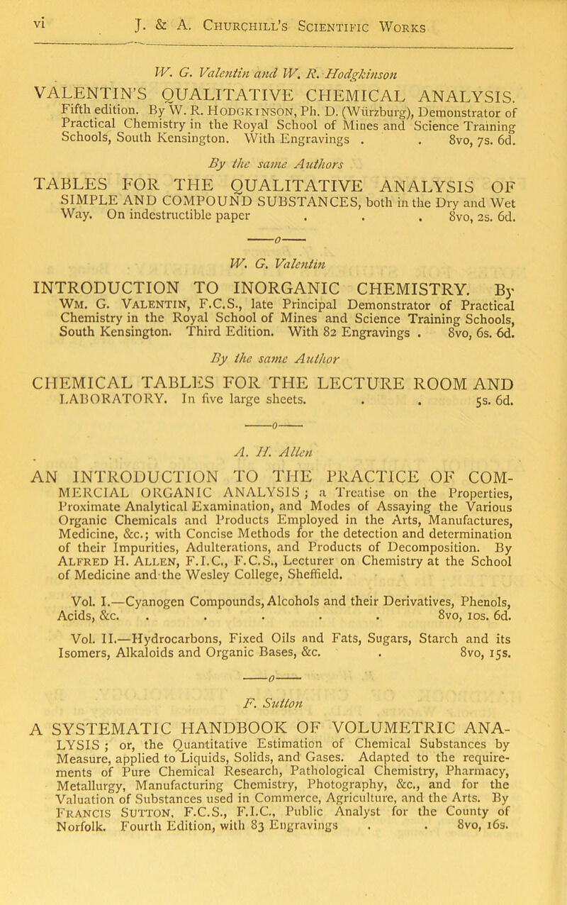 JV. G. Valcniin and W. R. HodgJdnson VALENTIN’S QUALITATIVE CHEMICAL ANALYSIS. Fifth edition. By W. R. Hodgkinson, Ph. D. (Wurzburg), Demonstrator of Practical Chemistry in the Royal School of Mines and Science Training Schools, South Kensington. With Engravings . . 8vo, ys. 6d. By the same Authors TABLES FOR THE QUALITATIVE ANALYSIS OF SIMPLE AND COMPOUND SUBSTANCES, both in the Dry and Wet Way. On indestructible paper . . . 8vo, 2s. 6d. W. G. Valentin INTRODUCTION TO INORGANIC CHEMISTRY. By Wm. G. Valentin, F.C.S., late Principal Demonstrator of Practical Chemistry in the Royal School of Mines and Science Training Schools, South Kensington. Third Edition. With 82 Engravings . 8vo, 6s. By the same Author CHEMICAL TABLES FOR THE LECTURE ROOM AND LABORATORY. In live large sheets. . . 5s. 6d. A. II. Allen AN INTRODUCTION TO THE PRACTICE OF COM- MERCIAL ORGANIC ANALYSIS; a Treatise on the Properties, Pro.\imate Analytical Examination, and Modes of Assaying the Various Organic Chemicals and Products Employed in the Arts, Manufactures, Medicine, &c.; with Concise Methods for the detection and determination of their Impurities, Adulterations, and Products of Decomposition. By Alfred H. Allen, F.I.C., F.C.S., Lecturer on Chemistry at the School of Medicine and-the Wesley College, Sheffield. Vol. I.—Cyanogen Compounds, Alcohols and their Derivatives, Phenols, Acids, &c. ..... 8vo, los. 6d. Vol. II.—Hydrocarbons, Fixed Oils nnd Fats, Sugars, Starch and its Isomers, Alkaloids and Organic Bases, &c. . 8vo, 15s. 0 F. Sutton A SYSTEMATIC HANDBOOK OF VOLUMETRIC ANA- LYSIS ; or, the Quantitative Estimation of Chemical Substances by Measure, applied to Liquids, Solids, and Gases. Adapted to the require- ments of Pure Chemical Research, Pathological Chemistry, Pharmacy, Metallurgy, Manufacturing Chemistry, Photography, &c., and for the V.aluation of Substances used in Commerce, Agriculture, and the Arts. By Francis Sutton, F.C.S., F.I.C., Public Analyst for the County of Norfolk. Fourth Edition, with 83 Engravings . . 8vo, i6s.