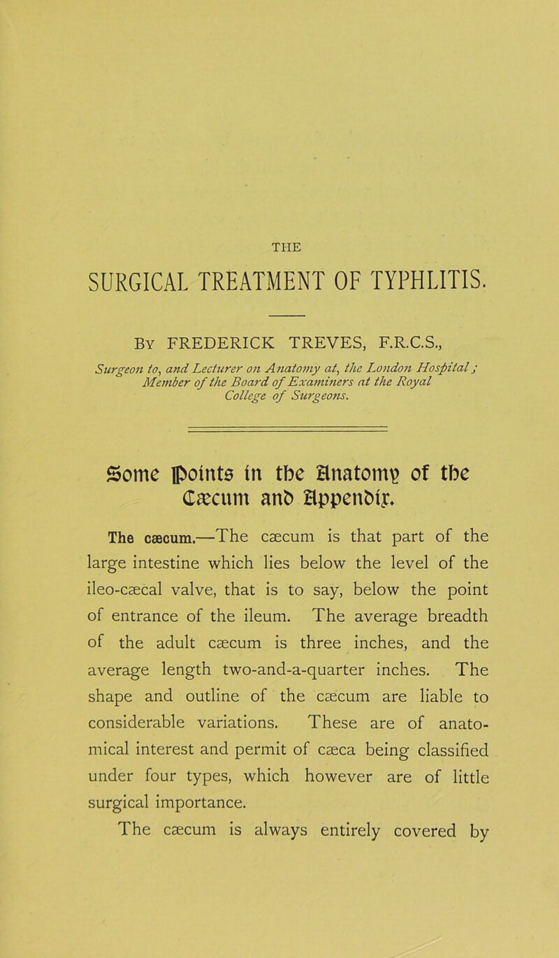 THE SURGICAL TREATMENT OF TYPHLITIS. By FREDERICK TREVES, F.R.C.S., Surgeon to, and Lecturer on Anatomy at, the London Hospital j Member of the Board of Examiners at the Royal College of Surgeons. Some in tbe anatomy of tbe Cfecurn anb Hppenbiy. The csecum.—The caecum is that part of the large intestine which lies below the level of the ileo-caecal valve, that is to say, below the point of entrance of the ileum. The average breadth of the adult caecum is three inches, and the average length two-and-a-quarter inches. The shape and outline of the caecum are liable to considerable variations. These are of anato- mical interest and permit of caeca being classified under four types, which however are of little surgical importance. The caecum is always entirely covered by