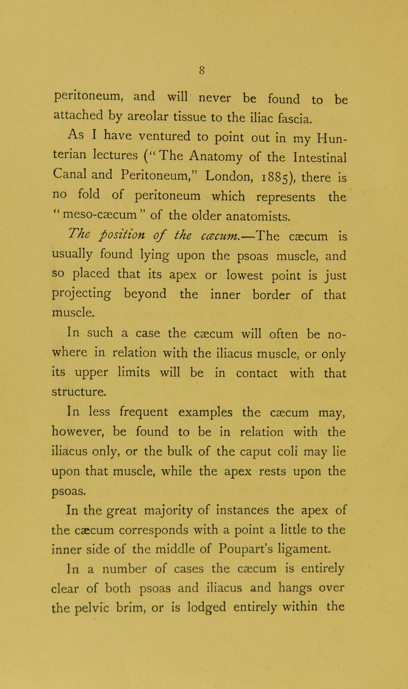 peritoneum, and will never be found to be attached by areolar tissue to the iliac fascia. As I have ventured to point out in my Hun- terian lectures (“The Anatomy of the Intestinal Canal and Peritoneum,” London, 1885), there is no fold of peritoneum which represents the “ meso-caecum ” of the older anatomists. The position of the cczcum.—The caecum is usually found lying upon the psoas muscle, and so placed that its apex or lowest point is just projecting beyond the inner border of that muscle. In such a case the caecum will often be no- where in relation with the iliacus muscle, or only its upper limits will be in contact with that structure. In less frequent examples the caecum may, however, be found to be in relation with the iliacus only, or the bulk of the caput coli may lie upon that muscle, while the apex rests upon the psoas. In the great majority of instances the apex of the caecum corresponds with a point a little to the inner side of the middle of Poupart’s ligament. In a number of cases the caecum is entirely clear of both psoas and iliacus and hangs over the pelvic brim, or is lodged entirely within the