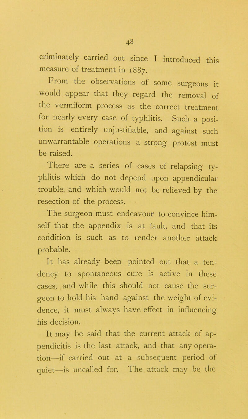 ciiminately carried out since I introduced this measure of treatment in 1887. From the observations of some surgeons it would appear that they regard the removal of the vermiform process as the correct treatment for nearly every case of typhlitis. Such a posi- tion is entirely unjustifiable, and against such unwarrantable operations a strong protest must be raised. There are a series of cases of relapsing ty- phlitis which do not depend upon appendicular trouble, and which would not be relieved by the resection of the process. The surgeon must endeavour to convince him- self that the appendix is at fault, and that its condition is such as to render another attack probable. It has already been pointed out that a ten- dency to spontaneous cure is active in these cases, and while this should not cause the sur- geon to hold his hand against the weight of evi- dence, it must always have effect in influencing his decision. It may be said that the current attack of ap- pendicitis is the last attack, and that any opera- tion—if carried out at a subsequent period of quiet—is uncalled for. The attack may be the