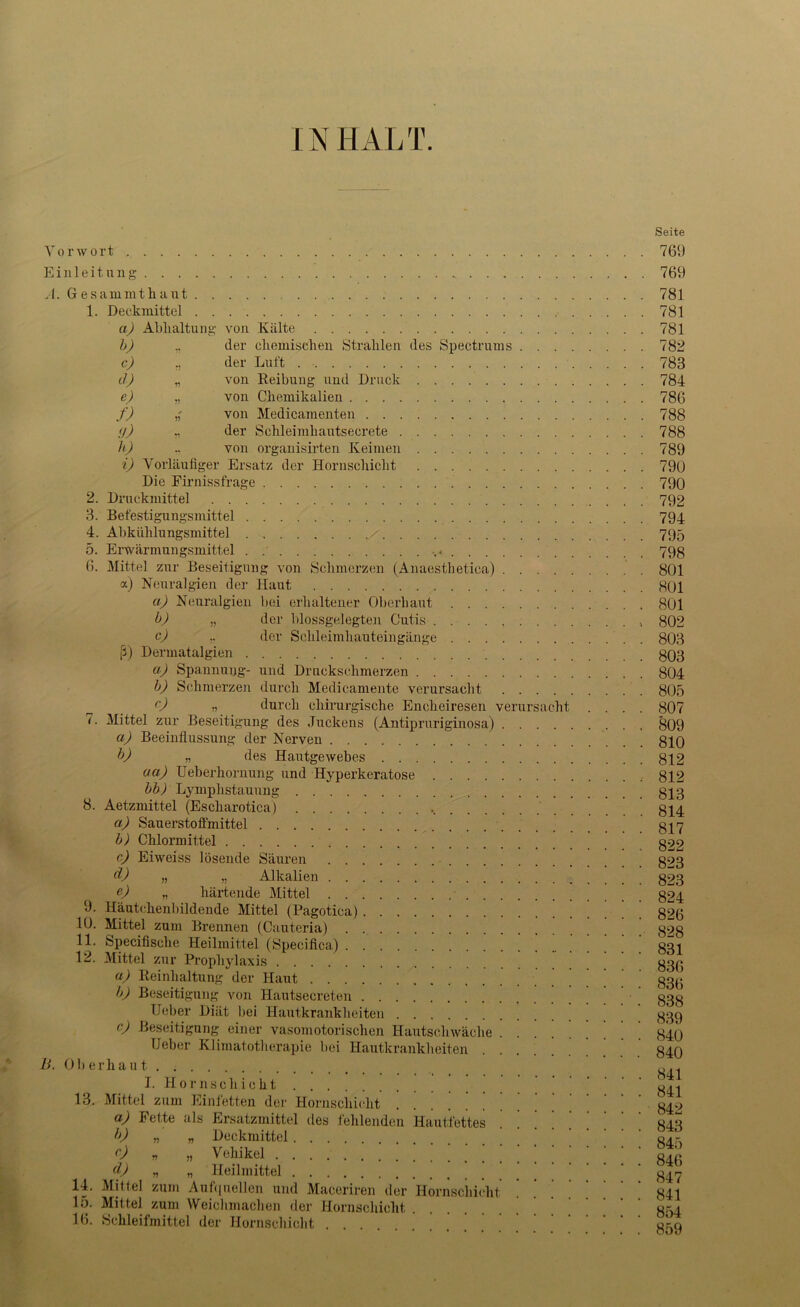 INHALT. Seite Vorwort , 769 Einleitung 769 A. Gesammthaut 781 1. Deckmittel 781 a) Abhaltung von Kälte 781 b) „ der chemischen Strahlen des Spectrums 782 c) .. der Luft 783 d) „ von Reibung und Druck 784 e) „ von Chemikalien 786 f) von Medicamenten 788 (j) der Schleimhautsecrete 788 h) .. von organisirten Keimen 789 i) Vorläufiger Ersatz der Hornschiclit 790 Die Firnissfrage 790 2. Druckmittel 792 3. Befestigungsmittel 794 4. Allkühlungsmittel / 795 5. Erwärmungsmittel . 79g 6. Mittel zur Beseitigung von Schmerzen (Anaesthetica) 801 a) Neuralgien der Haut 801 ci) Neuralgien bei erhaltener Oberhaut 801 b) „ der blossgelegten Cutis 802 c) „ der Schleimhauteingänge 803 ß) Dermatalgien 803 a) Spannung- und Druckschmerzen 804 b) Schmerzen durch Medicamente verursacht 805 c) ,, durch chirurgische Encheiresen verursacht .... 807 (. Mittel zur Beseitigung des Juckens (Antipruriginosa) 809 a) Beeinflussung der Nerven 810 b) „ des Hautgewebes 812 ua) Ueberhornung und Hyperkeratose 812 bb) Lymphstauung . . . 813 8. Aetzmittel (Escharotica) 814 a) Sauerstofimittel 817 b) Chlormittel 822 c) Eiweiss lösende Säuren 823 d) » „ Alkalien 823 e) „ härtende Mittel • 824 9. Häutchenbildende Mittel (Pagotica) 826 10. Mittel zum Brennen (Cauteria) 8^8 11. Specifisclie Heilmittel (Specifica) 831 12. Mittel zur Prophylaxis 83(5 a) Reinhaltung der Haut 83(1 b) Beseitigung von Hautsecreten 838 lieber Diät bei Hautkrankheiten 839 c) Beseitigung einer vasomotorischen Hautschwäche 840 Heber Klimatotherapie bei Hautkrankheiten 840 B. Oberhaut I. Hornschicht 13. Mittel zum Einfetten der Hornschicht ^ ' ' ' 842 a) Fette als Ersatzmittel des fehlenden Hautfettes .... 843 b) „ „ Deckmittel .... 0 » „ Vehikel ! ! ! ! ! ! ! ! ! ! 841 d) „ „ Heilmittel 847 14. Mittel zum Aufquellen und Maceriren der Hornschicht 841 15. Mittel zum Weichmachen der Hornschicht 854