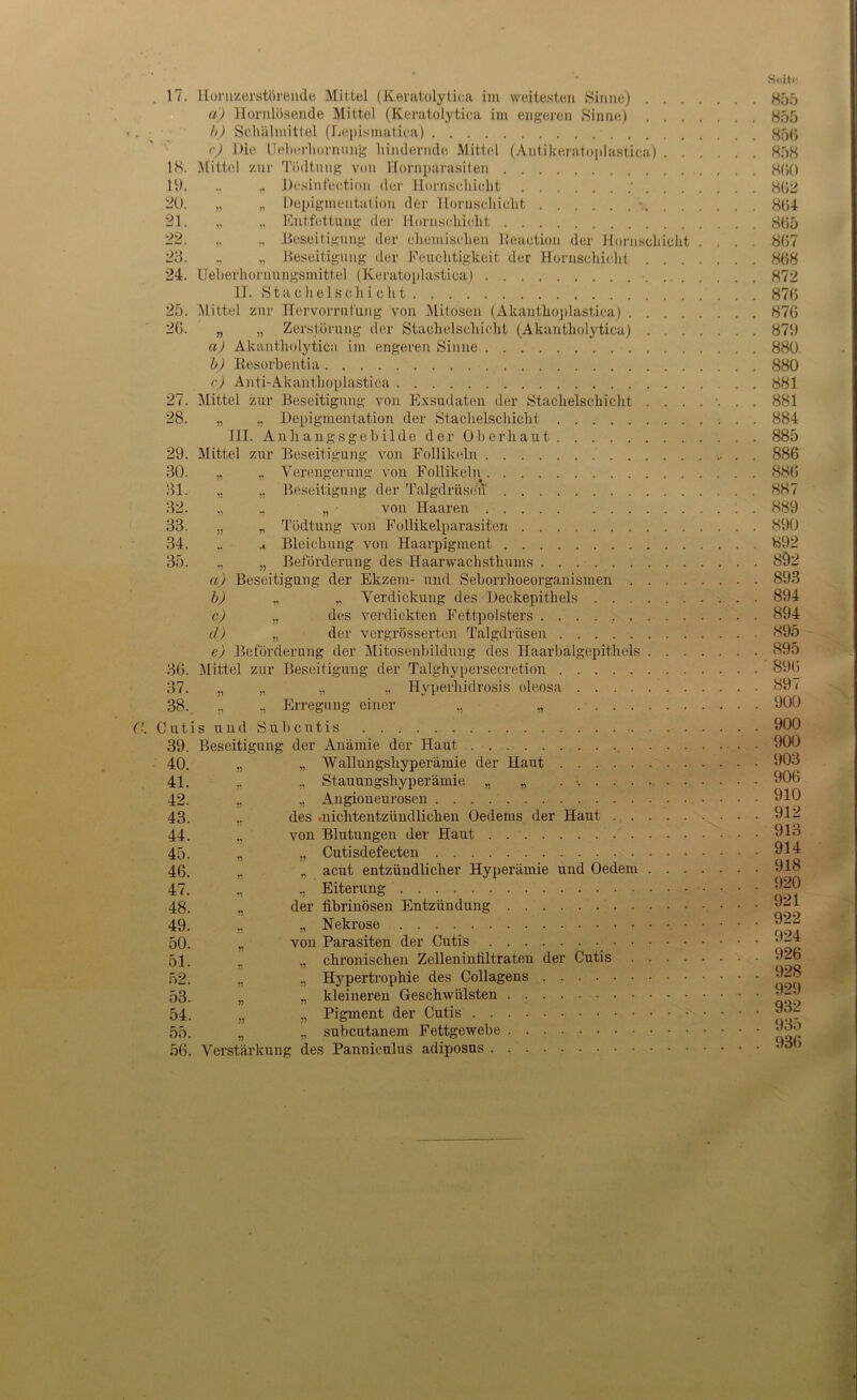 US. 19. 20. 21. 22. 23. 24. 25, 20. 27, 28. 29. 30. 31. 32. 33. 34. 35 C. 36. 37. 38. Cut 39. 40. 41. 42. 43. 44. 45. 46. 47. 48. 49. 50. 51. 52. 53. 54. 55. 56. a) Hornlösende Mittel (Keratolytica im engeren Sinne) . . . b) Schälmittel (Lepismatica) r) Die Ueberhornung hindernde Mittel (Autikeratoplastica) . . Mittel zur Tikltung von Hornparasiten „ Desinfeetion der Hornsehieht ' . . . „ „ Depigmentation der Hornsehieht *. „ Entfettung der Hornsehieht „ „ Beseitigung der ehemiseheu Reaction der Hornsehieht „ Beseitigung der Feuchtigkeit der Hornsehieht . . . Ueberhornungsmittel (Keratoplastioa) II. Stachelschieht Mittel zur Hervorrufung von Mitosen (Akanthoplastica) .... „ „ Zerstörung der Staehelseliicht (Akantholytiea) . . . a) Akantholytiea im engeren Sinne b) Resorbentia c) Anti-Akanthoplastica Mittel zur Beseitigung von Exsudaten der Stachelschicht . . . „ „ Depigmentation der Stachelschicht III. Anhangsgebilde der Oberhaut Mittel zur Beseitigung von Follikeln „ „ Verengerung von Follikeln „ „ Beseitigung der Talgdrüsen ., , „ von Haaren „ „ Todtung von Follikelparasiten .. Bleichung von Haarpigment ,, „ Beförderung des Haarwachsthums a) Beseitigung der Ekzem- und Seborrhoeorganismen .... b) ., ,, Verdickung des Deckepithels c) „ des verdickten Fettpolsters (/) „ der vergrösserten Talgdrüsen e) Beförderung der Mitosenbildung des Haarbalgepithels . . . Mittel zur Beseitigung der Talghypersecretion „ „ „ ., Ilyperhidrosis oleosa ., Erregung einer ., „ is und Subcutis Beseitigung der Anämie der Haut . . . „ „ Wallungshyperämie der Haut ., Stauungshyperämie „ „ . ,, Angioneurosen ., des »nichtentzündlichen Oedems der Haut „ von Blutungen der Haut „ „ Cutisdefecten n „ acut entzündlicher Hyperämie und Oedem . . . „ ,, Eiterung der fibrinösen Entzündung ,, „ Nekrose „ von Parasiten der Cutis ,, chronischen Zelleninfiltraten der Cutis .... ., Hypertrophie des Collagens J} „ kleineren Geschwülsten n ,, Pigment der Cutis „ „ subcutanem Fettgewebe Verstärkung des Panniculus adiposus 855 855 856 858 860 862 864 865 867 868 872 876 876 879 880. 880 881 881 884 885 886 886 887 889 890 892 8Ö2 893 894 894 895 895 896 897 900 900 900 903 906 910 912 913 914 918 920 921 922 924 926 928 929 932 935 936