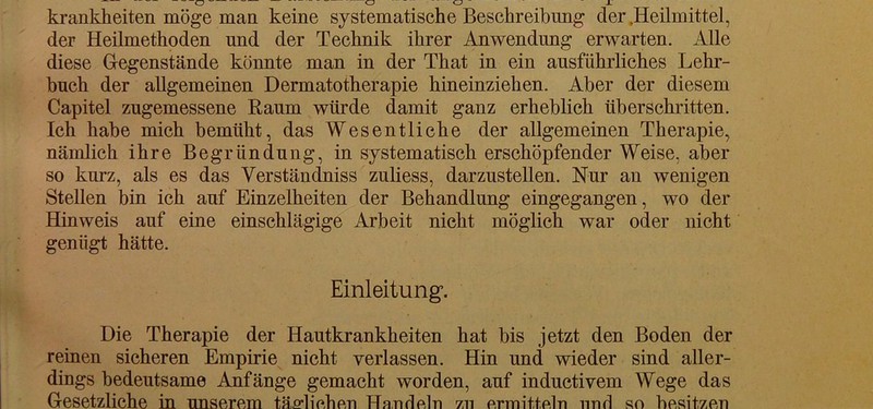 der Heilmethoden und der Technik ihrer Anwendung erwarten. Alle diese Gegenstände könnte man in der That in ein ausführliches Lehr- buch der allgemeinen Dermatotherapie hineinziehen. Aber der diesem Capitel zugemessene Raum würde damit ganz erheblich überschritten. Ich habe mich bemüht, das Wesentliche der allgemeinen Therapie, nämlich ihre Begründung, in systematisch erschöpfender Weise, aber so kurz, als es das Yerständniss zuliess, darzustellen. Nur an wenigen Stellen bin ich auf Einzelheiten der Behandlung eingegangen, wo der Hinweis auf eine einschlägige Arbeit nicht möglich war oder nicht genügt hätte. Einleitung. Die Therapie der Hautkrankheiten hat bis jetzt den Boden der reinen sicheren Empirie nicht verlassen. Hin und wieder sind aller- dings bedeutsame Anfänge gemacht worden, auf inductivem Wege das