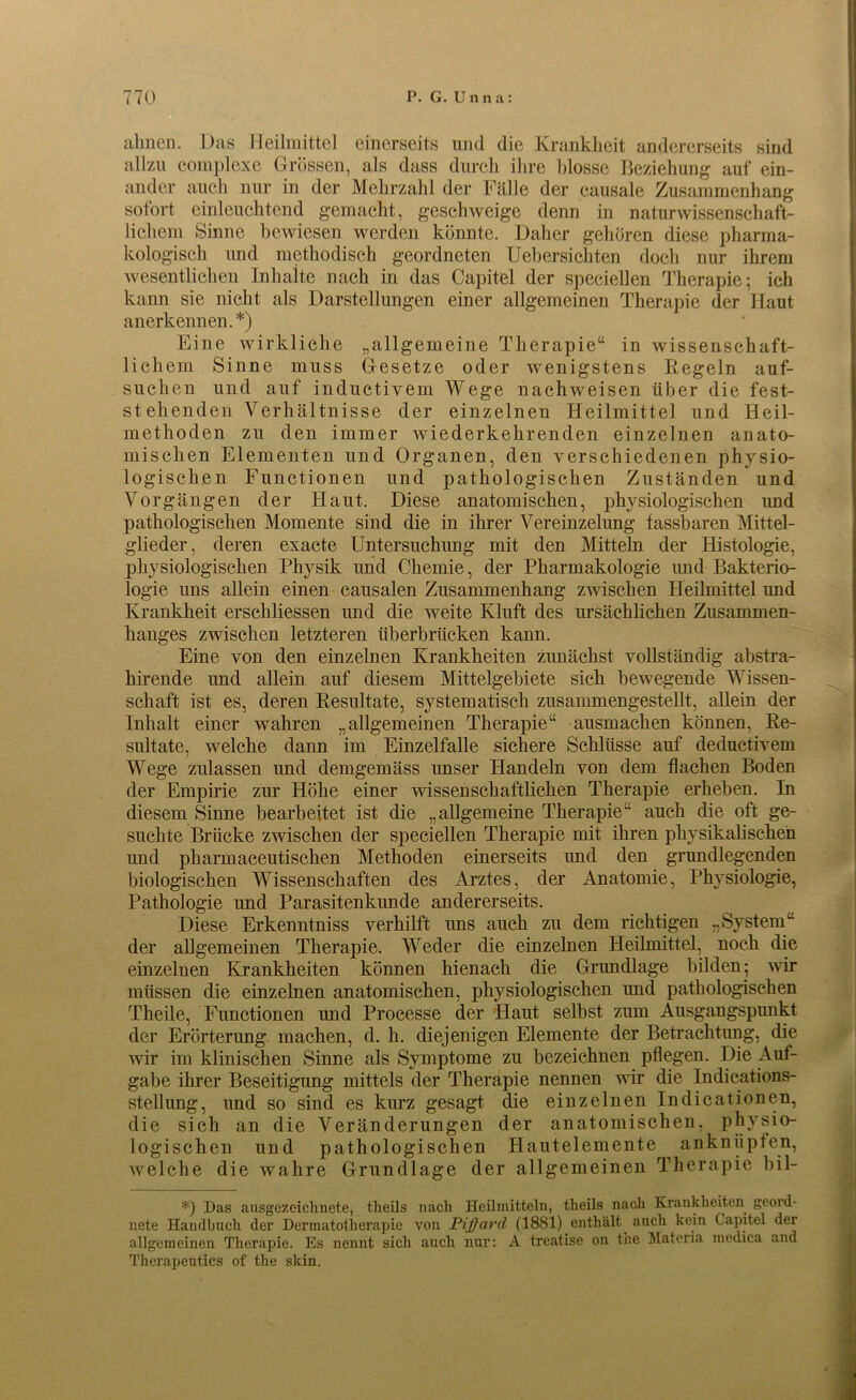 ahnen. Das Heilmittel einerseits und die Krankheit andererseits sind allzu complexe Grössen, als dass durch ihre blosse Beziehung auf ein- ander auch nur in der Mehrzahl der Fälle der causale Zusammenhang sotort einleuchtend gemacht, geschweige denn in naturwissenschaft- lichem Sinne bewiesen werden könnte. Daher gehören diese pharma- kologisch und methodisch geordneten Uebersiehten doch nur ihrem wesentlichen Inhalte nach in das Capitel der speciellen Therapie; ich kann sie nicht als Darstellungen einer allgemeinen Therapie der Haut anerkennen. *) Eine wirkliche „allgemeine Therapie“ in wissenschaft- lichem Sinne muss Gesetze oder wenigstens Kegeln auf- suchen und auf inductivem Wege nachweisen über die fest- stehenden Verhältnisse der einzelnen Heilmittel und Heil- methoden zu den immer wiederkehrenden einzelnen anato- mischen Elementen und Organen, den verschiedenen physio- logischen Functionen und pathologischen Zuständen und Vorgängen der Haut. Diese anatomischen, physiologischen und pathologischen Momente sind die in ihrer Vereinzelung fassbaren Mittel- glieder, deren exacte Untersuchung mit den Mitteln der Histologie, physiologischen Physik und Chemie, der Pharmakologie und Bakterio- logie uns allein einen causalen Zusammenhang zwischen Heilmittel und Krankheit erschlossen und die weite Kluft des ursächlichen Zusammen- hanges zwischen letzteren überbrücken kann. Eine von den einzelnen Krankheiten zunächst vollständig abstra- hirende und allein auf diesem Mittelgebiete sich bewegende Wissen- schaft ist es, deren Resultate, systematisch zusammengestellt, allein der Inhalt einer wahren „allgemeinen Therapie“ ausmachen können, Re- sultate, welche dann im Einzelfalle sichere Schlüsse auf deduetivem Wege zulassen und demgemäss unser Handeln von dem flachen Boden der Empirie zur Höhe einer wissenschaftlichen Therapie erheben. In diesem Sinne bearbeitet ist die „allgemeine Therapie“ auch die oft ge- suchte Brücke zwischen der speciellen Therapie mit ihren physikalischen und pharmaceutischen Methoden einerseits und den grundlegenden biologischen Wissenschaften des Arztes, der Anatomie, Physiologie, Pathologie und Parasitenkunde andererseits. Diese Erkenntniss verhilft uns auch zu dem richtigen „System“ der allgemeinen Therapie. Weder die einzelnen Heilmittel, noch die einzelnen Krankheiten können hienach die Grundlage bilden; wir müssen die einzelnen anatomischen, physiologischen und pathologischen Theile, Functionen und Processe der Haut selbst zum Ausgangspunkt der Erörterung machen, d. h. diejenigen Elemente der Betrachtung, die wir im klinischen Sinne als Symptome zu bezeichnen pflegen. Die Auf- gabe ihrer Beseitigung mittels der Therapie nennen wir die Indications- stellung, und so sind es kurz gesagt die einzelnen Indicationen, die sich an die Veränderungen der anatomischen, physio- logischen und pathologischen Hautelemente anknüpfen, welche die wahre Grundlage der allgemeinen Therapie bil- *) Das ausgezeichnete, theils nach Heilmitteln, theils nach Krankheiten geord- nete Handbuch der Dermatotherapie von Pißard (1881) enthält^ auch kein Capitel der allgemeinen Therapie. Es nennt sich auch nur: A trcatise on the Materia medica and Therapeutics of the skin.