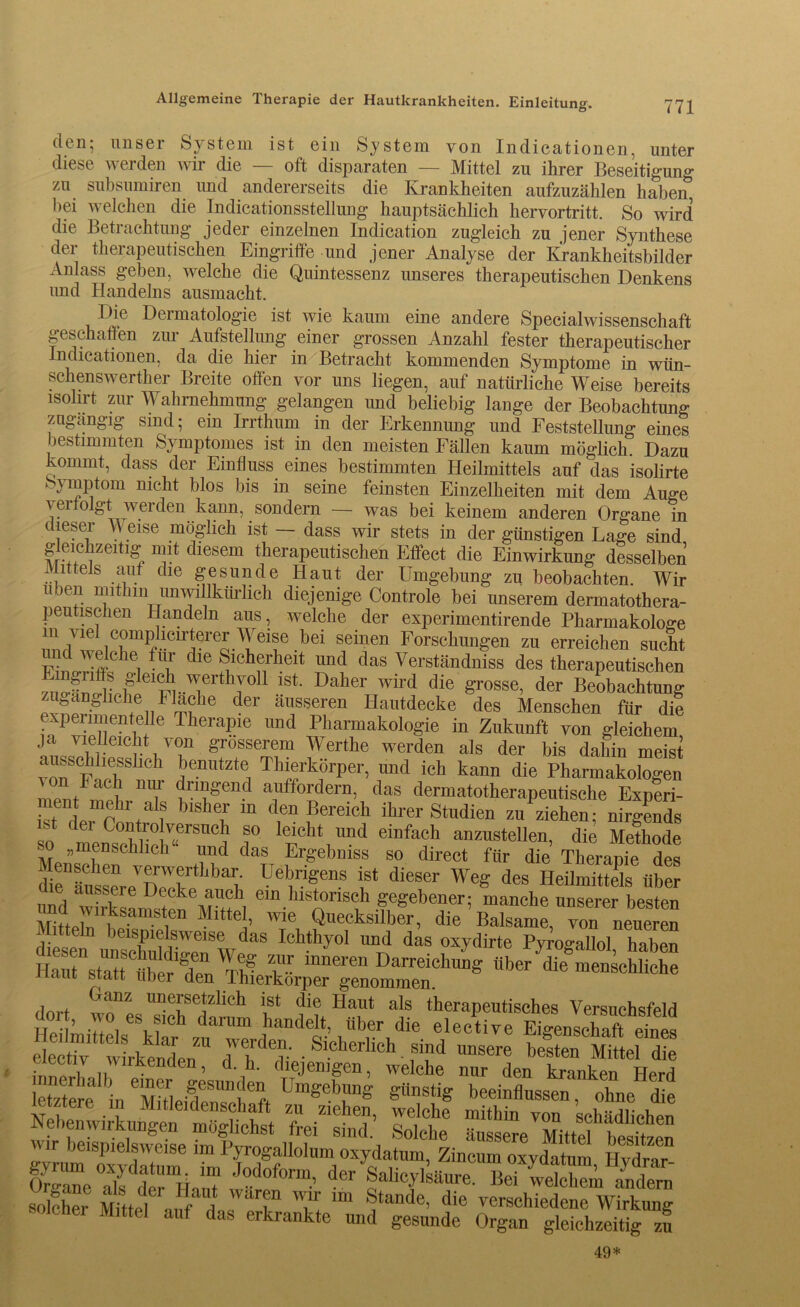 Allgemeine Therapie der Hautkrankheiten. Einleitung. den; unser System ist ein System von Indicationen, unter diese werden wir die — oft disparaten — Mittel zu ihrer Beseitigung zu subsumiren und andererseits die Krankheiten aufzuzählen haben bei welchen die Indicationsstellung hauptsächlich hervortritt. So wird die Betrachtung jeder einzelnen Indication zugleich zu jener Synthese der therapeutischen Eingriffe und jener Analyse der Krankheitsbilder Anlass geben, welche die Quintessenz unseres therapeutischen Denkens und Handelns ausmacht. Die Dermatologie ist wie kaum eine andere Specialwissenschaft geschaffen zur Aufstellung einer grossen Anzahl fester therapeutischer Indicationen, da die hier in Betracht kommenden Symptome in wün- schenswerther Breite offen vor uns liegen, auf natürliche Weise bereits isolirt zur Wahrnehmung gelangen und beliebig lange der Beobachtung zugängig sind; ein Irrthum in der Erkennung und Feststellung eines bestimmten Symptomes ist in den meisten Fällen kaum möglich. Dazu kommt, dass der Einfluss eines bestimmten Heilmittels auf das isolirte ^jmptom nicht blos bis in seine feinsten Einzelheiten mit dem Auge \61 werden kann, sondern — was bei keinem anderen Organe in dieser M eise möglich ist — dass wir stets in der günstigen Lage sind gleichzeitig mit diesem therapeutischen Effect die Einwirkung desselben Mittels auf die gesunde Haut der Umgebung zu beobachten. Wir üben mithin unwillkürlich diejenige Controle bei unserem dermatothera- peutischen Handeln aus, welche der experimentirende Pharmakologe ^/^ iCrP^Ciruereor.Teif bd Seinen Forschungen zu erreichen sucht n 'i T die Stlch?1rheit und das Verständnis des therapeutischen ziio-fricH fleiä..^erthJ011 lst Daher Wlrd die ^osse^ der Beobachtung zugängliche Flache der äusseren Hautdecke des Menschen für die experimentelle Therapie und Pharmakologie in Zukunft von gleichem ja vielleicht von grösserem Werthe werden als der bis dahin meist XSF ch h k_örPeL und ich kann die Pharmakologen f rruA nT ™£end auffordern, das dermatotherapeutische Experi- ment mehr als bisher m den Bereich ihrer Studien zu ziehen- nirgends so mcn^hT0 ”1 f leiicht Und eiDfach anzustellen, die Methode ?? »men schlich und das Ergebmss so direct für die Therapie des dräussLVD7TULbav, ü®bvfn.S ist dieser Weg des Heilmittels über und wirks«m«tä , etn historisch gegebener; manche unserer besten Mitteln beispielsweise dasTht^oT und o^d^rtT^oi”laben Ganz unersetzlich ist die Haut als therapeutisches Versuchsfeld dort, wo es sieh darum handelt, über die elective EiglnsS etes eilvtttkendenn d'flv • • f“d ” besten Mütel'd“ • 1 vnkennen, d. h. diejenigen, welche nur den kranken Herd letztere in Xtieidfn3^ft üm^b™g gt1nstiS beeinflussen, ohne die . ztere in Mitleidenschaft zu ziehen, welche mithin von schädlichen Nebenwirkungen möglichst frei sind. Solche äussere Mittel besetzen wir beispielsweise im Pyrogallolum oxydatum, Zincum oxydatem Hvdrare Ore™e d^der’äauT ,odoform’ der SalicylsHure. Hei welchem indem olcher Mittel T lm ®tande> die verschiedene Wirkung olcnei Mittel auf das erkrankte und gesunde Organ gleichzeitig zu