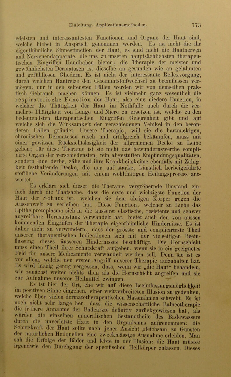 edelsten und interessantesten Functionen und Organe der Haut sind, welche hiebei in Anspruch genommen werden. Es ist nicht die ihr eigentümliche Sinnesfunction der Haut, es sind nicht die Hautnerven und Nervenendapparate, die uns zu unseren hauptsächlichsten therapeu- tischen Eingriffen Handhaben bieten; die Therapie der meisten und gewöhnlichsten Dermatosen ist dieselbe an gesunden wie an gelähmten und gefühllosen Gliedern. Es ist nicht der interessante Reflexvorgang, durch welchen Hautreize den Gesammtstoffwechsel zu beeinflussen ver- mögen; nur in den seltensten Fällen werden wir von demselben prak- tisch Gebrauch machen können. Es ist vielmehr ganz wesentlich die respiratorische Function der Haut, also eine niedere Function, in welcher die Thätigkeit der Haut im Notfälle auch durch die ver- mehrte Thätigkeit von Lunge und Niere zu ersetzen ist, welche zu den bedeutendsten therapeutischen Eingriffen Gelegenheit gibt und auf welche sich die Wirksamkeit der verschiedenen Vehikel in den beson- deren Fällen gründet. Unsere Therapie, will sie die hartnäckigen, chronischen Dermatosen rasch und erfolgreich bekämpfen, muss mit einer gewissen Rücksichtslosigkeit der allgemeinen Decke zu Leibe gehen; für diese Therapie ist sie nicht das bewundernswerthe compli- cirte Organ der verschiedensten, fein abgestuften Empfindungsqualitäten, sondern eine derbe, zähe und ihre Krankheitskeime ebenfalls mit Zähig- keit festhaltende Decke, die nur auf starke, künstlich herbeigeführte stoffliche Veränderungen mit einem wohlthätigen Heilungsprocess ant- wortet. Es erklärt sich dieser die Therapie vergröbernde Umstand ein- fach durch die Thatsache, dass die erste und wichtigste Function der Haut der Schutz ist, welchen sie dem übrigen Körper gegen die Aussenwelt zu verleihen hat. Diese Function, welcher zu Liebe das Epithelprotoplasma sich in die äusserst elastische, resistente und schwer angreifbare Hornsubstanz verwandelt hat, bietet auch den von aussen kommenden Eingriffen der Therapie eigenthiimliche Hindernisse. Es ist daher nicht zu verwundern, dass der grösste und complicirteste Theil unserer therapeutischen Indicationen sich mit der vielseitigen Beein- flussung dieses äusseren Hindernisses beschäftigt. Die Hornschicht muss einen Theil ihrer Schutzkraft aufgeben, wenn sie in ein geeignetes Feld für unsere Medicamente verwandelt werden soll. Denn Sie ist es vor allem, welche den ersten Angriff unserer Therapie aufzuhalten hat. Es wird häufig genug vergessen, dass, wenn wir „die Haut“ behandeln, wir zunächst weiter nichts thun als die Hornschicht an greifen und sie zur Aufnahme unserer Heilmittel zwingen. 'T' Es ist hier der Ort, ehe wir auf diese Beeinflussungsmögliclil^eit im positiven Sinne eingehen, einer weitverbreiteten Illusion zu gedenken, welche über vielen dermatotherapeutischen Massnahmen schwebt. Es ist noch nicht sehr lange her, dass die wissenschaftliche Balneotherapie die frühere Annahme der Badeärzte definitiv zurückgewiesen hat, als würden die einzelnen mineralischen Bestandteile des Badewassers duicli die unverletzte Haut in den Organismus aufgenommen; die ►Schufzki aft der Haut sollte nach jener Ansicht gleichsam zu Gunsten der natürlichen Heilquellen eine zweckmässige Ausnahme erleiden. Man sali die Erfolge der Bäder und lebte in der Illusion: die Haut müsse iigendwie den Durchgang der specifischen Heilkörper zulassen. Dieses