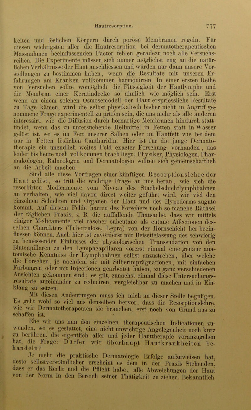 keiten und löslichen Körpern durch poröse Membranen regeln. Für diesen wichtigsten aller die Hautresorption bei dermatotherapeutischen Massnahmen beeinflussenden Factor fehlen geradezu noch alle Versuchs- reihen. Die Experimente müssen sich immer möglichst eng an die natür- lichen Verhältnisse der Haut anschliessen und würden nur dann unsere Vor- stellungen zu bestimmen haben, wenn die Resultate mit unseren Er- fahrungen am Kranken vollkommen liarmonirten. In einer ersten Reihe von Versuchen sollte womöglich die Flüssigkeit der Hautlymphe und die Membran einer Keratindecke so ähnlich wie möglich sein. Erst wenn an einem solchen Osmosemodell der Haut erspriessliche Resultate zu Tage kämen, wird die selbst physikalisch bisher nicht in Angriff ge- nommene Frage experimentell zu prüfen sein, die uns mehr als alle anderen interessirt, wie die Diffusion durch hornartige Membranen hindurch statt- findet, wenn das zu untersuchende Heilmittel in Fetten statt in Wasser gelöst ist, sei es im Fett unserer Salben oder im Hautfett wie bei dem nur in Fetten löslichen Cantharidin. Hier ist für die junge Dermato- therapie ein unendlich weites Feld exacter Forschung vorhanden , das leider bis heute noch vollkommen brach liegt; Physiker, Physiologen, Phar- makologen, Balneologen und Dermatologen sollten sich gemeinschaftlich an die Arbeit machen. Sind alle diese Vorfragen einer künftigen Resorptionslehreder Haut gelöst, so tritt die wichtige Frage an uns heran, wie sich die resorbirten Medicamente vom Niveau des Stachelschichtlymphbahnen an verhalten, wie viel davon direct weiter geführt wird, wie viel den einzelnen Schichten und Organen der Haut und des Hypoderms zugute kommt. Auf diesem Felde harren des Forschers noch so manche Räthsel der täglichen Praxis, z. B. die auffallende Thatsache, dass wir mittels einiger Medicamente viel rascher subcutane als cutane Affectionen des- selben Charakters (Tuberculose, Lepra) von der Hornschicht her beein- flussen können. Auch hier ist zuvörderst mit Beiseitelassung des schwierig zu bemessenden Einflusses der physiologischen Transsudation von den Blutcapillaren zu den Lymphcapillaren vorerst einmal eine genaue ana- tomische Kenntniss der Lymphbahnen selbst anzustreben, über welche die Forscher, je nachdem sie mit Silberimprägnationen, mit einfachen Färbungen oder mit Injectionen gearbeitet haben, zu ganz verschiedenen Ansichten gekommen sind; es gilt, zunächst einmal diese Untersuchungs- resultate aufeinander zu reduciren, vergleichbar zu machen und in Ein- klang zu setzen. Mit diesen Andeutungen muss ich mich an dieser Stelle begnügen. Es geht wohl so viel aus denselben hervor, dass die Resorptionslehre, wie wir Dermatotherapeuten sie brauchen, erst noch von Grund aus zu schaffen ist. Ehe wir uns nun den einzelnen therapeutischen Indicationen zu- \\ enden, sei es gestattet, eine nicht unwichtige Angelegenheit noch kurz zu berühren, die eigentlich aller und jeder Hauttherapie voranzugehen hat, die Frage: Dürfen wir überhaupt Hautkrankheiten be- handeln? Je mehr die praktische Dermatologie Erfolge aufzuweisen hat, desto selbstverständlicher erscheint es dem in der Praxis Stehenden, dass er das Recht und die Pflicht habe, alle Abweichungen der Haut von der Norm in den Bereich seiner Thätigkeit zu ziehen. Bekanntlich