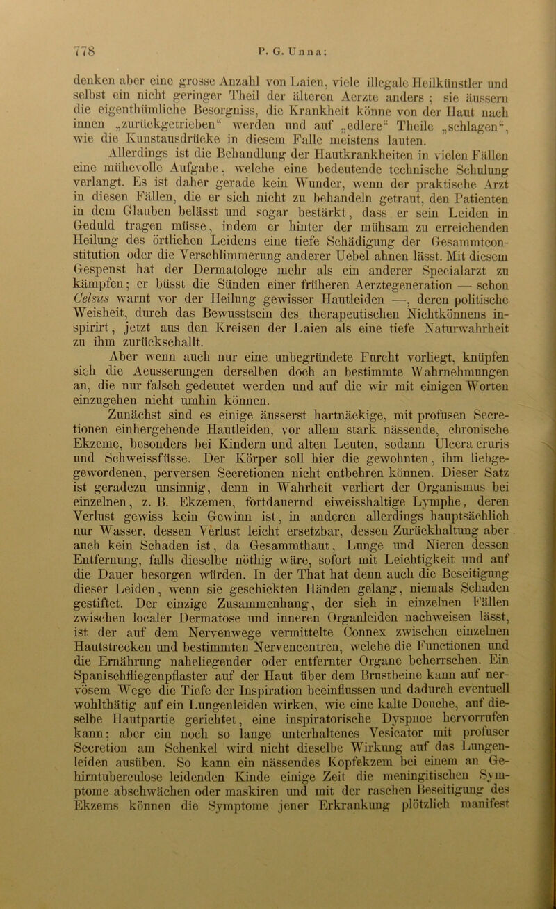denken aber eine grosse Anzahl von Laien, viele illegale Heilkünstler und selbst ein nicht geringer Theil der älteren Aerzte anders ; sie äussem die eigentümliche Besorgniss, die Krankheit könne von der Haut nach innen „zurückgetrieben“ werden und auf „edlere“ Theile „schlagen“, wie die Kunstausdrücke in diesem Falle meistens lauten. Allerdings ist die Behandlung der Hautkrankheiten in vielen Fällen eine mühevolle Aufgabe, welche eine bedeutende technische Schulung verlangt. Es ist daher gerade kein Wunder, wenn der praktische Arzt in diesen Fällen, die er sich nicht zu behandeln getraut, den Patienten in dem Glauben belässt und sogar bestärkt, dass er sein Leiden in Geduld tragen müsse, indem er hinter der mühsam zu erreichenden Heilung des örtlichen Leidens eine tiefe Schädigung der Gesammtcon- stitution oder die Verschlimmerung anderer Uebel ahnen lässt. Mit diesem Gespenst hat der Dermatologe mehr als ein anderer Specialarzt zu kämpfen; er biisst die Sünden einer früheren Aerztegeneration — schon Celsus warnt vor der Heilung gewisser Hautleiden —, deren politische Weisheit, durch das Bewusstsein des therapeutischen Nichtkönnens in- spirirt, jetzt aus den Kreisen der Laien als eine tiefe Naturwahrheit zu ihm zurückschallt. Aber wenn auch nur eine unbegründete Furcht vorliegt, knüpfen sich die Aeusserungen derselben doch an bestimmte Wahrnehmungen an, die nur falsch gedeutet werden und auf die wir mit einigen Worten einzugehen nicht umhin können. Zunächst sind es einige äusserst hartnäckige, mit profusen Secre- tionen einhergehende Hautleiden, vor allem stark nässende, chronische Ekzeme, besonders bei Kindern und alten Leuten, sodann Ulcera cruris und Schweissfiisse. Der Körper soll hier die gewohnten, ihm liebge- gewordenen, perversen Secretionen nicht entbehren können. Dieser Satz ist geradezu unsinnig, denn in Wahrheit verliert der Organismus bei einzelnen, z. B. Ekzemen, fortdauernd eiweisshaltige Lymphe, deren Verlust gewiss kein Gewinn ist, in anderen allerdings hauptsächlich nur Wasser, dessen Verlust leicht ersetzbar, dessen Zurückhaltung aber auch kein Schaden ist, da Gesammthaut, Lunge und Nieren dessen Entfernung, falls dieselbe nöthig wäre, sofort mit Leichtigkeit und auf die Dauer besorgen würden. In der That hat denn auch die Beseitigung dieser Leiden, wenn sie geschickten Händen gelang, niemals Schaden gestiftet. Der einzige Zusammenhang, der sich in einzelnen Fällen zwischen localer Dermatose und inneren Organleiden nachweisen lässt, ist der auf dem Nervenwege vermittelte Connex zwischen einzelnen Hautstrecken und bestimmten Nervencentren, welche die Functionen und die Ernährung naheliegender oder entfernter Organe beherrschen. Ein Spanischfliegenpflaster auf der Haut über dem Brustbeine kann auf ner- vösem Wege die Tiefe der Inspiration beeinflussen und dadurch eventuell wohlthätig auf ein Lungenleiden wirken, wie eine kalte Douche, auf die- selbe Hautpartie gerichtet, eine inspiratorische Dyspnoe liervorrufen kann; aber ein noch so lange unterhaltenes Vesicator mit profuser Secretion am Schenkel wird nicht dieselbe Wirkung auf das Lungen- leiden ausüben. So kann ein nässendes Kopfekzem bei einem an Ge- himtuberculose leidenden Kinde einige Zeit die meningitischen Sym- ptome abschwächen oder maskiren und mit der raschen Beseitigung des Ekzems können die Symptome jener Erkrankung plötzlich manifest