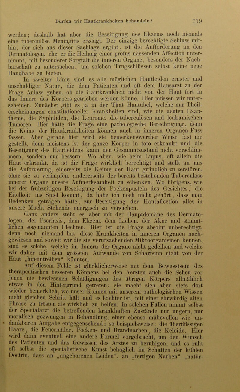 werden; deshalb hat aber die Beseitigung des Ekzems noch niemals eine tuberculöse Meningitis erzeugt. Der einzige berechtigte Schluss mit- hin , der sich aus dieser Sachlage ergibt, ist die Aufforderung an den Dermatologen, ehe er die Heilung einer profus nässenden Affection unter- nimmt, mit besonderer Sorgfalt die inneren Organe, besonders der Nach- barschaft zu untersuchen, um solchen Trugschlüssen selbst keine neue Handhabe zu bieten. In zweiter Linie sind es alle möglichen Hautleiden ernster und unschuldiger Natur, die dein Patienten und oft dem Hausarzt zu der Frage Anlass geben, ob die Hautkrankheit nicht von der Haut fort in das Innere des Körpers getrieben werden könne. Hier müssen wir unter- scheiden. Zunächst gibt es ja in der That Hautübel, welche nur Theil- erscheinimgen constitutioneller Krankheiten sind, wie die acuten Exan- theme, die Syphiliden, die Leprome, die tuberculösen und leukämischen Tumoren. Hier hätte die Frage eine pathologische Berechtigung, denn die Keime der Hautkrankheiten können auch in inneren Organen Fuss fassen. Aber gerade hier wird sie bemerkenswerther Weise fast nie gestellt, denn meistens ist der ganze Körper in toto erkrankt und die Beseitigung des Hautleidens kann den Gesammtzustand nicht verschlim- mern, sondern nur bessern. Wo aber, wie beim Lupus, oft allein die Haut erkrankt, da ist die Frage wirklich berechtigt und stellt an uns die Anforderung, einerseits die Keime der Haut gründlich zu zerstören, ohne sie zu verimpfen, andererseits der bereits bestehenden Tuberculöse innerer Organe unsere Aufmerksamkeit zu schenken. Wo übrigens, wie bei der frühzeitigen Beseitigung der Poekenpusteln des Gesichtes, die Eitelkeit ins Spiel kommt, da habe ich noch nicht gehört, dass man Bedenken getragen hätte, zur Beseitigung der Hautaffection alles in unsere Macht Stehende energisch zu versuchen. Ganz anders steht es aber mit der Hauptdomäne des Dermato- logen, der Psoriasis, dem Ekzem, dem Lichen, der Akne und sämmt- lichen sogenannten Flechten. Hier ist die Frage absolut unberechtigt, denn noch niemand hat diese Krankheiten in inneren Organen nach- gewiesen und soweit wir die sie verursachenden Mikroorganismen kennen, sind es solche, welche im Innern der Organe nicht gedeihen und welche wir daher mit dem grössten Aufwande von Scharfsinn nicht von der Haut „hineintreiben“ könnten. Auf diesem Felde ist glücklicherweise mit dem Bewusstsein des therapeutischen besseren Könnens bei den Aerzten auch die Scheu vor jenen nie bewiesenen Schädigungen des übrigen Körpers allmählich etwas in den Hintergrund getreten; sie macht sich aber stets dort wieder bemerklich, wo unser Können mit unserem pathologischen Wissen nicht gleichen Schritt hält und es leichter ist, mit einer ehrwürdig alten Phrase zu trösten als wirklich zu helfen. In solchen Fällen nimmt selbst der Specialarzt die betreffenden krankhaften Zustände nur ungern, nur moralisch gezwungen in Behandlung, einer ebenso mühevollen wie un- dankbaren Aufgabe entgegensehend; so beispielsweise: die überflüssigen Haare, die Feuermäler, Pocken- und Brandnarben, die Keloide. Hier wird dann eventuell eine andere Formel vorgebracht, um den Wunsch des Patienten und das Gewissen des Arztes zu beruhigen, und es ruht oft selbst die specialistische Kunst behaglich im Schatten der kühlen Doctrin, dass an „angeborenen Leiden“, an „fertigen Narben“ „natür-