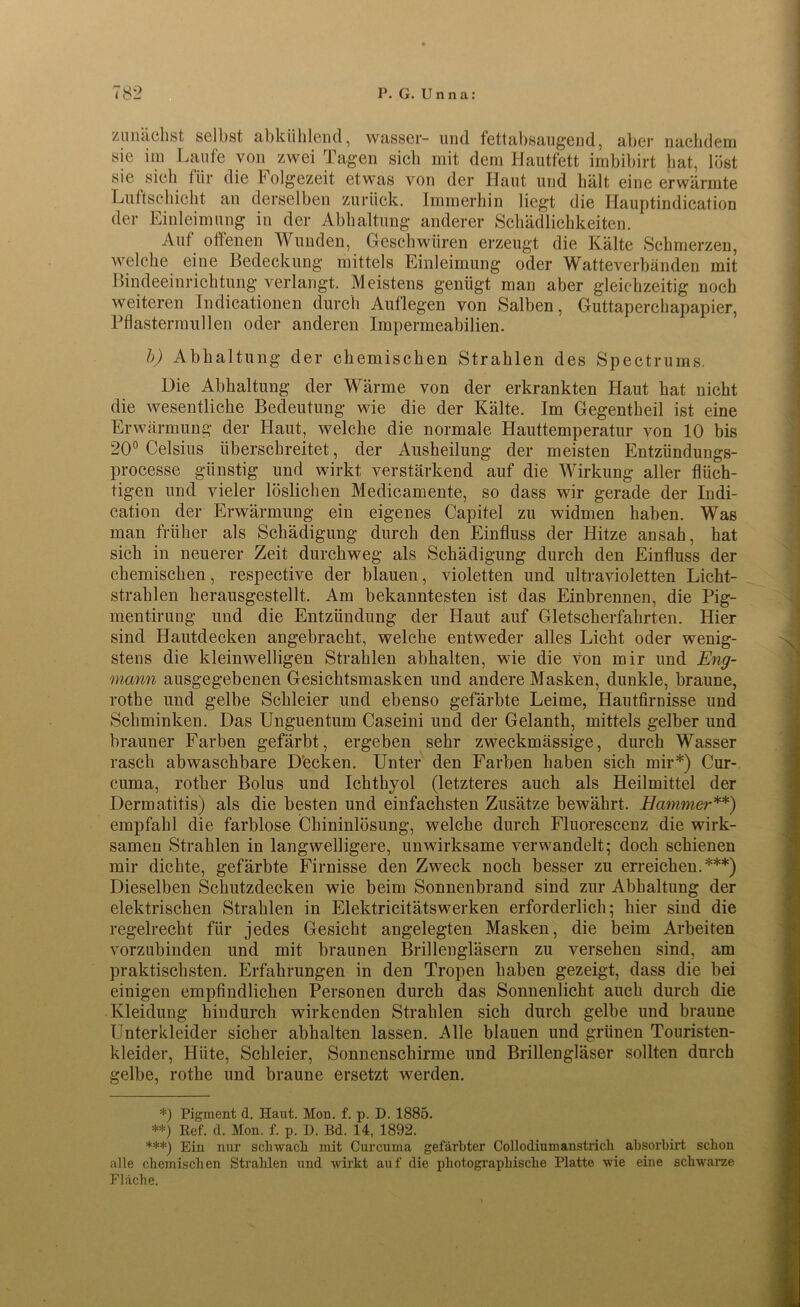zunächst selbst, abkühlend, wasser- und fettabsaugend, aber nachdem sie im Laufe von zwei Tagen sich mit dem Hautfett imbibirt hat, löst sie sich für die Folgezeit etwas von der Haut und hält eine erwärmte Luftschicht an derselben zurück. Immerhin liegt die Hauptindication der Einleimung in der Abhaltung anderer Schädlichkeiten. Auf offenen Wunden, Geschwüren erzeugt die Kälte Schmerzen, welche eine Bedeckung mittels Einleimung oder Watteverbänden mit Bindeeinrichtung verlangt. Meistens genügt man aber gleichzeitig noch weiteren Indicationen durch Auflegen von Salben, Guttaperchapapier, Pflastermüden oder anderen Impermeabilien. b) Abhaltung der chemischen Strahlen des Spectrurns. Die Abhaltung der Wärme von der erkrankten Haut hat nicht die wesentliche Bedeutung wie die der Kälte. Im Gegentheil ist eine Erwärmung der Haut, welche die normale Hauttemperatur von 10 bis 20° Celsius überschreitet, der Ausheilung der meisten Entzündungs- processe günstig und wirkt verstärkend auf die Wirkung aller flüch- tigen und vieler löslichen Medicamente, so dass wir gerade der Indi- cation der Erwärmung ein eigenes Capitel zu widmen haben. Was man früher als Schädigung durch den Einfluss der Hitze ansah, hat sich in neuerer Zeit durchweg als Schädigung durch den Einfluss der chemischen, respective der blauen, violetten und ultravioletten Licht- strahlen herausgestellt. Am bekanntesten ist das Einbrennen, die Pig- mentirung und die Entzündung der Haut auf Gletscherfahrten. Hier sind Hautdecken angebracht, welche entweder alles Licht oder wenig- stens die kleinwelligen Strahlen abhalten, wie die von mir und Eng- mann ausgegebenen Gesichtsmasken und andere Masken, dunkle, braune, rothe und gelbe Schleier und ebenso gefärbte Leime, Hautfirnisse und Schminken. Das Unguentum Caseini und der Gelanth, mittels gelber und brauner Farben gefärbt, ergeben sehr zweckmässige, durch Wasser rasch abwaschbare Decken. Unter den Farben haben sich mir*) Cur- cuma, rother Bolus und Ichthyol (letzteres auch als Heilmittel der Dermatitis) als die besten und einfachsten Zusätze bewährt. Hammer**) empfahl die farblose Chininlösung, welche durch Fluorescenz die wirk- samen Strahlen in langwelligere, unwirksame verwandelt; doch schienen mir dichte, gefärbte Firnisse den Zweck noch besser zu erreichen.***) Dieselben Schutzdecken wie beim Sonnenbrand sind zur Abhaltung der elektrischen Strahlen in Elektricitätswerken erforderlich; hier sind die regelrecht für jedes Gesicht angelegten Masken, die beim Arbeiten vorzubinden und mit braunen Brillengläsern zu versehen sind, am praktischsten. Erfahrungen in den Tropen haben gezeigt, dass die bei einigen empfindlichen Personen durch das Sonnenlicht auch durch die Kleidung hindurch wirkenden Strahlen sich durch gelbe und braune Unterkleider sicher abhalten lassen. Alle blauen und grünen Touristen- kleider, Hüte, Schleier, Sonnenschirme und Brillengläser sollten durch gelbe, rothe und braune ersetzt werden. *) Pigment d. Haut. Mon. f. p. D. 1885. **) lief. d. Mon. f. p. D. Bd. 14, 1892. ***) Ein nur schwach mit Curcuma gefärbter Collodiumanstrich absorbirt schon alle chemischen Strahlen und wirkt auf die photographische Platte wie eine schwarze Fläche.