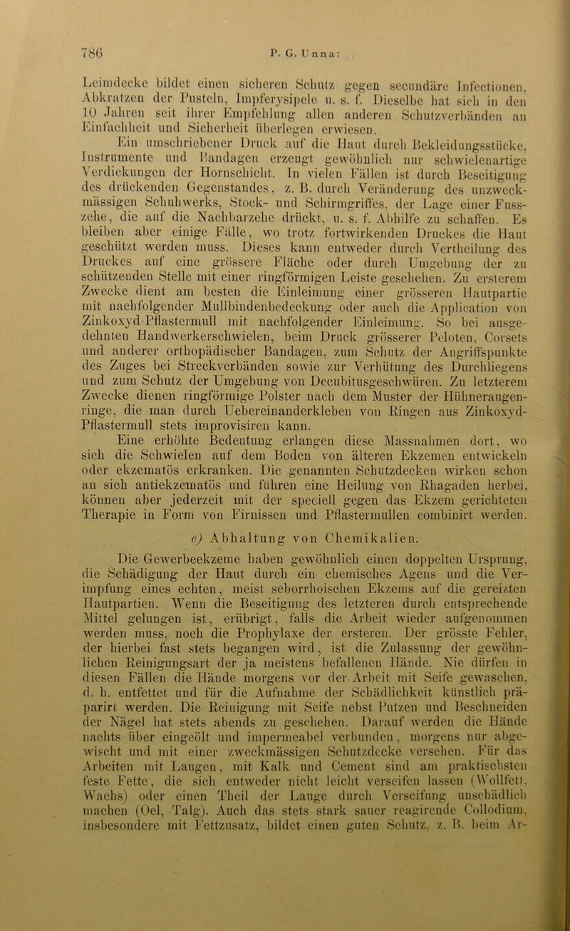 Leimdecke bildet einen sicheren Schutz gegen secundäre Infectionen, Abkratzen der Pusteln, Impferysipele u. s. f. Dieselbe hat sich in den 10 Jahren seit ihrer Empfehlung allen anderen Schutzverbänden an Einfachheit und Sicherheit überlegen erwiesen. Ein umschriebener Druck auf die Haut durch Bekleidungsstücke, Instrumente und Bandagen erzeugt gewöhnlich nur Schwielen artige Verdickungen der Hornschicht. In vielen Fällen ist durch Beseitigung des drückenden Gegenstandes, z. B. durch Veränderung des unzwcck- mässigen Schuhwerks, Stock- und Schirmgriffes, der Lage einer Fuss- zehe, die auf die Nachbarzehe drückt, u. s. f. Abhilfe zu schaffen. Es bleiben aber einige Fälle, wo trotz fortwirkenden Druckes die Haut geschützt werden muss. Dieses kann entweder durch Verkeilung des Druckes auf eine grössere Fläche oder durch Umgebung der zu schützenden Stelle mit einer ringförmigen Leiste geschehen. Zu ersterem Zwecke dient am besten die Einleimung einer grösseren Hautpartie mit nachfolgender Mullbindenbedeckung oder auch die Application von Zinkoxyd-Pflastermull mit nachfolgender Einleimung. So bei ausge- dehnten Handwerkerschwielen, beim Druck grösserer Peloten, Corsets und anderer orthopädischer Bandagen, zum Schutz der Angriffspunkte des Zuges bei Streckverbänden sowie zur Verhütung des Durchliegens und zum Schutz der Umgebung von Decubitusgeschwären. Zu letzterem Zwecke dienen ringförmige Polster nach dem Muster der Hiihneraugen- ringe, die man durch Uebereinanderkleben von Ringen aus Zinkoxyd- Pflastermull stets improvisiren kann. Eine erhöhte Bedeutung erlangen diese Massnahmen dort, wo sich die Schwielen auf dem Boden von älteren Ekzemen entwickeln oder ekzematös erkranken. Die genannten Schutzdecken wirken schon an sich antiekzematös und führen eine Heilung von Rhagaden herbei, können aber jederzeit mit der speeiell gegen das Ekzem gerichteten Therapie in Form von Firnissen und Pflastermullen combinirt werden. e) Abhaltung von Chemikalien. Die Gewerbeekzeme haben gewöhnlich einen doppelten Ursprung, die Schädigung der Haut durch ein chemisches Agens und die Ver- impfung eines echten, meist seborrhoischen Ekzems auf die gereizten Hautpartien. Wenn die Beseitigung des letzteren durch entsprechende Mittel gelungen ist, erübrigt, falls die Arbeit wieder aufgenommen werden muss, noch die Prophylaxe der ersterem Der grösste Fehler, der hierbei fast stets begangen wird, ist die Zulassung der gewöhn- lichen Reinigungsart der ja meistens befallenen Hände. Nie dürfen in diesen Fällen die Hände morgens vor der Arbeit mit Seife gewaschen, d. h. entfettet und für die Aufnahme der Schädlichkeit künstlich prä- parirt werden. Die Reinigung mit Seife nebst Putzen und Beschneiden der Nägel hat stets abends zu geschehen. Darauf werden die Hände nachts über eingeölt und impermeabel verbunden, morgens nur abge- wischt und mit einer zweckmässigen Schutzdecke versehen. Für das Arbeiten mit Laugen, mit Kalk und Cement sind am praktischsten feste Fette, die sich entweder nicht leicht verseifen lassen (Wollfett. Wachs) oder einen Tlieil der Lauge durch Verseifung unschädlich machen (Del, Talg). Auch das stets stark sauer reagirende Collodium, insbesondere mit Fettzusatz, bildet einen guten Schutz, z. B. beim Ar-