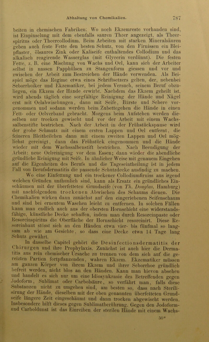 beiten in chemischen Fabriken: Wo noch Ekzemreste vorhanden sind, ist Einpinselung mit dem ebenfalls sauren Theer angezeigt, als Theer- spiritus oder Theercollodium. Beim Arbeiten mit starken Mineralsäuren geben auch feste Fette den besten Schutz, von den Firnissen ein Blei- ptlaster, ölsaures Zink oder Kaliseife enthaltendes Collodium und das alkalisch reagirende Wasserglas (mit Glycerin verdünnt). Die festen Fette, z. B. eine Mischung von Wachs und Oel, kann sich der Arbeiter selbst in nassen Papphiilsen zu Stangenform giessen und vor und zwischen der Arbeit zum Bestreichen der Hände verwenden. Als Bei- spiel möge das Regime etwa eines Schriftsetzers gelten, der, nebenbei Seborrhoiker und Ekzematiker, bei jedem Versuch, seinem Beruf obzu- liegen, ein Ekzem der Hände erwirbt. Nachdem das Ekzem geheilt ist, wird abends täglich eine sorgfältige Reinigung der Hände und Nägel erst mit Oelabwischungen, dann mit Seife, Bürste und Schere vor- genommen und sodann werden beim Zubettegehen die Hände in einen Fett- oder Oelverband gebracht. Morgens beim Aufstehen werden die- selben nur trocken gewischt und vor der Arbeit mit einem Wachs- salbenstifte bestrichen. Nach der Arbeit in der Frühstückspause wird der grobe Schmutz mit einem ersten Lappen und Oel entfernt, die feineren Bleitheilchen dann mit einem zweiten Lappen und Oel mög- lichst gereinigt, dann das Frühstück eingenommen und die Hände wieder mit dem Wachssalbenstift bestrichen. Nach Beendigung der Arbeit: neue Oelreinigung vor dem Essen; dann wieder die abendliche gründliche Reinigung mit Seife. In ähnlicher Weise mit genauem Eingehen auf die Eigenheiten des Berufs und die Tageseintheilung ist in jedem Fall von Berufsdermatitis die passende Schatzdecke ausfindig zu machen. Wo eine Einfettung und ein trockener Collodiumfirniss aus irgend welchen Gründen unthunlich sind, kann als Ersatz ein gründliches Ein- schäumen mit der überfetteten Grundseife (von Th. Douglas, Hamburg) mit nachfolgendem trockenen Abwischen des Schaums dienen. Die Chemikalien wirken dann zunächst auf den eingeriebenen Seifenschaum und sind bei erneutem Waschen leicht zu entfernen. In solchen Fällen kann man endlich auch aus der obersten Hornschicht eine widerstands- fähige, künstliche Decke schaffen, indem man durch Resorcinpaste oder Resorcinspiritus die Oberfläche der Hornschicht resorcinirt. Diese Re- sorcinhaut stösst sich an den Händen etwa vier- bis fünfmal so lang- sam ab wie am Gesichte, so dass eine Decke etwa 14 Tage lang Schutz gewährt. ln dasselbe Capitel gehört die Desinfectionsdermatitis der Chirurgen und ihre Prophylaxis. Zunächst ist auch hier die Derma- titis aus rein chemischer Ursache zu trennen von dem sich auf die ge- reizten Partien fortpflanzenden, wahren Ekzem. Ekzematiker müssen am ganzen Körper von ihrem Ekzem und ihrer Seborrhoe gründlich befreit werden, nicht blos an den Händen. Kann man hievon absehen und handelt es sich nur um eine Idiosynkrasie des Betreffenden gegen Jodoform, Sublimat oder Carbolsäure, so verfährt man, falls diese Substanzen nicht zu umgehen sind, am besten so, dass nach Sterili- sirung der Hände, dieselben mit der oben genannten überfetteten Grund- seife längere Zeit eingeschäumt und dann trocken abgewischt werden. Insbesondere hilft dieses gegen Sublimatberührung. Gegen den Jodoform- und Carboldunst ist das Einreiben der sterilen Hände mit einem Waclis- 50*