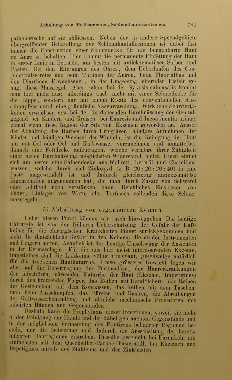 pathologische auf sie abfliessen. Neben der in andere Specialgebiete übergreifenden Behandlung der Schleimhautaffectionen ist dabei fast immer die Construction einer Schutzdecke für die benachbarte Haut im Auge zu behalten. Hier kommt die permanente Einfettung der Haut in erster Linie in Betracht, am besten mit antiekzematösen Salben und Pasten. Bei den Eiterungen des Ohres, dem Ueberlaufen des Con- junctivalsecretes und beim Thränen der Augen, beim Fluor albus und den Diarrhoen Erwachsener, in der Umgebung eiternder Fisteln ge- nügt diese Massregel. Aber schon bei der Sykosis subnasalis kommt man hier nicht aus; allerdings auch nicht mit einer Schutzdecke für die Lippe, sondern nur mit einem Ersatz des conventioneilen Aus- schnupfens durch eine gründliche Nasenwaschung. Wirkliche Schwierig- keiten erwachsen erst bei der fortdauernden Durchnässung der Genital- gegend bei Kindern und Greisen, bei Enuresis und Incontinentia urinae, zumal wenn diese Region der Sitz von Ekzemen geworden ist. Ausser der Abhaltung des Harnes durch Uringläser, häufiges Aufnehmen der Kinder und häufigen Wechsel der Windeln, ist die Reinigung der Haut nur mit Oel oder Oel und Kalkwasser vorzunehmen und unmittelbar danach eine Fettdecke aufzutragen, welche vermöge ihrer Zähigkeit einer neuen Durchnässung möglichsten Widerstand bietet. Hiezu eignet sich am besten eine Salbendecke ans Wollfett, Leinöl und Chamillen- wasser , welche durch viel Zinkoxyd (z. B. 20 : 20 : 20 : 40) in eine Paste umgewandelt ist und dadurch gleichzeitig antiekzematöse Eigenschaften angenommen hat, die man durch Zusatz von Schwefel oder Ichthyol noch verstärken kann. Reichliches Einstreuen von Puder, Einlagen von Watte oder Torfmoos vollenden diese Schutz- m assregeln. h) Abhaltung von organisirten Keimen. Ueber diesen Punkt können wir rasch hinweggehen. Die heutige Chirurgie ist von der früheren Ueberschätzung der Gefahr der Luft- keime für die chirurgischen Krankheiten längst zurückgekommen und sieht die thatsächliche Gefahr in den Keimen, die an den Instrumenten und Fingern haften. Aehnlich ist der heutige Umschwung der Ansichten in der Dermatologie. Für die uns hier meist interessirenden Ekzeme, Impetigines sind die Luftkeime völlig irrelevant, geschweige natürlich für die trockenen Hautkatarrke. Umso grösseres Gewicht legen wir aber auf die Uebertragung der Furunculose, der Haarerkrankungen der infectiösen, nässenden Katarrhe der Haut (Ekzeme, Impetigines) durch den kratzenden Finger, das Reiben mit Handtüchern, das Reiben der Gesichtshaut auf dem Kopfkissen, das Reiben mit dem Taschen- tuch beim Ausschnupfen, das Bürsten und Rasiren, die Abreibungen der Kaltwasserbehandlung und ähnliche mechanische Proceduren mit inficirten Händen und Gegenständen. Deshalb kann die Prophylaxis dieser Infectionen, soweit sie nicht in der Reinigung der Hände und der dabei gebrauchten Gegenstände und in der möglichsten Vermeidung des Frottirens behaarter Regionen be- steht, nur die Bedeckung und dadurch die Ausschaltung der bereits inficirten Hautregionen erstreben. Dieselbe geschieht bei Furunkeln am einfachsten mit dem Quecksilber-Carbol-Pflastermull, bei Ekzemen und Impetigines mittels des Zinkleims und der Zinkpasten.