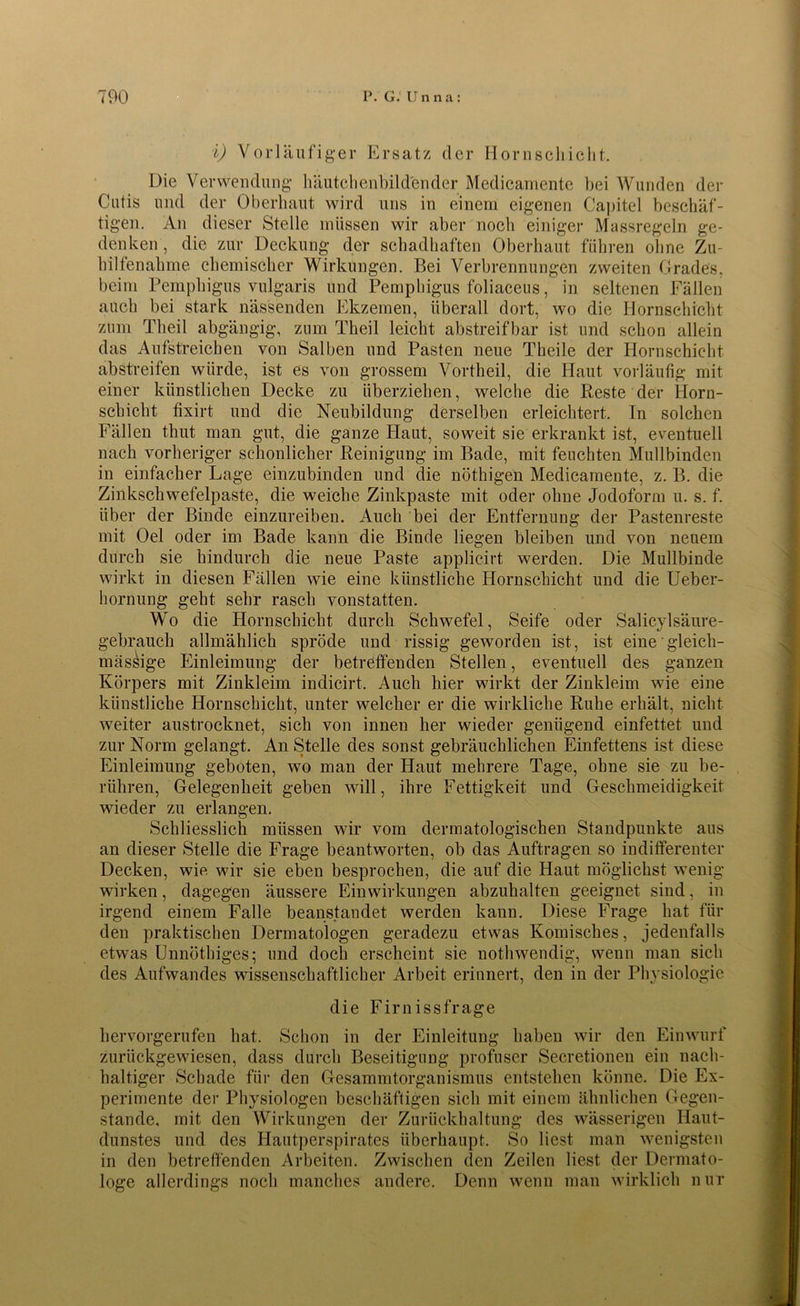 i) Vorläufiger Ersatz der Hornschicht. Die Verwendung häutchenbild'ender Medicamente hei Wunden der Cutis und der Oberhaut wird uns in einem eigenen Capitel beschäf- tigen. An dieser Stelle müssen wir aber noch einiger Massregeln ge- denken , die zur Deckung der schadhaften Oberhaut führen ohne Zu- hilfenahme chemischer Wirkungen. Bei Verbrennungen zweiten Grades, beim Pemphigus vulgaris und Pemphigus foliaceus, in seltenen Fällen auch bei stark nässenden Ekzemen, überall dort, wo die Hornschicht zum Theil abgängig, zum Theil leicht abstreifbar ist und schon allein das Aufstreichen von Salben und Pasten neue Theile der Hornschicht abstreifen würde, ist es von grossem Vortheil, die Haut vorläufig mit einer künstlichen Decke zu überziehen, welche die Reste der Horn- schiclit fixirt und die Neubildung derselben erleichtert. In solchen Fällen thut man gut, die ganze Haut, soweit sie erkrankt ist, eventuell nach vorheriger schonlicher Reinigung im Bade, mit feuchten Mullbinden in einfacher Lage einzubinden und die nöthigen Medicamente, z. B. die Zinkschwefelpaste, die weiche Zinkpaste mit oder ohne Jodoform u. s. f. über der Binde einzureiben. Auch bei der Entfernung der Pastenreste mit Oel oder im Bade kann die Binde liegen bleiben und von neuem durch sie hindurch die neue Paste applicirt werden. Die Mullbinde wirkt in diesen Fällen wie eine künstliche Hornschicht und die Ueber- hornung geht sehr rasch vonstatten. Wo die Hornschicht durch Schwefel, Seife oder Salicylsäure- gebrauch allmählich spröde und rissig geworden ist, ist eine gleich- massige Einleimung der betreffenden Stellen, eventuell des ganzen Körpers mit Zinkleim indicirt. Auch hier wirkt der Zinkleim wie eine künstliche Hornschicht, unter welcher er die wirkliche Ruhe erhält, nicht weiter austrocknet, sich von innen her wieder genügend einfettet und zur Norm gelangt. An Stelle des sonst gebräuchlichen Einfettens ist diese Einleimung geboten, wo man der Haut mehrere Tage, ohne sie zu be- rühren, Gelegenheit geben will, ihre Fettigkeit und Geschmeidigkeit wieder zu erlangen. Schliesslich müssen wir vom dermatologischen Standpunkte aus an dieser Stelle die Frage beantworten, ob das Aufträgen so indifferenter Decken, wie wir sie eben besprochen, die auf die Haut möglichst wenig wirken, dagegen äussere Einwirkungen abzuhalten geeignet sind, in irgend einem Falle beanstandet werden kann. Diese Frage hat für den praktischen Dermatologen geradezu etwas Komisches, jedenfalls etwas Unnöthiges; und doch erscheint sie nothwendig, wenn man sich des Aufwandes wissenschaftlicher Arbeit erinnert, den in der Physiologie die Firnissfrage hervorgerufen hat. Schon in der Einleitung haben wir den Einwurf zurückgewiesen, dass durch Beseitigung profuser Secretionen ein nach- haltiger Schade für den Gesammtorganismus entstehen könne. Die Ex- perimente der Physiologen beschäftigen sich mit einem ähnlichen Gegen- stände. mit den Wirkungen der Zurückhaltung des wässerigen Haut- dunstes und des Hautperspirates überhaupt. So liest man wenigsten in den betreffenden Arbeiten. Zwischen den Zeilen liest der Dermato- loge allerdings noch manches andere. Denn wenn man wirklich nur