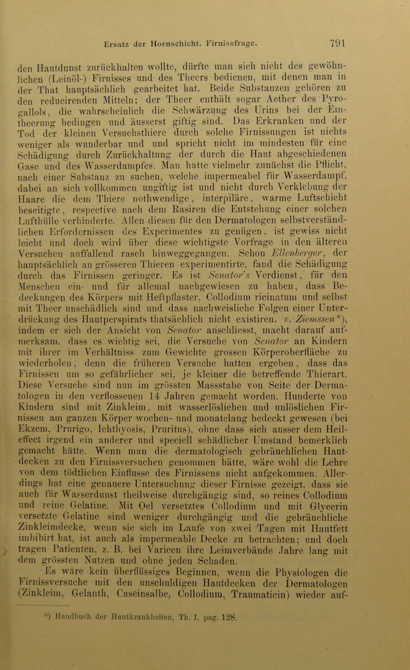 den Hautdunst zurückhalten wollte, dürfte man sich nicht des gewöhn- lichen (Leinöl-) Firnisses und des Tlieers bedienen, mit denen man in der Tliat hauptsächlich gearbeitet hat. Beide Substanzen gehören zu den reducirenden Mitteln; der Theer enthält sogar Aether des Pyro- gallols, die wahrscheinlich die Schwärzung des Urins bei der Em- theerung bedingen und äusserst giftig sind. Das Erkranken und der Tod der kleinen Versuchstkiere durch solche Firnissungen ist nichts weniger als wunderbar und und spricht nicht im mindesten für eine Schädigung durch Zurückhaltung der durch die Haut abgeschiedenen Gase und des Wasserdampfes. Man hatte vielmehr zunächst die Pflicht, nach einer Substanz zu suchen, welche impermeabel für Wasserdampf, dabei an sich vollkommen ungiftig ist und nicht durch Verklebung der Haare die dem Thiere nothwendige, interpiläre, warme Luftschicht beseitigte, respective nach dem Rasiren die Entstehung einer solchen Lufthülle verhinderte. Allen diesen für den Dermatologen selbstverständ- lichen Erfordernissen des Experimentes zu genügen, ist gewiss nicht leicht und doch wird über diese wichtigste Vorfrage in den älteren Versuchen auffallend rasch hinweggegangen. Schon Ellenbcrger, der hauptsächlich an grösseren Thieren experimentirte, fand die Schädigung durch das Firnissen geringer. Es ist Senator's Verdienst, für den Menschen ein- und für allemal nachgewiesen zu haben, dass Be- deckungen des Körpers mit Heftpflaster, Collodium ricinatum und selbst mit Theer unschädlich sind und dass nachweisliche Folgen einer Unter- drückung des Hautperspirats tkatsächlick nicht existiren. v. Ziemssen*), indem er sich der Ansicht von Senator anschliesst, macht darauf auf- merksam. dass es wichtig sei, die Versuche von Senator an Kindern mit ihrer im Verhältniss zum Gewichte grossen Körperoberfläche zu wiederholen, denn die früheren Versuche hatten ergeben, dass das Firnissen um so gefährlicher sei, je kleiner die betreffende Thierart. Diese Versuche sind nun im grössten Massstabe von Seite der Derma- tologen in den verflossenen 14 Jahren gemacht worden. Hunderte von Kindern sind mit Zinkleim, mit wasserlöslichen und unlöslichen Fir- nissen am ganzen Körper wochen- und monatelang bedeckt gewesen (bei Ekzem, Prurigo, Ichthyosis, Pruritus), ohne dass sich ausser dem Heil- effect irgend ein anderer und speciell schädlicher Umstand bemerklich gemacht hätte. Wenn man die dermatologisch gebräuchlichen Haut- decken zu den Firnissversuchen genommen hätte, wäre wohl die Lehre von dem tödtlichen Einflüsse des Firnissens nicht aufgekommen. Aller- dings hat eine genauere Untersuchung dieser Firnisse gezeigt, dass sie auch für Wasserdunst theilweise durchgängig sind, so reines Collodium und reine Gelatine. Mit Oel versetztes Collodium und mit Glycerin versetzte Gelatine sind weniger durchgängig und die gebräuchliche Zinkleimdecke, wenn sie sich im Laufe von zwei Tagen mit Hautfett imbibirt hat, ist auch als impermeable Decke zu betrachten; und doch tragen Patienten, z. B. bei Varicen ihre Leimverbände Jahre lang mit dem grössten Nutzen und ohne jeden Schaden. Ls wäre kein überflüssiges Beginnen, wenn die Physiologen die V irnissversuche mit den unschuldigen Hautdecken der Dermatologen (Zinkleim, Gelanth, Caseinsalbe, Collodium, Traumaticin) wieder auf- *) Handbuch der Hautkrankheiten, Th. I, pag. 128.