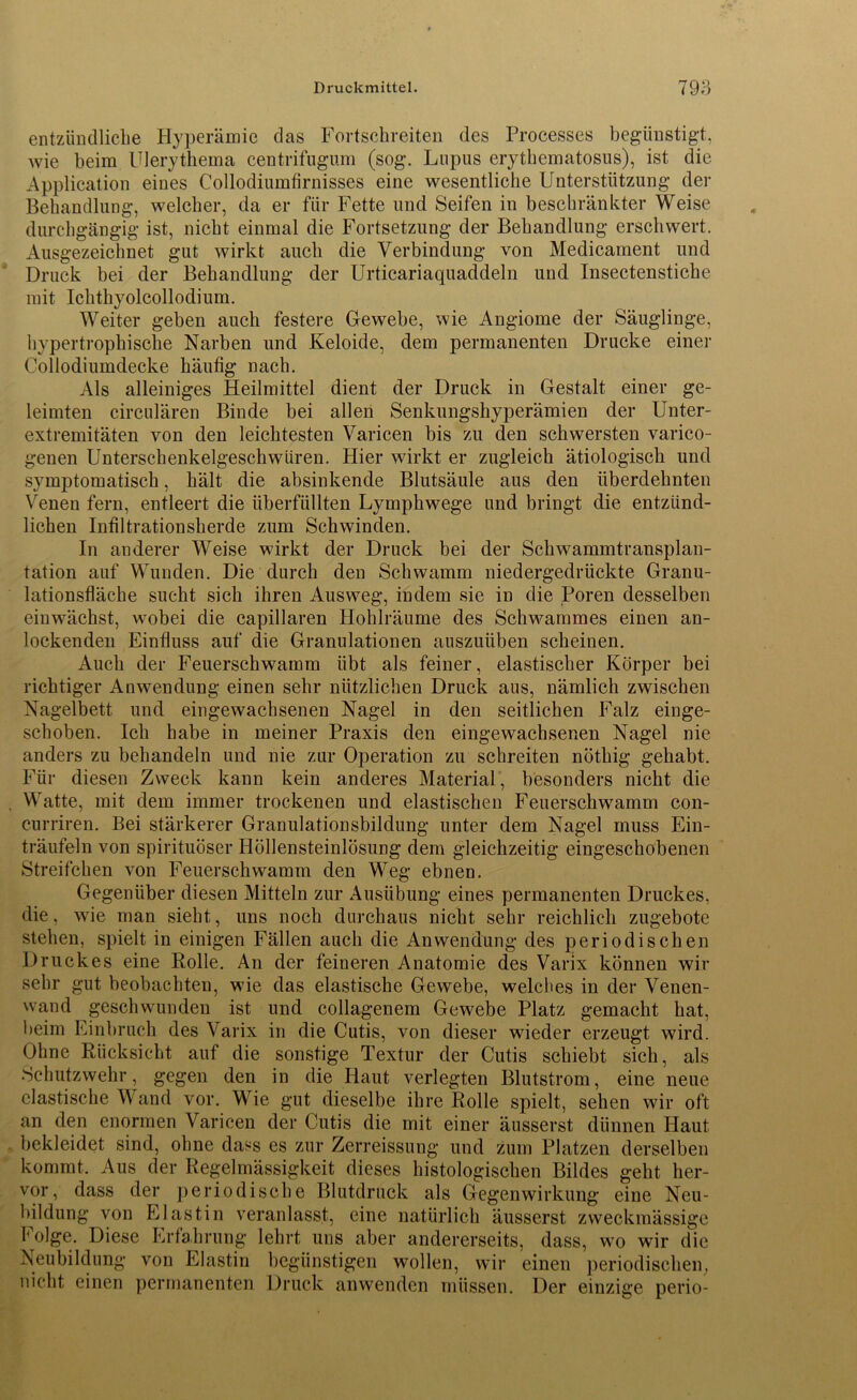 Druckmittel. 79^ entzündliche Hyperämie das Fortschreiten des Processes begünstigt, wie beim Ulerythema centrifugum (sog. Lupus erythematosus), ist die Application eines Collodiumfirnisses eine wesentliche Unterstützung der Behandlung, welcher, da er für Fette und Seifen in beschränkter Weise durchgängig ist, nicht einmal die Fortsetzung der Behandlung erschwert. Ausgezeichnet gut wirkt auch die Verbindung von Medicament und Druck bei der Behandlung der Urticariaquaddeln und Insectenstiche mit Ichthyolcollodium. Weiter geben auch festere Gewebe, wie Angiome der Säuglinge, hypertrophische Narben und Keloide, dem permanenten Drucke einer Collodiumdecke häufig nach. Als alleiniges Heilmittel dient der Druck in Gestalt einer ge- leimten circularen Binde bei allen Senkungshyperämien der Unter- extremitäten von den leichtesten Varicen bis zu den schwersten varico- genen Unterschenkelgeschwüren. Hier wirkt er zugleich ätiologisch und symptomatisch, hält die absinkende Blutsäule aus den überdehnten Venen fern, entleert die überfüllten Lymphwege und bringt die entzünd- lichen Infiltrationsherde zum Schwinden. In anderer Weise wirkt der Druck bei der Schwammtransplan- tation auf Wunden. Die durch den Schwamm niedergedrückte Granu- lationsfläche sucht sich ihren Ausweg, indem sie in die Poren desselben einwächst, wobei die capillaren Hohlräume des Schwammes einen an- lockenden Einfluss auf die Granulationen auszuüben scheinen. Auch der Feuerschwamm übt als feiner, elastischer Körper bei richtiger Anwendung einen sehr nützlichen Druck aus, nämlich zwischen Nagelbett und eingewachsenen Nagel in den seitlichen Falz einge- schoben. Ich habe in meiner Praxis den eingewachsenen Nagel nie anders zu behandeln und nie zur Operation zu schreiten nöthig gehabt. Für diesen Zweck kann kein anderes Material, besonders nicht die Watte, mit dem immer trockenen und elastischen Feuerschwamm con- curriren. Bei stärkerer Granulatiousbildung unter dem Nagel muss Ein- träufeln von spirituöser Höllensteinlösung dem gleichzeitig eingeschobenen Streifchen von Feuerschwamm den Weg ebnen. Gegenüber diesen Mitteln zur Ausübung eines permanenten Druckes, die, wie man sieht, uns noch durchaus nicht sehr reichlich zugebote stehen, spielt in einigen Fällen auch die Anwendung des periodischen Druckes eine Bolle. An der feineren Anatomie des Varix können wir sehr gut beobachten, wie das elastische Gewebe, welches in der Venen- wand geschwunden ist und collagenem Gewebe Platz gemacht hat, beim Einbruch des Varix in die Cutis, von dieser wieder erzeugt wird. Ohne Rücksicht auf die sonstige Textur der Cutis schiebt sich, als Schutzwehr, gegen den in die Haut verlegten Blutstrom, eine neue elastische Wand vor. Wie gut dieselbe ihre Rolle spielt, sehen wir oft an den enormen Varicen der Cutis die mit einer äusserst dünnen Haut bekleidet sind, ohne dass es zur Zerreissung und zum Platzen derselben kommt. Aus der Regelmässigkeit dieses histologischen Bildes geht her- vor, dass der periodische Blutdruck als Gegenwirkung eine Neu- bildung von Elastin veranlasst, eine natürlich äusserst zweckmässige Folge. Diese Erfahrung lehrt uns aber andererseits, dass, wo wir die Neubildung von Elastin begünstigen wollen, wir einen periodischen, nicht einen permanenten Druck anwenden müssen. Der einzige perio-