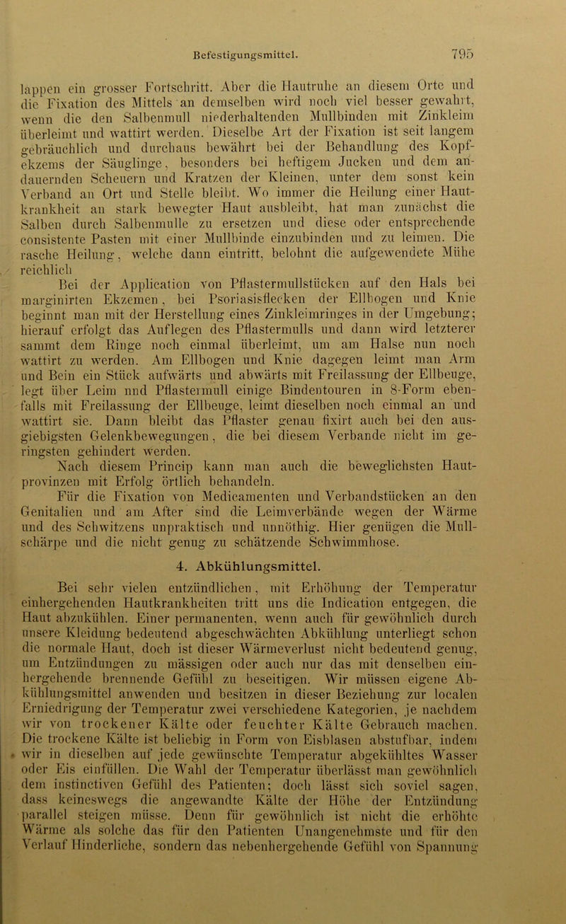 lappen ein grosser Fortschritt. Aber die Hautruhe an diesem Orte und die Fixation des Mittels an demselben wird noch viel besser gewahrt, wenn die den Salbenmull niederhaltenden Mullbinden mit Zinkleim überleimt und wattirt werden. Dieselbe Art der Fixation ist seit langem gebräuchlich und durchaus bewährt bei der Behandlung des Kopf- ekzems der Säuglinge, besonders bei heftigem Jucken und dem an- dauernden Scheuern und Kratzen der Kleinen, unter dem sonst kein Verband an Ort und Stelle bleibt. Wo immer die Heilung einer Haut- krankheit an stark bewegter Haut ausbleibt, hat man zunächst die Salben durch Salbenmulle zu ersetzen und diese oder entsprechende consistente Pasten mit einer Mullbinde einzubinden und zu leimen. Die rasche Heilung, welche dann eintritt, belohnt die aulgewendete Mühe reichlich Bei der Application von Pflastermullstücken auf den Hals bei marginirten Ekzemen, bei Psoriasisflecken der Ellbogen und Knie beginnt man mit der Herstellung eines Zinkleimringes in der Umgebung; hierauf erfolgt das Auflegen des Pflastermulls und dann wird letzterer sainmt dem Ringe noch einmal überleimt, um am Halse nun noch wattirt zu werden. Am Ellbogen und Knie dagegen leimt man Arm und Bein ein Stück aufwärts und abwärts mit Freilassung der Ellbeuge, legt über Leim nnd Pflastennull einige Bindentouren in 8-Form eben- falls mit Freilassung der Ellbeuge, leimt dieselben noch einmal an und wattirt sie. Dann bleibt das Pflaster genau fixirt auch bei den aus- giebigsten Gelenkbewegungen, die bei diesem Verbände nicht im ge- ringsten gehindert werden. Nach diesem Princip kann man auch die beweglichsten Haut- provinzen mit Erfolg örtlich behandeln. Für die Fixation von Medicamenten und Verbandstücken an den Genitalien und am After sind die Leimverbände wegen der Wärme und des Schwitzens unpraktisch und unnöthig. Hier genügen die Mull- schärpe und die nicht genug zu schätzende Schwimmhose. 4. Abkühlungsmittel. Bei sehr vielen entzündlichen, mit Erhöhung der Temperatur einhergehenden Hautkrankheiten tritt uns die Indieation entgegen, die Haut abzukühlen. Einer permanenten, wenn auch für gewöhnlich durch unsere Kleidung bedeutend abgeschwächten Abkühlung unterliegt schon die normale Haut, doch ist dieser Wärmeverlust nicht bedeutend genug, um Entzündungen zu mässigen oder auch nur das mit denselben ein- hergehende brennende Gefühl zu beseitigen. Wir müssen eigene Ab- kühlungsrnittel anwenden und besitzen in dieser Beziehung zur localen Erniedrigung der Temperatur zwei verschiedene Kategorien, je nachdem wir von trockener Kälte oder feuchter Kälte Gebrauch machen. Die trockene Kälte ist beliebig in Form von Eisblasen abstufbar, indem • wir in dieselben auf jede gewünschte Temperatur abgekühltes Wasser oder Eis einfüllen. Die Wahl der Temperatur überlässt man gewöhnlich dem instinctiven Gefühl des Patienten; doch lässt sich soviel sagen, dass keineswegs die angewandte Kälte der Höhe der Entzündung parallel steigen müsse. Denn für gewöhnlich ist nicht die erhöhte Wärme als solche das für den Patienten Unangenehmste und für den Verlauf Hinderliche, sondern das nebenhergehende Gefühl von Spannung
