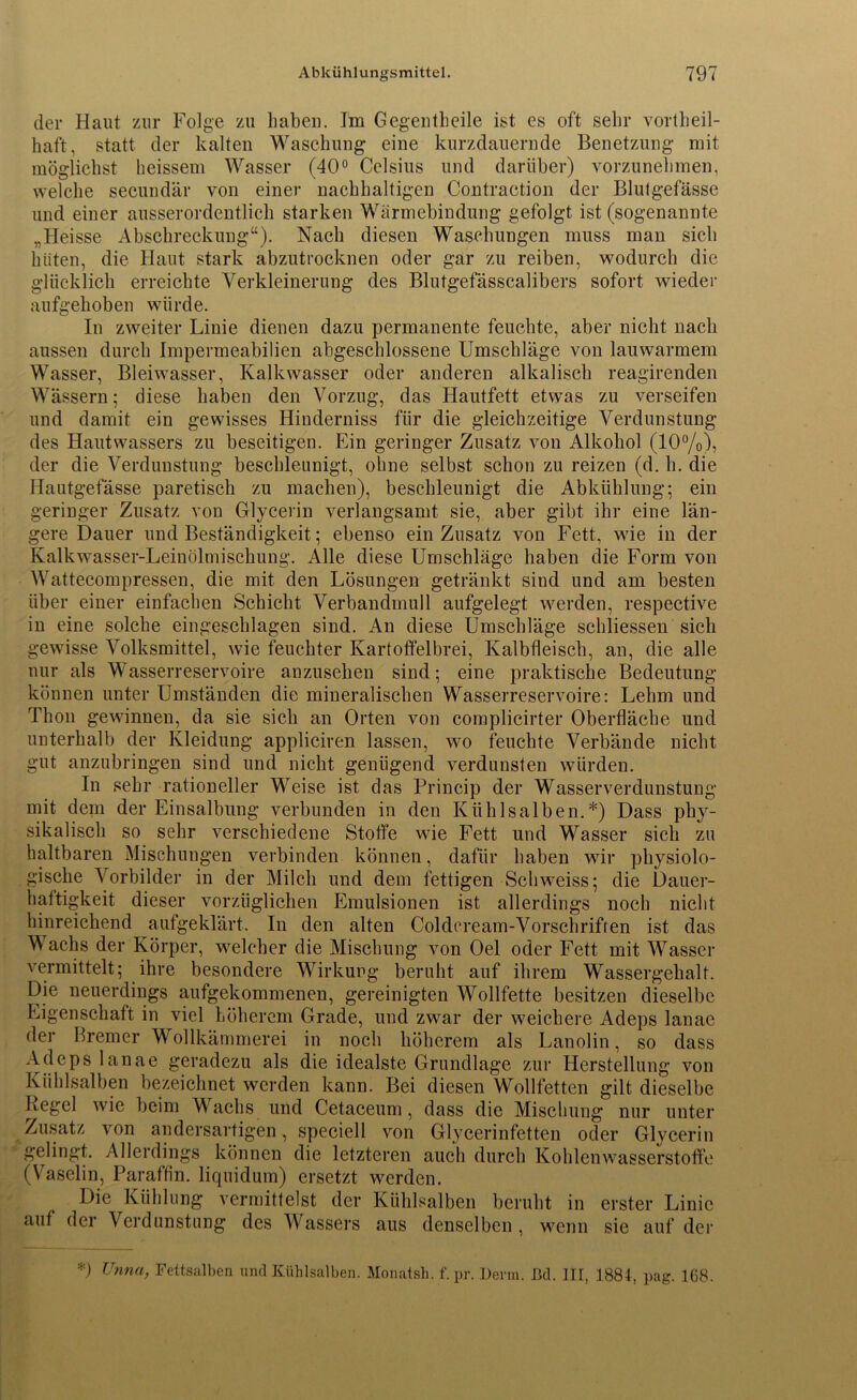 der Haut zur Folge zu haben. Im Gegentheile ist es oft sehr vorteil- haft, statt der kalten Waschung eine kurzdauernde Benetzung mit möglichst heissem Wasser (40° Celsius und darüber) vorzunehmen, welche secundär von einer nachhaltigen Contraction der Blutgefässe und einer ausserordentlich starken Wärmebindung gefolgt ist (sogenannte „Heisse Abschreckung“). Nach diesen Waschungen muss man sich hüten, die Haut stark abzutrocknen oder gar zu reiben, wodurch die glücklich erreichte Verkleinerung des Blutgefässcalibers sofort wieder aufgehoben würde. In zweiter Linie dienen dazu permanente feuchte, aber nicht nach aussen durch Impermeabilien abgeschlossene Umschläge von lauwarmem Wasser, Bleiwasser, Kalkwasser oder anderen alkalisch reagirenden Wässern; diese haben den Vorzug, das Hautfett etwas zu verseifen und damit ein gewisses Hinderniss für die gleichzeitige Verdunstung des Hautwassers zu beseitigen. Ein geringer Zusatz von Alkohol (10%), der die Verdunstung beschleunigt, ohne selbst schon zu reizen (d. h. die Hautgefässe paretisch zu machen), beschleunigt die Abkühlung; ein geringer Zusatz von Glycerin verlangsamt sie, aber gibt ihr eine län- gere Dauer und Beständigkeit; ebenso ein Zusatz von Fett, wie in der Kalkwasser-Leinölmischung. Alle diese Umschläge haben die Form von AVattecompressen, die mit den Lösungen getränkt sind und am besten über einer einfachen Schicht Verbandmull aufgelegt werden, respective in eine solche eingeschlagen sind. An diese Umschläge schliessen sich gewisse A^olksmittel, wie feuchter Kartoffelbrei, Kalbfleisch, an, die alle nur als Wasserreservoire anzusehen sind; eine praktische Bedeutung können unter Umständen die mineralischen Wasserreservoire: Lehm und Thon gewinnen, da sie sich an Orten von complicirter Oberfläche und unterhalb der Kleidung appliciren lassen, wo feuchte Verbände nicht gut anzubringen sind und nicht genügend verdunsten würden. In sehr rationeller Weise ist das Princip der Wasserverdunstung mit dein der Einsalbung verbunden in den Kühlsalben.*) Dass phy- sikalisch so sehr verschiedene Stoffe wie Fett und Wasser sich zu haltbaren Mischungen verbinden können, dafür haben wir physiolo- gische Vorbilder in der Milch und dem fettigen Schweiss; die Dauer- haftigkeit dieser vorzüglichen Emulsionen ist allerdings noch nicht hinreichend aufgeklärt. In den alten Coldcream-Vorschrifren ist das Wachs der Körper, welcher die Mischung von Oel oder Fett mit AVasser vermittelt; ihre besondere Wirkung beruht auf ihrem Wassergehalt. Die neuerdings aufgekommenen, gereinigten Wollfette besitzen dieselbe Eigenschaft in viel höherem Grade, und zwar der weichere Adeps lanae der Bremer Wollkämmerei in noch höherem als Lanolin, so dass Adeps lanae geradezu als die idealste Grundlage zur Herstellung von Kühlsalben bezeichnet werden kann. Bei diesen Wollfetten gilt dieselbe Kegel wie beim Wachs und Cetaceum, dass die Mischung nur unter Zusatz von andersartigen, speciell von Glycerinfetten oder Glycerin gelingt. Allerdings können die letzteren auch durch Kohlenwasserstoffe (Vaselin, Paraffin, liquidum) ersetzt werden. Die Kühlung vermittelst der Kühlsalben beruht in erster Linie auf der Verdunstung des AVassers aus denselben , wenn sie auf der *) Unna, Fettsalben und Kühlsalben. Monatsli. f.pr. Denn. ßd. III, 1884, pag. 168.