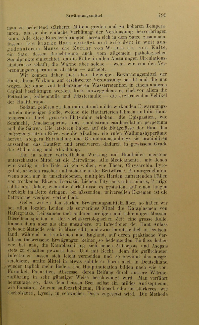 man zu bedeutend stärkeren Mitteln greifen und zu höheren Tempera- turen, als sie die einfache Verhütung der Verdunstung kervorbringen kann. Alle diese Einzelerfahrungen lassen sich in dem Satze zusammen- fassen: Die kranke Haut verträgt und erfordert in weit aus- gedehnterem Masse die Zufuhr von Wärme als von Kälte, ein Satz, dessen Berechtigung auch vom allgemein pathologischen Standpunkte einleuchtet, da die Kälte in allen Abstufungen Circulations- hindernisse schafft, die Wärme aber solche — wenn wir von den Ver- brennungstemperaturen absehen — aufhebt. Wir können daher hier über diejenigen Erwärmungsmittel der Haut, deren Wirkung auf erschwerter Verdunstung beruht und die uns wegen der dabei viel bedeutsameren Wasserretention in einem anderen Capitcl beschäftigen werden, kurz hinweggehen; es sind vor allem die Fettsalben, Salbenmulle und Pflastermulle — die erwärmenden Vehikel der Hauttherapie. Sodann gehören zu den indirect und milde wirkenden Erwärmungs- mitteln diejenigen Stoffe, welche die Hautarterien lähmen und die Haut- temperatur durch grössere Blutzufuhr erhöhen, die Epispastica, wie Senfmehl, Ameisenspiritus, das Emplastrum cantharidatum perpetuum und die Säuren. Die letzteren haben auf die Blutgefässe der Haut den entgegengesetzten Effect wie die Alkalien; sie rufen Wallungshyperämie hervor, steigern Entzündung und Granulationsbildung; sie präcipitiren ausserdem das Hautfett und erschweren dadurch in gewissem Grade die Abdunstung und Abkühlung. Ein in seiner vortrefflichen Wirkung auf Hautleiden meistens unterschätztes Mittel ist die Bettwärme. Alle Medicamente, mit denen wir kräftig in die Tiefe wirken wollen, wie Theer, Chrysarobiu, Pyro- gallol, arbeiten rascher und sicherer in der Bettwärme. Bei ausgedehnten, wenn auch nur in umschriebenen, multiplen Herden auftretenden Fällen von trockenem Ekzem, Psoriasis, Lichen, Pityriasis rubra pilaris, Prurigo sollte man daher, wenn die Verhältnisse es gestatten, auf einen langen Verbleib im Bette dringen; bei nässenden, universellen Ekzemen ist die Bettwärme weniger vortheilhaft. Gehen wir zu den starken Erwärmungsmitteln über, so haben wir bei allen localen Leiden als souveränes Mittel die Kataplasmen von Hafergrütze, Leinsamen und anderen breiigen und schleimigen Massen. Dieselben spielten in der vorbakteriologischen Zeit eine grosse Rolle, kamen dann aber als eine unsaubere, zu Infectionen der Haut Anlass gebende Methode sehr in Misscredit, und zwar hauptsächlich in Deutsch- land, während in Frankreich und England, auf deren praktische Ver- fahren theoretische Erwägungen keinen^ so bedeutenden Einfluss haben wie bei uns, die Kataplasmirung sich neben Antisepsis und Asepsis stets zu erhalten gewusst hat. Und mit Recht, denn die gefürchteten Infectionen lassen sich leicht vermeiden und so gewinnt das ausge- zeichnete, uralte Mittel in etwas subtilerer Form auch in Deutschland wieder täglich mehr Boden. Die Hauptindication bilden nach wie vor: Furunkel, Panaritien. Abscesse, deren Reifung durch äussere Wärme- zuführung in sehr günstiger Weise beschleunigt wird. Man verfährt heutzutage so, dass dem heissen Brei seihst ein mildes Antisepticum, wie Borsäure, Zincum sulfocarbolicum, Chinosol, oder ein stärkeres, wde Karbolsäure, Lysol, in schwacher Dosis zugesetzt wird. Die Methode