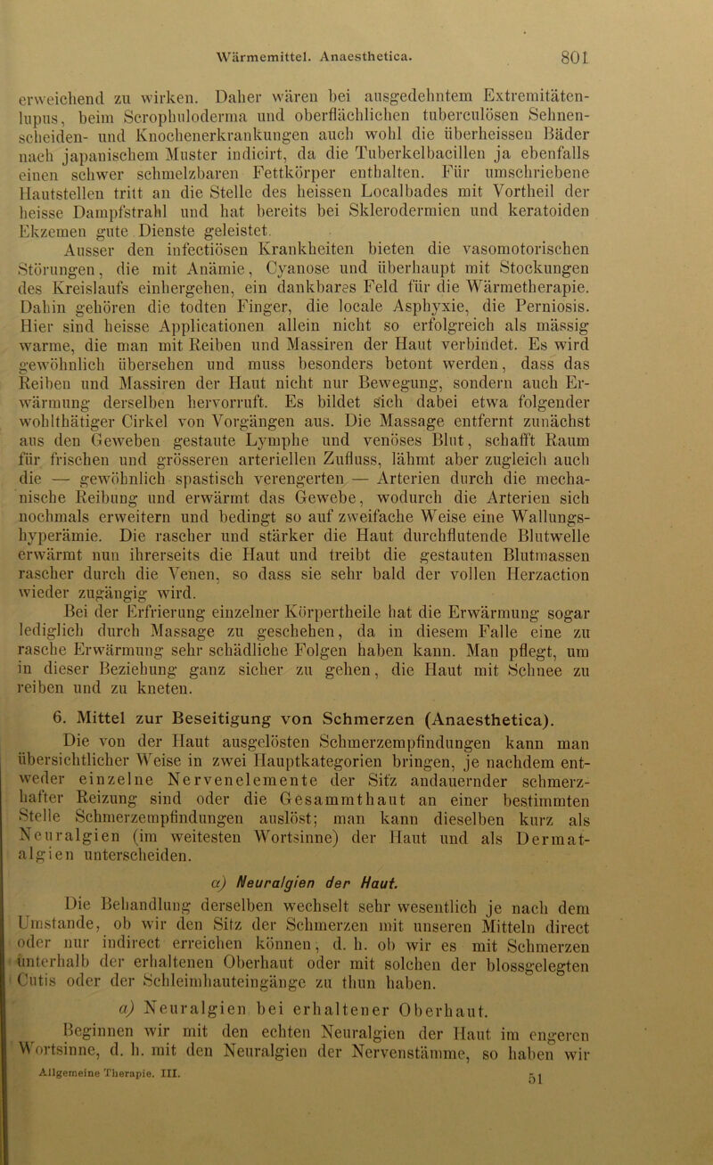 erweichend zu wirken. Daher wären bei ausgedehntem Extremitäten- lupus, beim Scrophuloderma und oberflächlichen tuberculösen Sehnen- scheiden- und Knochenerkrankungen auch wohl die überheissen Bäder nach japanischem Muster indicirt, da die Tuberkelbacillen ja ebenfalls einen schwer schmelzbaren Fettkörper enthalten. Für umschriebene Hautstellen tritt an die Stelle des heissen Localbades mit Vortheil der heisse Dampfstrahl und hat bereits bei Sklerodermien und keratoiden Ekzemen gute Dienste geleistet. Ausser den infectiösen Krankheiten bieten die vasomotorischen Störungen, die mit Anämie, Cyanose und überhaupt mit Stockungen des Kreislaufs einhergehen, ein dankbares Feld für die Wärmetherapie. Dahin gehören die todten Finger, die locale Asphyxie, die Perniosis. Hier sind heisse Applicationen allein nicht so erfolgreich als mässig warme, die man mit Reiben und Massiren der Haut verbindet. Es wird gewöhnlich übersehen und muss besonders betont werden, dass das Reiben und Massiren der Haut nicht nur Bewegung, sondern auch Er- wärmung derselben hervorruft. Es bildet Sich dabei etwa folgender wohlthätiger Cirkel von Vorgängen aus. Die Massage entfernt zunächst aus den Geweben gestaute Lymphe und venöses Blut, schafft Raum für frischen und grösseren arteriellen Zufluss, lähmt aber zugleich auch die — gewöhnlich spastisch verengerten — Arterien durch die mecha- nische Reibung und erwärmt das Gewebe, wodurch die Arterien sich nochmals erweitern und bedingt so auf zweifache Weise eine Wallungs- hyperämie. Die rascher und stärker die Haut durchflutende BlutwTelle erwärmt nun ihrerseits die Haut und treibt die gestauten Blutrnassen rascher durch die Venen, so dass sie sehr bald der vollen Iierzaction wieder zugängig wird. Bei der Erfrierung einzelner Körpertheile hat die Erwärmung sogar lediglich durch Massage zu geschehen, da in diesem Falle eine zu rasche Erwärmung sehr schädliche Folgen haben kann. Man pflegt, um in dieser Beziehung ganz sicher zu gehen, die Haut mit Schnee zu reiben und zu kneten. 6. Mittel zur Beseitigung von Schmerzen (Anaesthetica). Die von der Haut ausgelösten Schmerzempfindungen kann man übersichtlicher Weise in zwei Hauptkategorien bringen, je nachdem ent- weder einzelne Nervenelemente der Sitz andauernder schmerz- hafter Reizung sind oder die Gesammthaut an einer bestimmten Stelle Schmerzerapfindungen auslöst; man kann dieselben kurz als Neuralgien (im weitesten Wortsinne) der Haut und als Dermat- algien unterscheiden. a) Neuralgien der Haut. Die Behandlung derselben wechselt sehr wesentlich je nach dem Umstande, ob wir den Sitz der Schmerzen mit unseren Mitteln direct oder nur indirect erreichen können , d. h. ob wir es mit Schmerzen unterhalb der erhaltenen Oberhaut oder mit solchen der blossgelegten Cutis oder der Schleimhauteingänge zu tlnin haben. a) Neuralgien bei erhaltener Oberhaut. Beginnen wir mit den echten Neuralgien der Haut im engeren Wortsinne, d. h. mit den Neuralgien der Nervenstärame, so haben wir Allgemeine Therapie. III. r.
