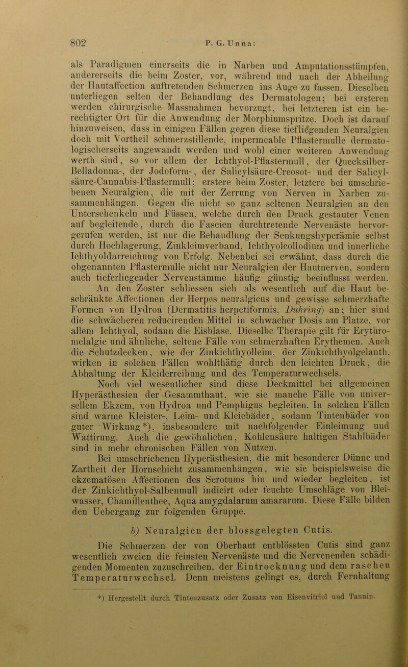 als Paradigmen einerseits die in Narben und Amputationsstümpfen, andererseits die beim Zoster, vor, während und nach der Abheilung der Ilautatfection auftretenden Schmerzen ins Auge zu fassen. Dieselben unterliegen selten der Behandlung des Dermatologen; bei ersteren werden chirurgische Massnahmen bevorzugt, bei letzteren ist ein be- rechtigter Ort für die Anwendung der Morphiumspritze. Doch ist darauf hinzuweisen, dass in einigen Fällen gegen diese tiefliegenden Neuralgien doch mit Vortheil schmerzstillende, impermeable Pflasterniulle dermato- logischerseits angewandt werden und wohl einer weiteren Anwendung werth sind, so vor allem der Ichthyol-Pflastermull, der Quecksilber- Belladonna-, der Jodoform-, der Salicylsäure-Creosot- und der Salicyl- säure-Cannabis-Pflastermull; erstere beim Zoster, letztere bei umschrie- benen Neuralgien, die mit der Zerrung von Nerven in Narben Zu- sammenhängen. Gegen die nicht so ganz seltenen Neuralgien an den Unterschenkeln und Füssen, welche durch den Druck gestauter Venen auf begleitende, durch die Fascien durchtretende Nervenäste hervor- gerufen werden, ist nur die Behandlung der Senkungshyperämie selbst durch Hochlagerung, Zinkleimverband, Ichthyolcollodium und innerliche Ichthyoldarreickung von Erfolg. Nebenbei sei erwähnt, dass durch die obgenannten Pflastermulle nicht nur Neuralgien der Hautnerven, sondern auch tieferliegender Nervenstämme häufig günstig beeinflusst werden. An den Zoster schliessen sich als wesentlich auf die Haut be- schränkte Affectionen der Herpes neuralgicus und gewisse schmerzhafte Formen von Hydroa (Dermatitis herpetiformis, Duhring) an; hier sind die schwächeren reducirenden Mittel in schwacher Dosis am Platze, vor allem Ichthyol, sodann die Eisblase. Dieselbe Therapie gilt für Erythro- melalgie und ähnliche, seltene Fälle von schmerzhaften Erythemen. Auch die Schutzdecken, wie der Zinkichthyolleim, der Zinkickthyolgelanth, wirken in solchen Fällen wohlthätig durch den leichten Druck, die Abhaltung der Kleiderreibung und des Temperaturwechsels. Noch viel wesentlicher sind diese Deckmittel bei allgemeinen Hyperästhesien der Gesammthaut, wie sie manche Fälle von univer- sellem Ekzem, von Hydroa und Pemphigus begleiten. In solchen Fällen sind warme Kleister-, Leim- und Kleiebäder, sodann Tintenbäder von guter Wirkung*), insbesondere mit nachfolgender Einleimung und Wattirung. Auch die gewöhnlichen, Kohlensäure haltigen Stahlbäder sind in mehr chronischen Fällen von Nutzen. Bei umschriebenen Hyperästhesien, die mit besonderer Dünne und Zartheit der Hornschicht Zusammenhängen, wie sie beispielsweise die ekzematösen Affectionen des Scrotums hin und wieder begleiten, ist der Zinkichthyol-Salbenmull indicirt oder feuchte Umschläge von Blei- wasser, Chamillenthee, Aqua amygdalarum amararum. Diese Fälle bilden den Uebergang zur folgenden Gruppe. b) Neuralgien der blossgelegten Cutis. Die Schmerzen der von Oberhaut entblössten Cutis sind ganz wesentlich zweien die feinsten Nervenäste und die Nervenenden schädi- genden Momenten zuzuschreiben, der Eintrocknung und dem raschen Temperaturwechsel. Denn meistens gelingt es, durch Fernhaltung *) Hergestellt durch Tintenzusatz oder Zusatz von Eisenvitriol und Tannin.