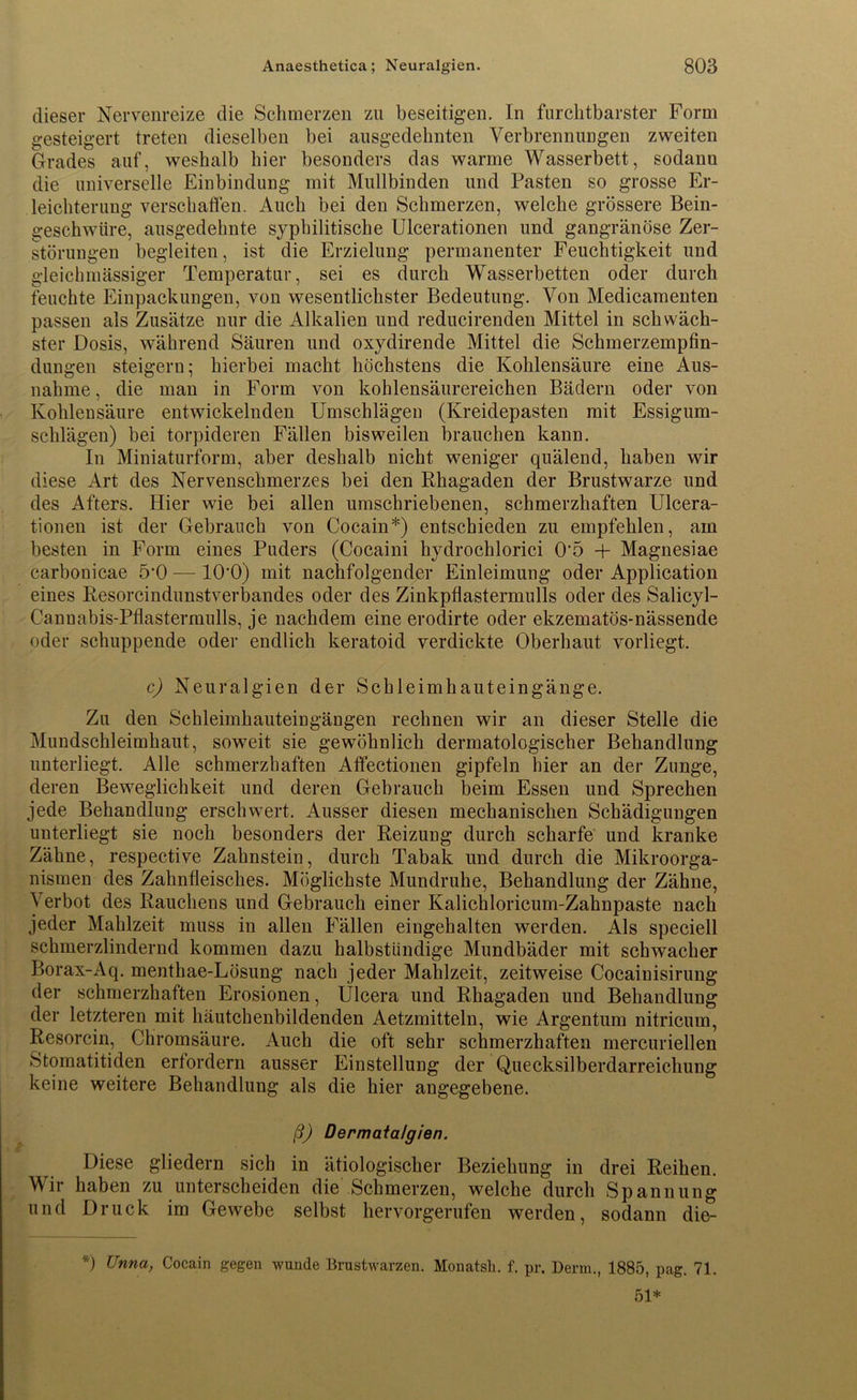 dieser Nervenreize die Schmerzen zu beseitigen. In furchtbarster Form gesteigert treten dieselben bei ausgedehnten Verbrennungen zweiten Grades auf, weshalb hier besonders das warme Wasserbett, sodann die universelle Einbindung mit Mullbinden und Pasten so grosse Er- leichterung verschaffen. Auch bei den Schmerzen, welche grössere Bein- geschwüre, ausgedehnte syphilitische Ulcerationen und gangränöse Zer- störungen begleiten, ist die Erzielung permanenter Feuchtigkeit und gieichmässiger Temperatur, sei es durch Wasserbetten oder durch feuchte Einpackungen, von wesentlichster Bedeutung. Von Medicamenten passen als Zusätze nur die Alkalien und reducirenden Mittel in schwäch- ster Dosis, während Säuren und oxydirende Mittel die Schmerzempfin- dungen steigern; hierbei macht höchstens die Kohlensäure eine Aus- nahme , die man in Form von kohlensäurereichen Bädern oder von Kohlensäure entwickelnden Umschlägen (Kreidepasten mit Essigum- schlägen) bei torpideren Fällen bisweilen brauchen kann. In Miniaturform, aber deshalb nicht weniger quälend, haben wir diese Art des Nervenschmerzes bei den Rhagaden der Brustwarze und des Afters. Hier wie bei allen umschriebenen, schmerzhaften Ulcera- tionen ist der Gebrauch von Cocain*) entschieden zu empfehlen, am besten in Form eines Puders (Cocaini hydrochlorici 0'5 + Magnesiae carbonicae ö'O — 10'0) mit nachfolgender Einleimung oder Application eines Resorcindunstverbandes oder des Zinkpflastermulls oder des Salicyl- Canuabis-Pflastermulls, je nachdem eine erodirte oder ekzematös-nässende oder schuppende oder endlich keratoid verdickte Oberhaut vorliegt. c) Neuralgien der Schleimhauteingänge. Zu den Schleimhauteingängen rechnen wir an dieser Stelle die Mundschleimhaut, soweit sie gewöhnlich dermatologischer Behandlung unterliegt. Alle schmerzhaften Affectionen gipfeln hier an der Zunge, deren Beweglichkeit und deren Gebrauch beim Essen und Sprechen jede Behandlung erschwert. Ausser diesen mechanischen Schädigungen unterliegt sie noch besonders der Reizung durch scharfe und kranke Zähne, respective Zahnstein, durch Tabak und durch die Mikroorga- nismen des Zahnfleisches. Möglichste Mundruhe, Behandlung der Zähne, Verbot des Rauchens und Gebrauch einer Kalichloricum-Zahnpaste nach jeder Mahlzeit muss in allen Fällen eingehalten werden. Als speciell schmerzlindernd kommen dazu halbstündige Mundbäder mit schwacher Borax-Aq. menthae-Lösung nach jeder Mahlzeit, zeitweise Cocainisirung der schmerzhaften Erosionen, Ulcera und Rhagaden und Behandlung der letzteren mit häutchenbildenden Aetzmitteln, wie Argentum nitricum, Resorcin, Chromsäure. Auch die oft sehr schmerzhaften mercuriellen Stomatitiden erfordern ausser Einstellung der Quecksilberdarreichung keine weitere Behandlung als die hier angegebene. ß) Dermatalgien. Diese gliedern sich in ätiologischer Beziehung in drei Reihen. Wir haben zu unterscheiden die Schmerzen, welche durch Spannung und Druck im Gewebe selbst hervorgerufen werden, sodann die- *) Unna, Cocain gegen wunde Brustwarzen. Monatsh. f. pr. Denn., 1885, pag. 71. 51*